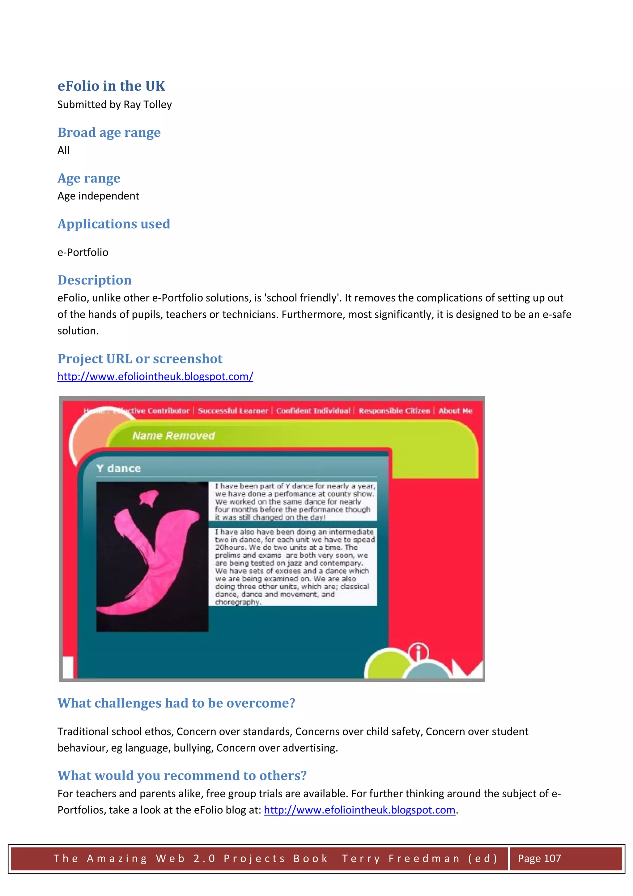 eFolio in the UK
Submitted by Ray Tolley

Broad age range
All

Age range
Age independent

Applications used
e-Portfolio

Description
eFolio, unlike other e-Portfolio solutions, is 'school friendly'. It removes the complications of setting up out
of the hands of pupils, teachers or technicians. Furthermore, most significantly, it is designed to be an e-safe
solution.

Project URL or screenshot
http://www.efoliointheuk.blogspot.com/




What challenges had to be overcome?
Traditional school ethos, Concern over standards, Concerns over child safety, Concern over student
behaviour, eg language, bullying, Concern over advertising.

What would you recommend to others?
For teachers and parents alike, free group trials are available. For further thinking around the subject of e-
Portfolios, take a look at the eFolio blog at: http://www.efoliointheuk.blogspot.com.



The Amazing Web 2.0 Projects Book                             Terry Freedman (ed)                   Page 107
 