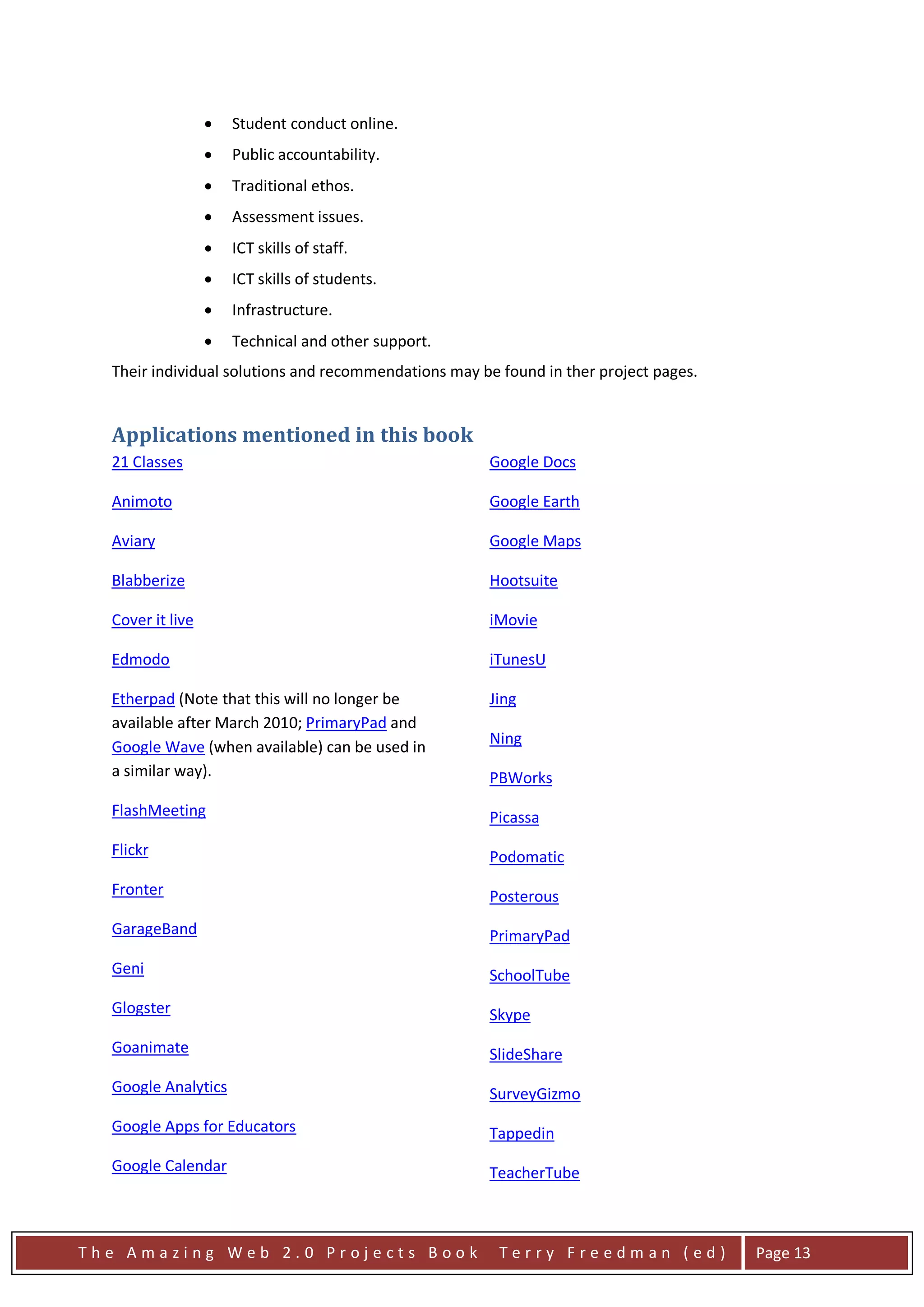 •   Student conduct online.
                  •   Public accountability.
                  •   Traditional ethos.
                  •   Assessment issues.
                  •   ICT skills of staff.
                  •   ICT skills of students.
                  •   Infrastructure.
                  •   Technical and other support.
  Their individual solutions and recommendations may be found in ther project pages.


  Applications mentioned in this book
  21 Classes                                          Google Docs

  Animoto                                             Google Earth

  Aviary                                              Google Maps

  Blabberize                                          Hootsuite

  Cover it live                                       iMovie

  Edmodo                                              iTunesU

  Etherpad (Note that this will no longer be          Jing
  available after March 2010; PrimaryPad and
  Google Wave (when available) can be used in         Ning
  a similar way).                                     PBWorks
  FlashMeeting                                        Picassa
  Flickr                                              Podomatic
  Fronter                                             Posterous
  GarageBand                                          PrimaryPad
  Geni                                                SchoolTube
  Glogster                                            Skype
  Goanimate                                           SlideShare
  Google Analytics                                    SurveyGizmo
  Google Apps for Educators                           Tappedin
  Google Calendar                                     TeacherTube



The Amazing Web 2.0 Projects Book                       Terry Freedman (ed)            Page 13
 