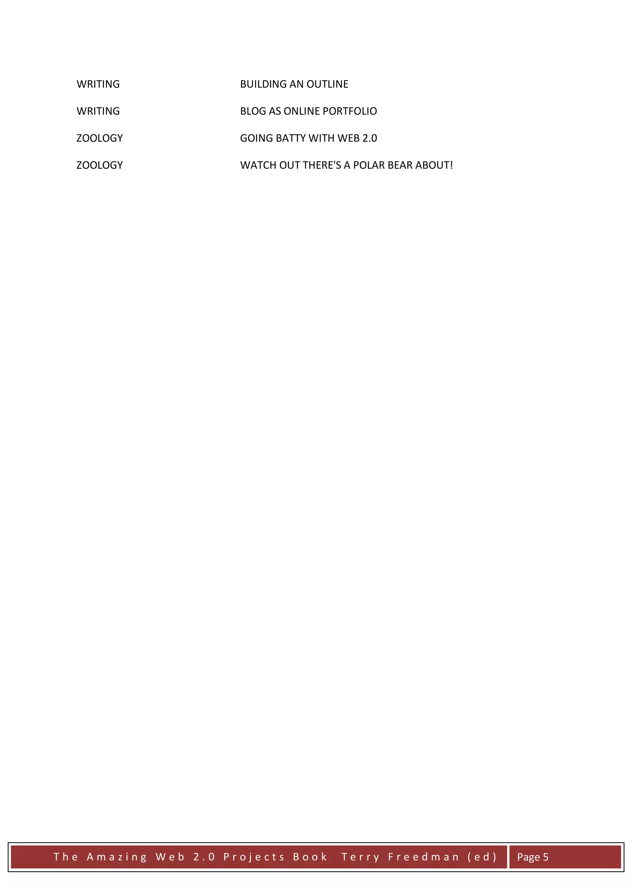 WRITING             BUILDING AN OUTLINE

  WRITING             BLOG AS ONLINE PORTFOLIO

  ZOOLOGY             GOING BATTY WITH WEB 2.0

  ZOOLOGY             WATCH OUT THERE'S A POLAR BEAR ABOUT!




The Amazing Web 2.0 Projects Book      Terry Freedman (ed)    Page 5
 