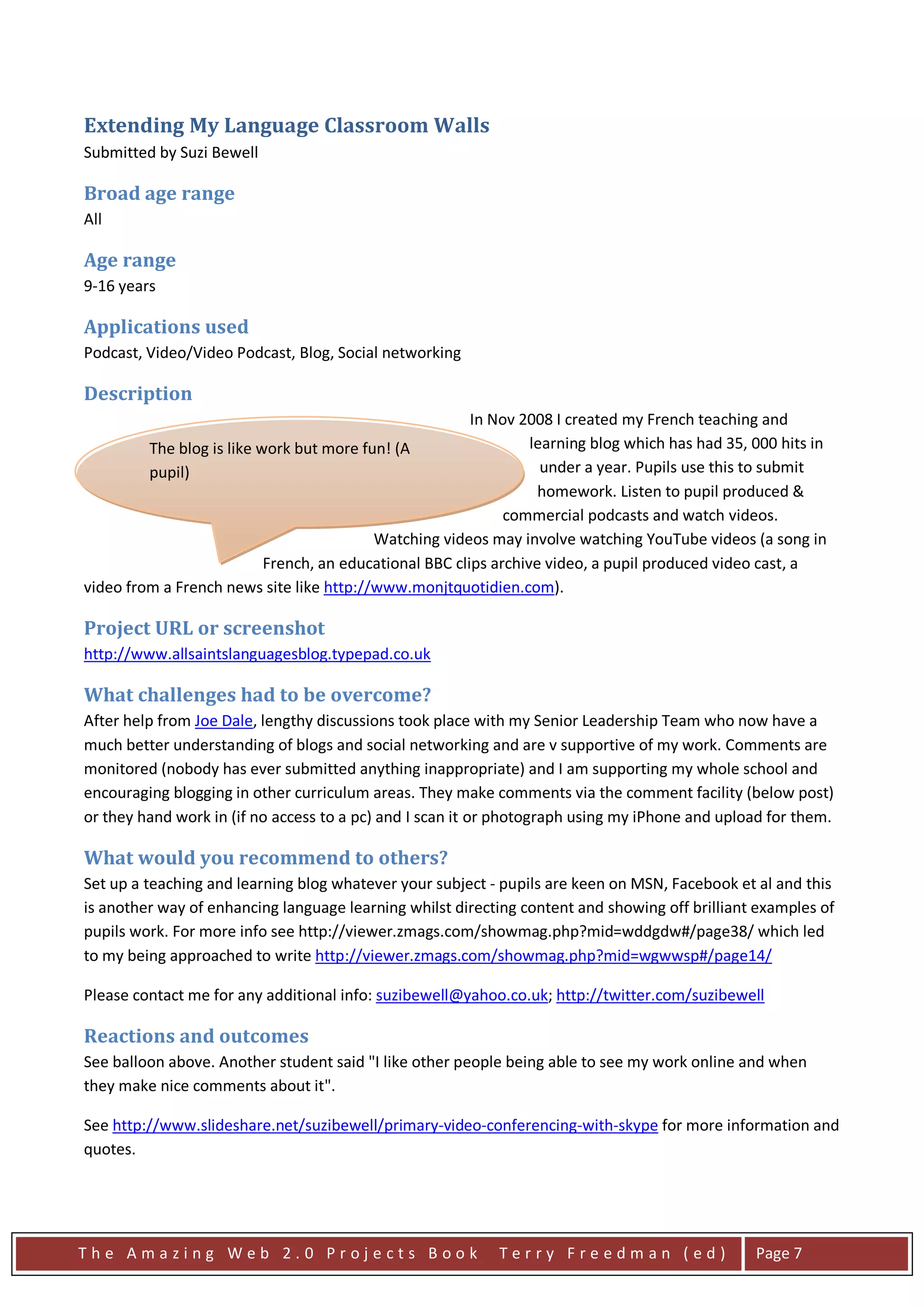 Extending My Language Classroom Walls
Submitted by Suzi Bewell

Broad age range
All

Age range
9-16 years

Applications used
Podcast, Video/Video Podcast, Blog, Social networking

Description
                                                         In Nov 2008 I created my French teaching and
         The blog is like work but more fun! (A                   learning blog which has had 35, 000 hits in
         pupil)                                                     under a year. Pupils use this to submit
                                                                   homework. Listen to pupil produced &
         The blog has revolutionised my teaching.             commercial podcasts and watch videos.
                                          Watching videos may involve watching YouTube videos (a song in
                           French, an educational BBC clips archive video, a pupil produced video cast, a
video from a French news site like http://www.monjtquotidien.com).

Project URL or screenshot
http://www.allsaintslanguagesblog.typepad.co.uk

What challenges had to be overcome?
After help from Joe Dale, lengthy discussions took place with my Senior Leadership Team who now have a
much better understanding of blogs and social networking and are v supportive of my work. Comments are
monitored (nobody has ever submitted anything inappropriate) and I am supporting my whole school and
encouraging blogging in other curriculum areas. They make comments via the comment facility (below post)
or they hand work in (if no access to a pc) and I scan it or photograph using my iPhone and upload for them.

What would you recommend to others?
Set up a teaching and learning blog whatever your subject - pupils are keen on MSN, Facebook et al and this
is another way of enhancing language learning whilst directing content and showing off brilliant examples of
pupils work. For more info see http://viewer.zmags.com/showmag.php?mid=wddgdw#/page38/ which led
to my being approached to write http://viewer.zmags.com/showmag.php?mid=wgwwsp#/page14/

Please contact me for any additional info: suzibewell@yahoo.co.uk; http://twitter.com/suzibewell

Reactions and outcomes
See balloon above. Another student said "I like other people being able to see my work online and when
they make nice comments about it".

See http://www.slideshare.net/suzibewell/primary-video-conferencing-with-skype for more information and
quotes.




The Amazing Web 2.0 Projects Book                           Terry Freedman (ed)                   Page 7
 