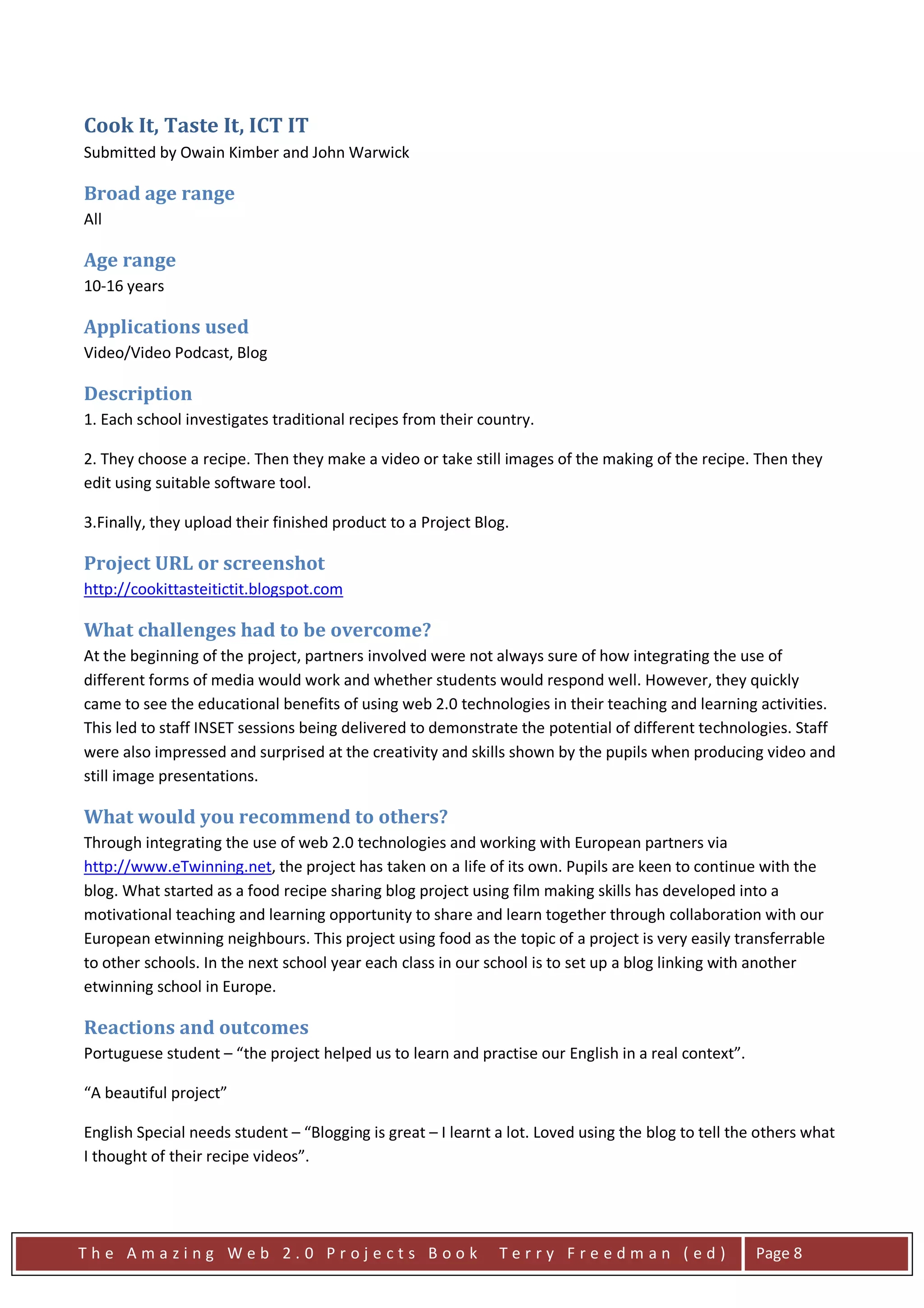 Cook It, Taste It, ICT IT
Submitted by Owain Kimber and John Warwick

Broad age range
All

Age range
10-16 years

Applications used
Video/Video Podcast, Blog

Description
1. Each school investigates traditional recipes from their country.

2. They choose a recipe. Then they make a video or take still images of the making of the recipe. Then they
edit using suitable software tool.

3.Finally, they upload their finished product to a Project Blog.

Project URL or screenshot
http://cookittasteitictit.blogspot.com

What challenges had to be overcome?
At the beginning of the project, partners involved were not always sure of how integrating the use of
different forms of media would work and whether students would respond well. However, they quickly
came to see the educational benefits of using web 2.0 technologies in their teaching and learning activities.
This led to staff INSET sessions being delivered to demonstrate the potential of different technologies. Staff
were also impressed and surprised at the creativity and skills shown by the pupils when producing video and
still image presentations.

What would you recommend to others?
Through integrating the use of web 2.0 technologies and working with European partners via
http://www.eTwinning.net, the project has taken on a life of its own. Pupils are keen to continue with the
blog. What started as a food recipe sharing blog project using film making skills has developed into a
motivational teaching and learning opportunity to share and learn together through collaboration with our
European etwinning neighbours. This project using food as the topic of a project is very easily transferrable
to other schools. In the next school year each class in our school is to set up a blog linking with another
etwinning school in Europe.

Reactions and outcomes
Portuguese student – “the project helped us to learn and practise our English in a real context”.

“A beautiful project”

English Special needs student – “Blogging is great – I learnt a lot. Loved using the blog to tell the others what
I thought of their recipe videos”.




The Amazing Web 2.0 Projects Book                             Terry Freedman (ed)                    Page 8
 