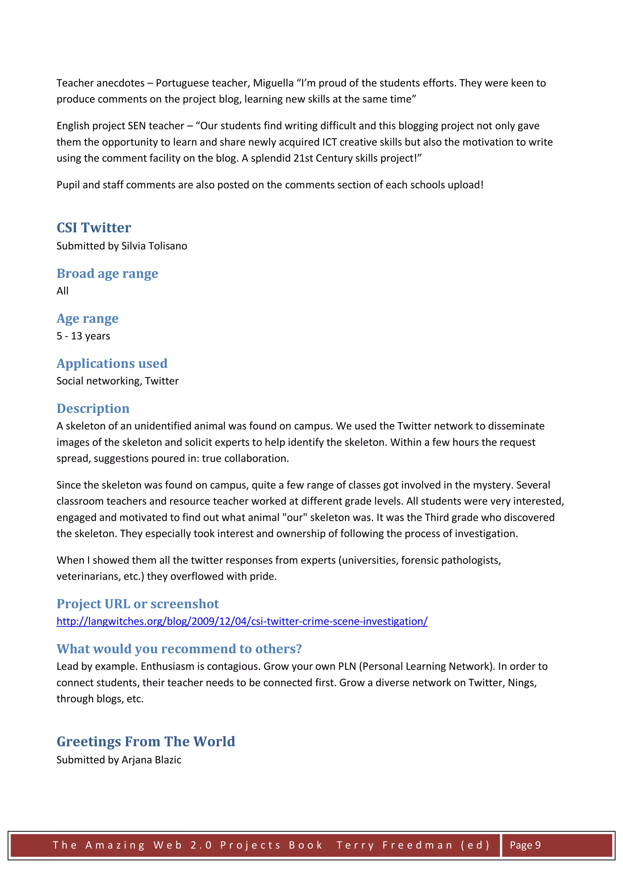 Teacher anecdotes – Portuguese teacher, Miguella “I’m proud of the students efforts. They were keen to
produce comments on the project blog, learning new skills at the same time”

English project SEN teacher – “Our students find writing difficult and this blogging project not only gave
them the opportunity to learn and share newly acquired ICT creative skills but also the motivation to write
using the comment facility on the blog. A splendid 21st Century skills project!”

Pupil and staff comments are also posted on the comments section of each schools upload!


CSI Twitter
Submitted by Silvia Tolisano

Broad age range
All

Age range
5 - 13 years

Applications used
Social networking, Twitter

Description
A skeleton of an unidentified animal was found on campus. We used the Twitter network to disseminate
images of the skeleton and solicit experts to help identify the skeleton. Within a few hours the request
spread, suggestions poured in: true collaboration.

Since the skeleton was found on campus, quite a few range of classes got involved in the mystery. Several
classroom teachers and resource teacher worked at different grade levels. All students were very interested,
engaged and motivated to find out what animal "our" skeleton was. It was the Third grade who discovered
the skeleton. They especially took interest and ownership of following the process of investigation.

When I showed them all the twitter responses from experts (universities, forensic pathologists,
veterinarians, etc.) they overflowed with pride.

Project URL or screenshot
http://langwitches.org/blog/2009/12/04/csi-twitter-crime-scene-investigation/

What would you recommend to others?
Lead by example. Enthusiasm is contagious. Grow your own PLN (Personal Learning Network). In order to
connect students, their teacher needs to be connected first. Grow a diverse network on Twitter, Nings,
through blogs, etc.


Greetings From The World
Submitted by Arjana Blazic




The Amazing Web 2.0 Projects Book                           Terry Freedman (ed)                   Page 9
 