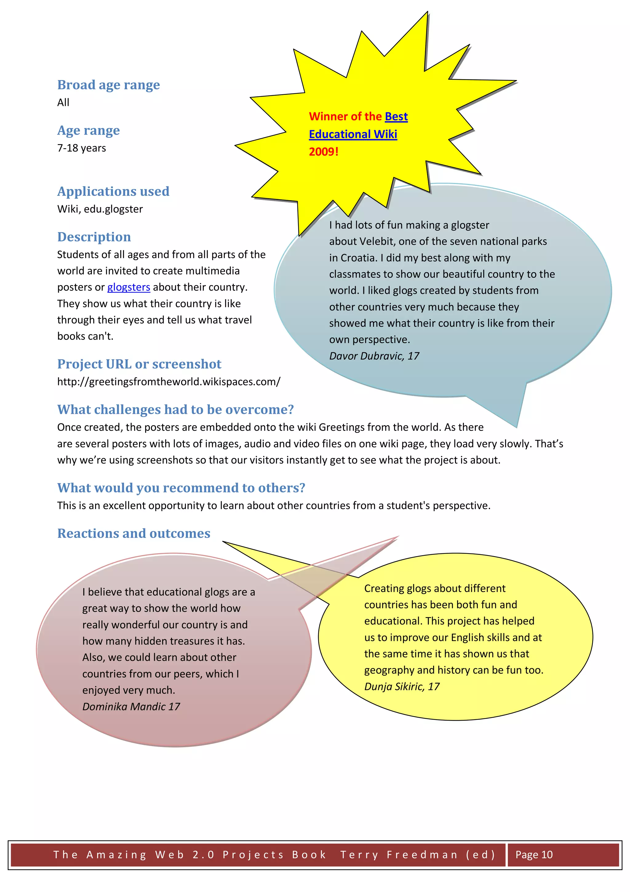 Broad age range
All
                                                      Winner of the Best
Age range                                             Educational Wiki
7-18 years                                            2009!


Applications used
Wiki, edu.glogster
                                                           I had lots of fun making a glogster
Description                                                about Velebit, one of the seven national parks
Students of all ages and from all parts of the             in Croatia. I did my best along with my
world are invited to create multimedia                     classmates to show our beautiful country to the
posters or glogsters about their country.                  world. I liked glogs created by students from
They show us what their country is like                    other countries very much because they
through their eyes and tell us what travel                 showed me what their country is like from their
books can't.                                               own perspective.
                                                           Davor Dubravic, 17
Project URL or screenshot
http://greetingsfromtheworld.wikispaces.com/

What challenges had to be overcome?
Once created, the posters are embedded onto the wiki Greetings from the world. As there
are several posters with lots of images, audio and video files on one wiki page, they load very slowly. That’s
why we’re using screenshots so that our visitors instantly get to see what the project is about.

What would you recommend to others?
This is an excellent opportunity to learn about other countries from a student's perspective.

Reactions and outcomes



      I believe that educational glogs are a                      Creating glogs about different
      great way to show the world how                             countries has been both fun and
      really wonderful our country is and                         educational. This project has helped
      how many hidden treasures it has.                           us to improve our English skills and at
      Also, we could learn about other                            the same time it has shown us that
      countries from our peers, which I                           geography and history can be fun too.
      enjoyed very much.                                          Dunja Sikiric, 17
      Dominika Mandic 17




The Amazing Web 2.0 Projects Book                            Terry Freedman (ed)                   Page 10
 