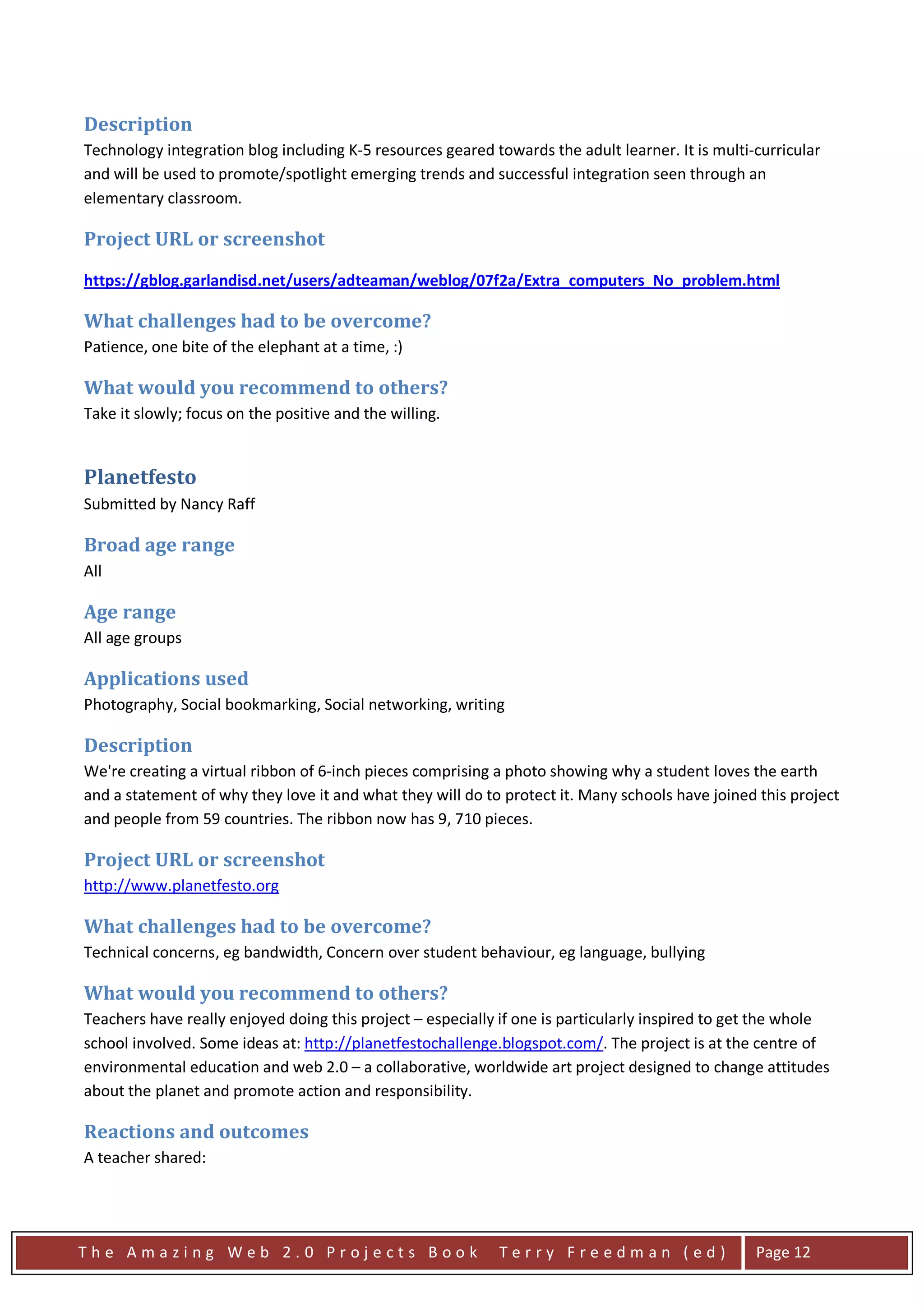 Description
Technology integration blog including K-5 resources geared towards the adult learner. It is multi-curricular
and will be used to promote/spotlight emerging trends and successful integration seen through an
elementary classroom.

Project URL or screenshot

https://gblog.garlandisd.net/users/adteaman/weblog/07f2a/Extra_computers_No_problem.html

What challenges had to be overcome?
Patience, one bite of the elephant at a time, :)

What would you recommend to others?
Take it slowly; focus on the positive and the willing.


Planetfesto
Submitted by Nancy Raff

Broad age range
All

Age range
All age groups

Applications used
Photography, Social bookmarking, Social networking, writing

Description
We're creating a virtual ribbon of 6-inch pieces comprising a photo showing why a student loves the earth
and a statement of why they love it and what they will do to protect it. Many schools have joined this project
and people from 59 countries. The ribbon now has 9, 710 pieces.

Project URL or screenshot
http://www.planetfesto.org

What challenges had to be overcome?
Technical concerns, eg bandwidth, Concern over student behaviour, eg language, bullying

What would you recommend to others?
Teachers have really enjoyed doing this project – especially if one is particularly inspired to get the whole
school involved. Some ideas at: http://planetfestochallenge.blogspot.com/. The project is at the centre of
environmental education and web 2.0 – a collaborative, worldwide art project designed to change attitudes
about the planet and promote action and responsibility.

Reactions and outcomes
A teacher shared:




The Amazing Web 2.0 Projects Book                           Terry Freedman (ed)                   Page 12
 
