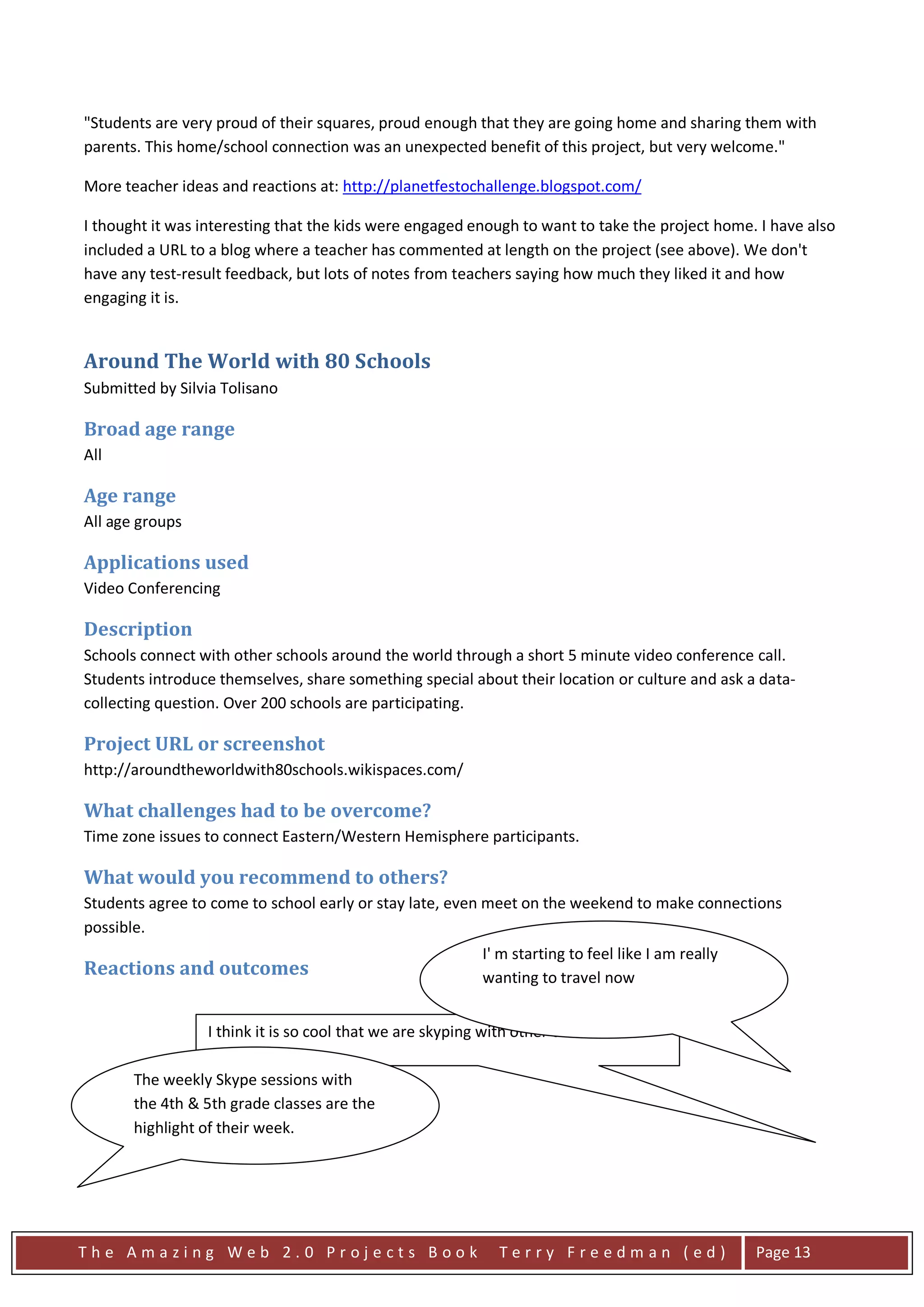 "Students are very proud of their squares, proud enough that they are going home and sharing them with
parents. This home/school connection was an unexpected benefit of this project, but very welcome."

More teacher ideas and reactions at: http://planetfestochallenge.blogspot.com/

I thought it was interesting that the kids were engaged enough to want to take the project home. I have also
included a URL to a blog where a teacher has commented at length on the project (see above). We don't
have any test-result feedback, but lots of notes from teachers saying how much they liked it and how
engaging it is.


Around The World with 80 Schools
Submitted by Silvia Tolisano

Broad age range
All

Age range
All age groups

Applications used
Video Conferencing

Description
Schools connect with other schools around the world through a short 5 minute video conference call.
Students introduce themselves, share something special about their location or culture and ask a data-
collecting question. Over 200 schools are participating.

Project URL or screenshot
http://aroundtheworldwith80schools.wikispaces.com/

What challenges had to be overcome?
Time zone issues to connect Eastern/Western Hemisphere participants.

What would you recommend to others?
Students agree to come to school early or stay late, even meet on the weekend to make connections
possible.
                                                          I' m starting to feel like I am really
Reactions and outcomes                                    wanting to travel now


                 I think it is so cool that we are skyping with other countries

       The weekly Skype sessions with
       the 4th & 5th grade classes are the
       highlight of their week.




The Amazing Web 2.0 Projects Book                            Terry Freedman (ed)                   Page 13
 