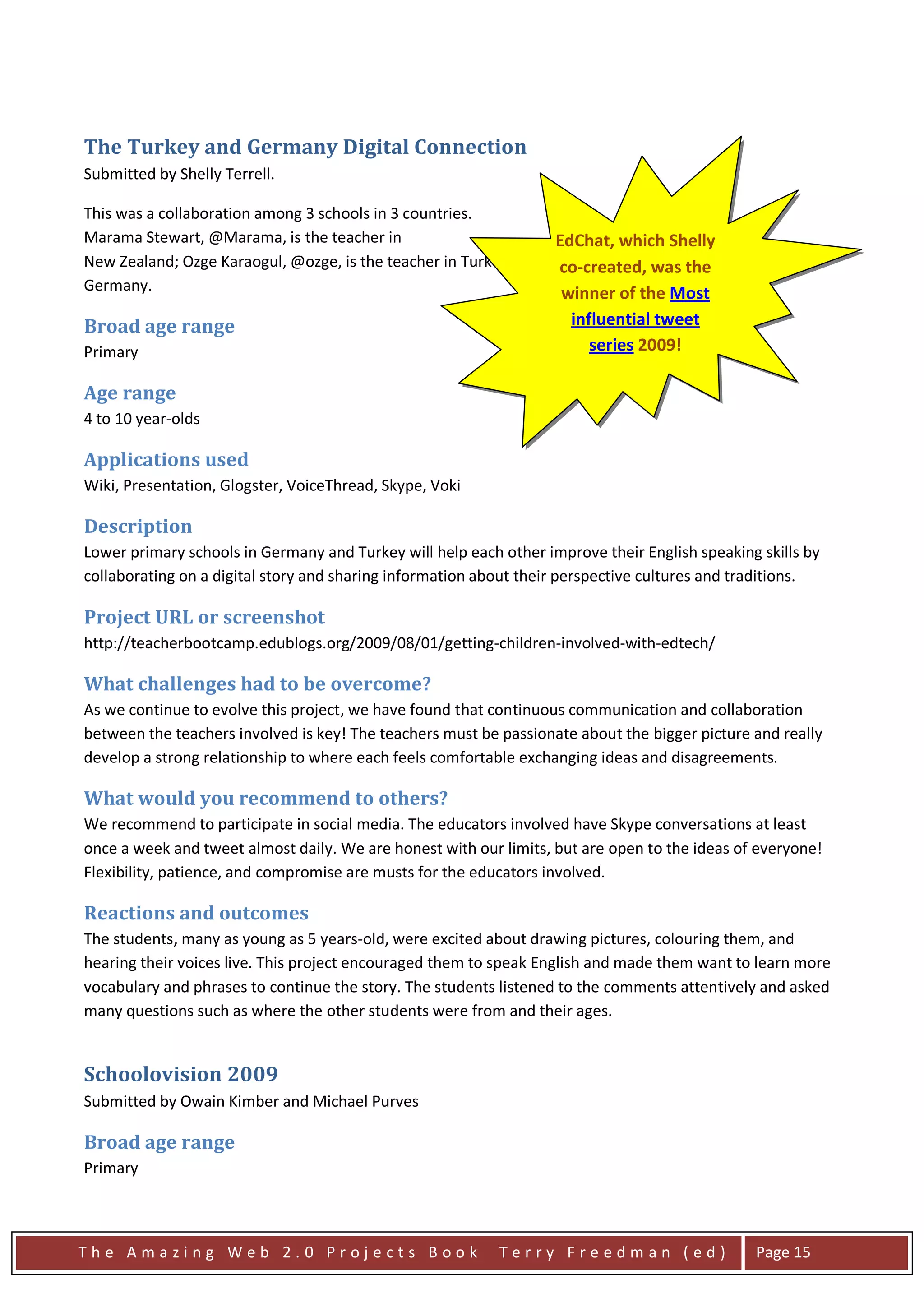 The Turkey and Germany Digital Connection
Submitted by Shelly Terrell.

This was a collaboration among 3 schools in 3 countries.
Marama Stewart, @Marama, is the teacher in                         EdChat, which Shelly
New Zealand; Ozge Karaogul, @ozge, is the teacher in Turkey. Shelly co-created, was the is the teacher in
                                                                    Terrell, @ShellTerrell,
Germany.                                                            winner of the Most
Broad age range                                                      influential tweet
Primary                                                                 series 2009!

Age range
4 to 10 year-olds

Applications used
Wiki, Presentation, Glogster, VoiceThread, Skype, Voki

Description
Lower primary schools in Germany and Turkey will help each other improve their English speaking skills by
collaborating on a digital story and sharing information about their perspective cultures and traditions.

Project URL or screenshot
http://teacherbootcamp.edublogs.org/2009/08/01/getting-children-involved-with-edtech/

What challenges had to be overcome?
As we continue to evolve this project, we have found that continuous communication and collaboration
between the teachers involved is key! The teachers must be passionate about the bigger picture and really
develop a strong relationship to where each feels comfortable exchanging ideas and disagreements.

What would you recommend to others?
We recommend to participate in social media. The educators involved have Skype conversations at least
once a week and tweet almost daily. We are honest with our limits, but are open to the ideas of everyone!
Flexibility, patience, and compromise are musts for the educators involved.

Reactions and outcomes
The students, many as young as 5 years-old, were excited about drawing pictures, colouring them, and
hearing their voices live. This project encouraged them to speak English and made them want to learn more
vocabulary and phrases to continue the story. The students listened to the comments attentively and asked
many questions such as where the other students were from and their ages.


Schoolovision 2009
Submitted by Owain Kimber and Michael Purves

Broad age range
Primary



The Amazing Web 2.0 Projects Book                          Terry Freedman (ed)                 Page 15
 