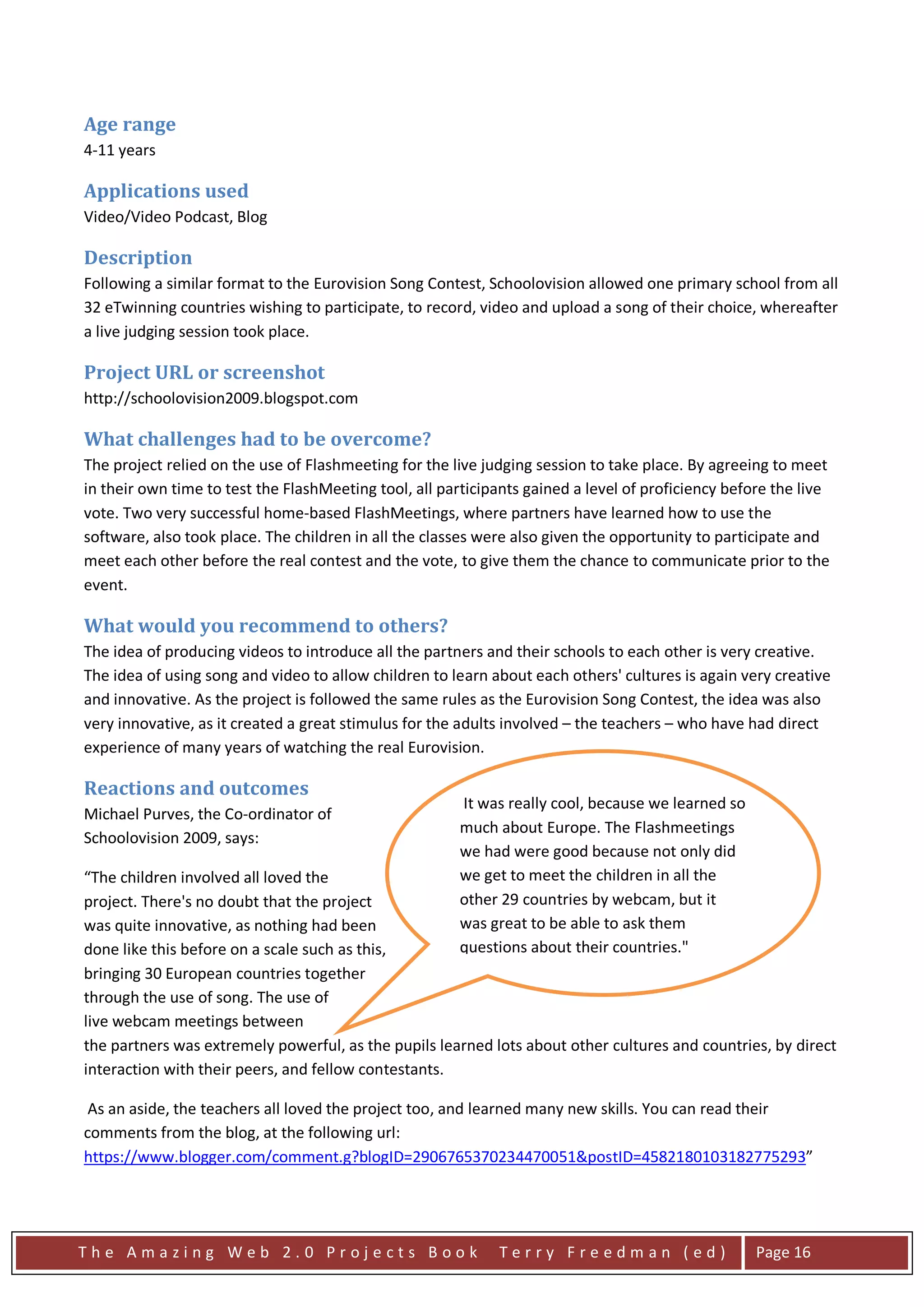 Age range
4-11 years

Applications used
Video/Video Podcast, Blog

Description
Following a similar format to the Eurovision Song Contest, Schoolovision allowed one primary school from all
32 eTwinning countries wishing to participate, to record, video and upload a song of their choice, whereafter
a live judging session took place.

Project URL or screenshot
http://schoolovision2009.blogspot.com

What challenges had to be overcome?
The project relied on the use of Flashmeeting for the live judging session to take place. By agreeing to meet
in their own time to test the FlashMeeting tool, all participants gained a level of proficiency before the live
vote. Two very successful home-based FlashMeetings, where partners have learned how to use the
software, also took place. The children in all the classes were also given the opportunity to participate and
meet each other before the real contest and the vote, to give them the chance to communicate prior to the
event.

What would you recommend to others?
The idea of producing videos to introduce all the partners and their schools to each other is very creative.
The idea of using song and video to allow children to learn about each others' cultures is again very creative
and innovative. As the project is followed the same rules as the Eurovision Song Contest, the idea was also
very innovative, as it created a great stimulus for the adults involved – the teachers – who have had direct
experience of many years of watching the real Eurovision.

Reactions and outcomes
                                                       It was really cool, because we learned so
Michael Purves, the Co-ordinator of
                                                       much about Europe. The Flashmeetings
Schoolovision 2009, says:
                                                       we had were good because not only did
“The children involved all loved the                   we get to meet the children in all the
project. There's no doubt that the project             other 29 countries by webcam, but it
was quite innovative, as nothing had been              was great to be able to ask them
done like this before on a scale such as this,         questions about their countries."
bringing 30 European countries together
through the use of song. The use of
live webcam meetings between
the partners was extremely powerful, as the pupils learned lots about other cultures and countries, by direct
interaction with their peers, and fellow contestants.

 As an aside, the teachers all loved the project too, and learned many new skills. You can read their
comments from the blog, at the following url:
https://www.blogger.com/comment.g?blogID=2906765370234470051&postID=4582180103182775293”




The Amazing Web 2.0 Projects Book                            Terry Freedman (ed)                    Page 16
 
