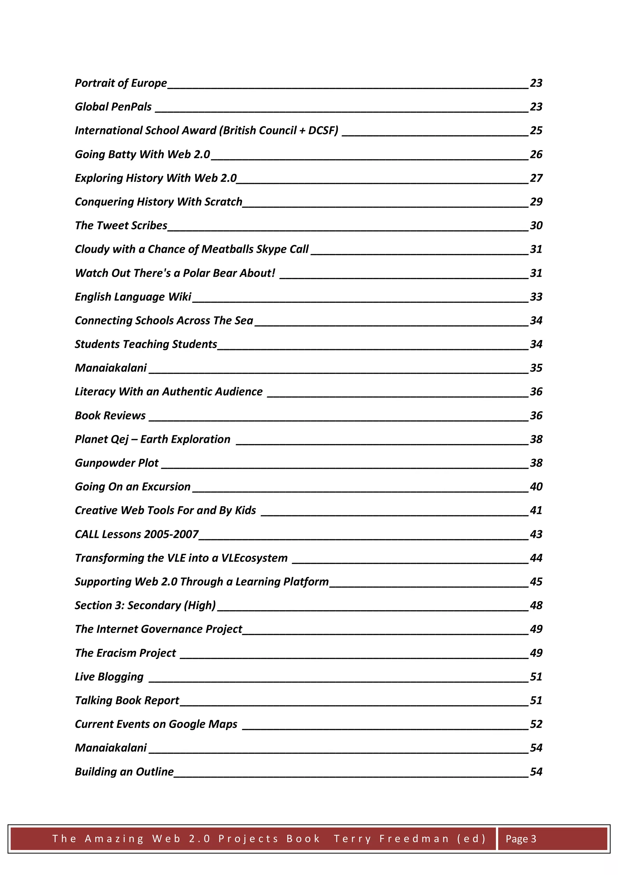 Portrait of Europe __________________________________________________________ 23
  Global PenPals ____________________________________________________________ 23
  International School Award (British Council + DCSF) ______________________________ 25
  Going Batty With Web 2.0 ___________________________________________________ 26
  Exploring History With Web 2.0_______________________________________________ 27
  Conquering History With Scratch ______________________________________________ 29
  The Tweet Scribes __________________________________________________________ 30
  Cloudy with a Chance of Meatballs Skype Call ___________________________________ 31
  Watch Out There's a Polar Bear About! ________________________________________ 31
  English Language Wiki ______________________________________________________ 33
  Connecting Schools Across The Sea ____________________________________________ 34
  Students Teaching Students __________________________________________________ 34
  Manaiakalani _____________________________________________________________ 35
  Literacy With an Authentic Audience __________________________________________ 36
  Book Reviews _____________________________________________________________ 36
  Planet Qej – Earth Exploration _______________________________________________ 38
  Gunpowder Plot ___________________________________________________________ 38
  Going On an Excursion ______________________________________________________ 40
  Creative Web Tools For and By Kids ___________________________________________ 41
  CALL Lessons 2005-2007 _____________________________________________________ 43
  Transforming the VLE into a VLEcosystem ______________________________________ 44
  Supporting Web 2.0 Through a Learning Platform ________________________________ 45
  Section 3: Secondary (High) __________________________________________________ 48
  The Internet Governance Project ______________________________________________ 49
  The Eracism Project ________________________________________________________ 49
  Live Blogging _____________________________________________________________ 51
  Talking Book Report ________________________________________________________ 51
  Current Events on Google Maps ______________________________________________ 52
  Manaiakalani _____________________________________________________________ 54
  Building an Outline _________________________________________________________ 54




The Amazing Web 2.0 Projects Book                Terry Freedman (ed)            Page 3
 