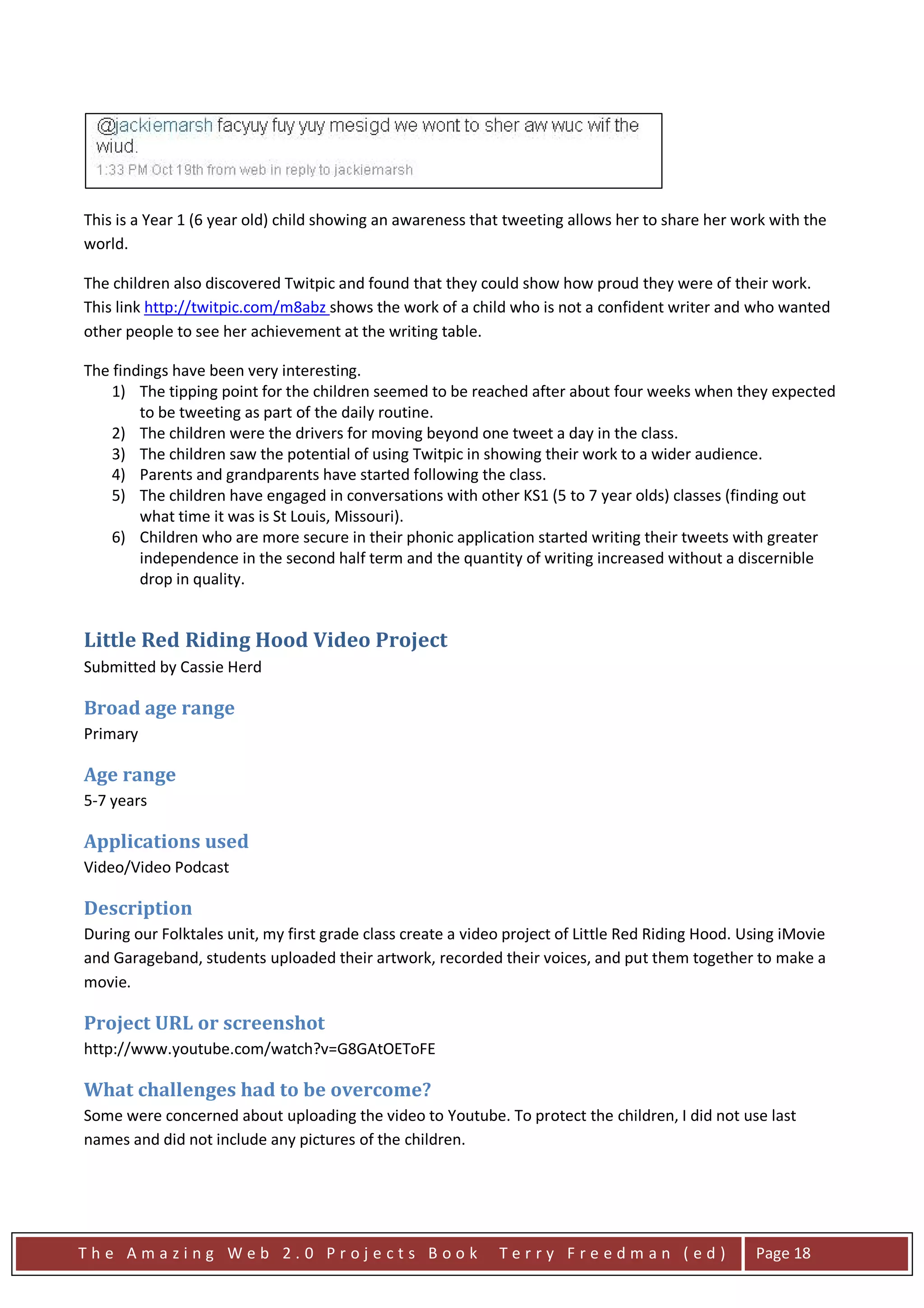 This is a Year 1 (6 year old) child showing an awareness that tweeting allows her to share her work with the
world.

The children also discovered Twitpic and found that they could show how proud they were of their work.
This link http://twitpic.com/m8abz shows the work of a child who is not a confident writer and who wanted
other people to see her achievement at the writing table.

The findings have been very interesting.
    1) The tipping point for the children seemed to be reached after about four weeks when they expected
        to be tweeting as part of the daily routine.
    2) The children were the drivers for moving beyond one tweet a day in the class.
    3) The children saw the potential of using Twitpic in showing their work to a wider audience.
    4) Parents and grandparents have started following the class.
    5) The children have engaged in conversations with other KS1 (5 to 7 year olds) classes (finding out
        what time it was is St Louis, Missouri).
    6) Children who are more secure in their phonic application started writing their tweets with greater
        independence in the second half term and the quantity of writing increased without a discernible
        drop in quality.


Little Red Riding Hood Video Project
Submitted by Cassie Herd

Broad age range
Primary

Age range
5-7 years

Applications used
Video/Video Podcast

Description
During our Folktales unit, my first grade class create a video project of Little Red Riding Hood. Using iMovie
and Garageband, students uploaded their artwork, recorded their voices, and put them together to make a
movie.

Project URL or screenshot
http://www.youtube.com/watch?v=G8GAtOEToFE

What challenges had to be overcome?
Some were concerned about uploading the video to Youtube. To protect the children, I did not use last
names and did not include any pictures of the children.




The Amazing Web 2.0 Projects Book                            Terry Freedman (ed)                   Page 18
 