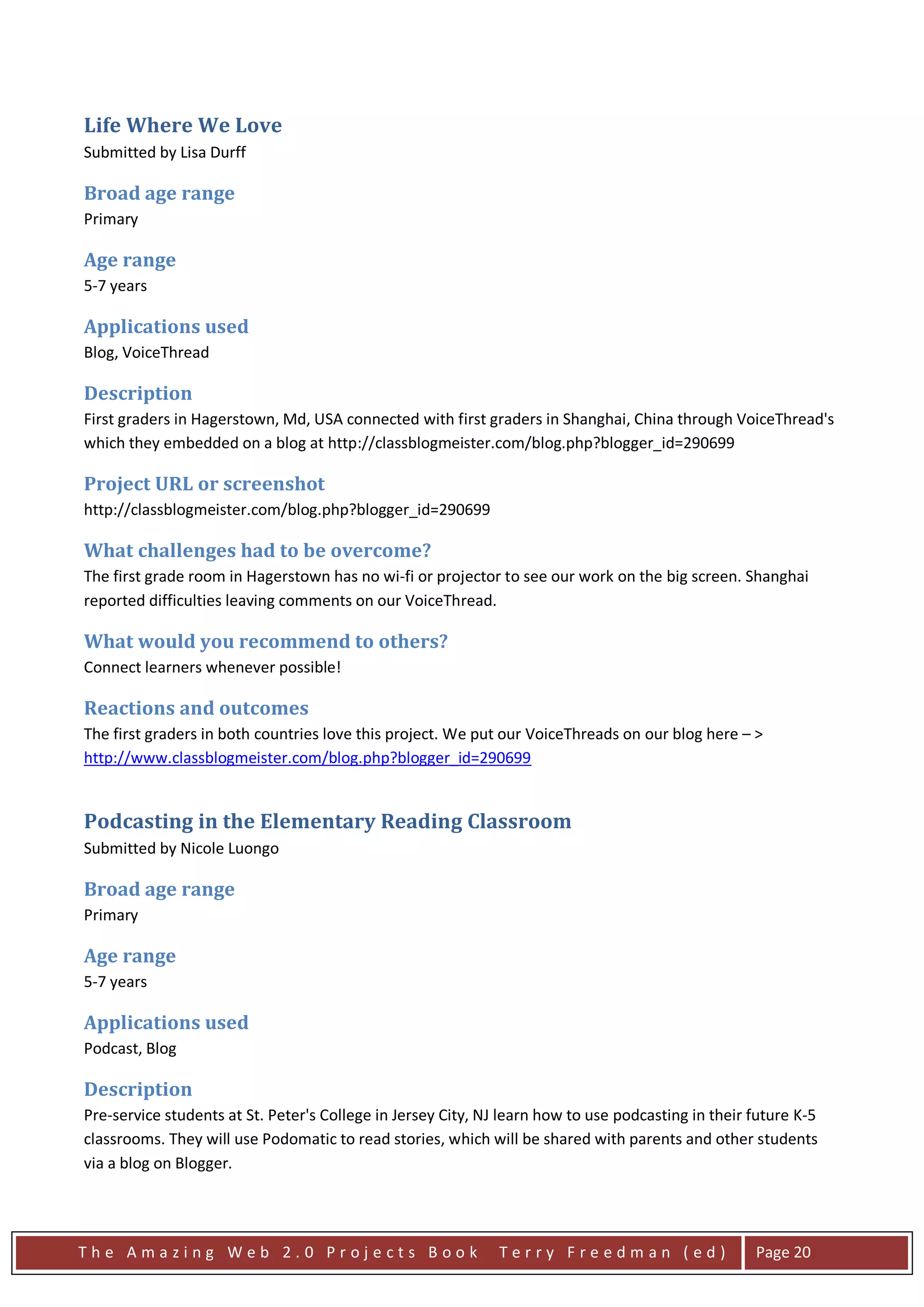 Life Where We Love
Submitted by Lisa Durff

Broad age range
Primary

Age range
5-7 years

Applications used
Blog, VoiceThread

Description
First graders in Hagerstown, Md, USA connected with first graders in Shanghai, China through VoiceThread's
which they embedded on a blog at http://classblogmeister.com/blog.php?blogger_id=290699

Project URL or screenshot
http://classblogmeister.com/blog.php?blogger_id=290699

What challenges had to be overcome?
The first grade room in Hagerstown has no wi-fi or projector to see our work on the big screen. Shanghai
reported difficulties leaving comments on our VoiceThread.

What would you recommend to others?
Connect learners whenever possible!

Reactions and outcomes
The first graders in both countries love this project. We put our VoiceThreads on our blog here – >
http://www.classblogmeister.com/blog.php?blogger_id=290699


Podcasting in the Elementary Reading Classroom
Submitted by Nicole Luongo

Broad age range
Primary

Age range
5-7 years

Applications used
Podcast, Blog

Description
Pre-service students at St. Peter's College in Jersey City, NJ learn how to use podcasting in their future K-5
classrooms. They will use Podomatic to read stories, which will be shared with parents and other students
via a blog on Blogger.




The Amazing Web 2.0 Projects Book                             Terry Freedman (ed)                   Page 20
 