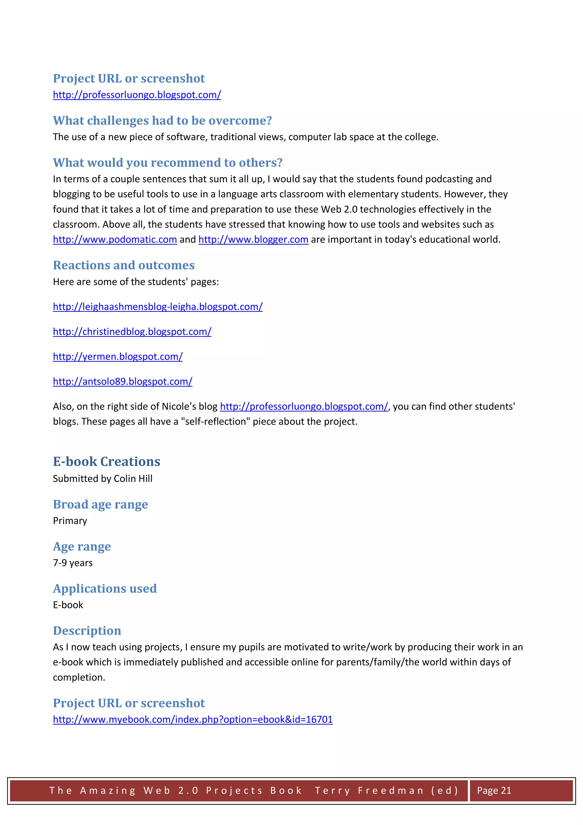 Project URL or screenshot
http://professorluongo.blogspot.com/

What challenges had to be overcome?
The use of a new piece of software, traditional views, computer lab space at the college.

What would you recommend to others?
In terms of a couple sentences that sum it all up, I would say that the students found podcasting and
blogging to be useful tools to use in a language arts classroom with elementary students. However, they
found that it takes a lot of time and preparation to use these Web 2.0 technologies effectively in the
classroom. Above all, the students have stressed that knowing how to use tools and websites such as
http://www.podomatic.com and http://www.blogger.com are important in today's educational world.

Reactions and outcomes
Here are some of the students' pages:

http://leighaashmensblog-leigha.blogspot.com/

http://christinedblog.blogspot.com/

http://yermen.blogspot.com/

http://antsolo89.blogspot.com/

Also, on the right side of Nicole’s blog http://professorluongo.blogspot.com/, you can find other students'
blogs. These pages all have a "self-reflection" piece about the project.


E-book Creations
Submitted by Colin Hill

Broad age range
Primary

Age range
7-9 years

Applications used
E-book

Description
As I now teach using projects, I ensure my pupils are motivated to write/work by producing their work in an
e-book which is immediately published and accessible online for parents/family/the world within days of
completion.

Project URL or screenshot
http://www.myebook.com/index.php?option=ebook&id=16701




The Amazing Web 2.0 Projects Book                           Terry Freedman (ed)                   Page 21
 