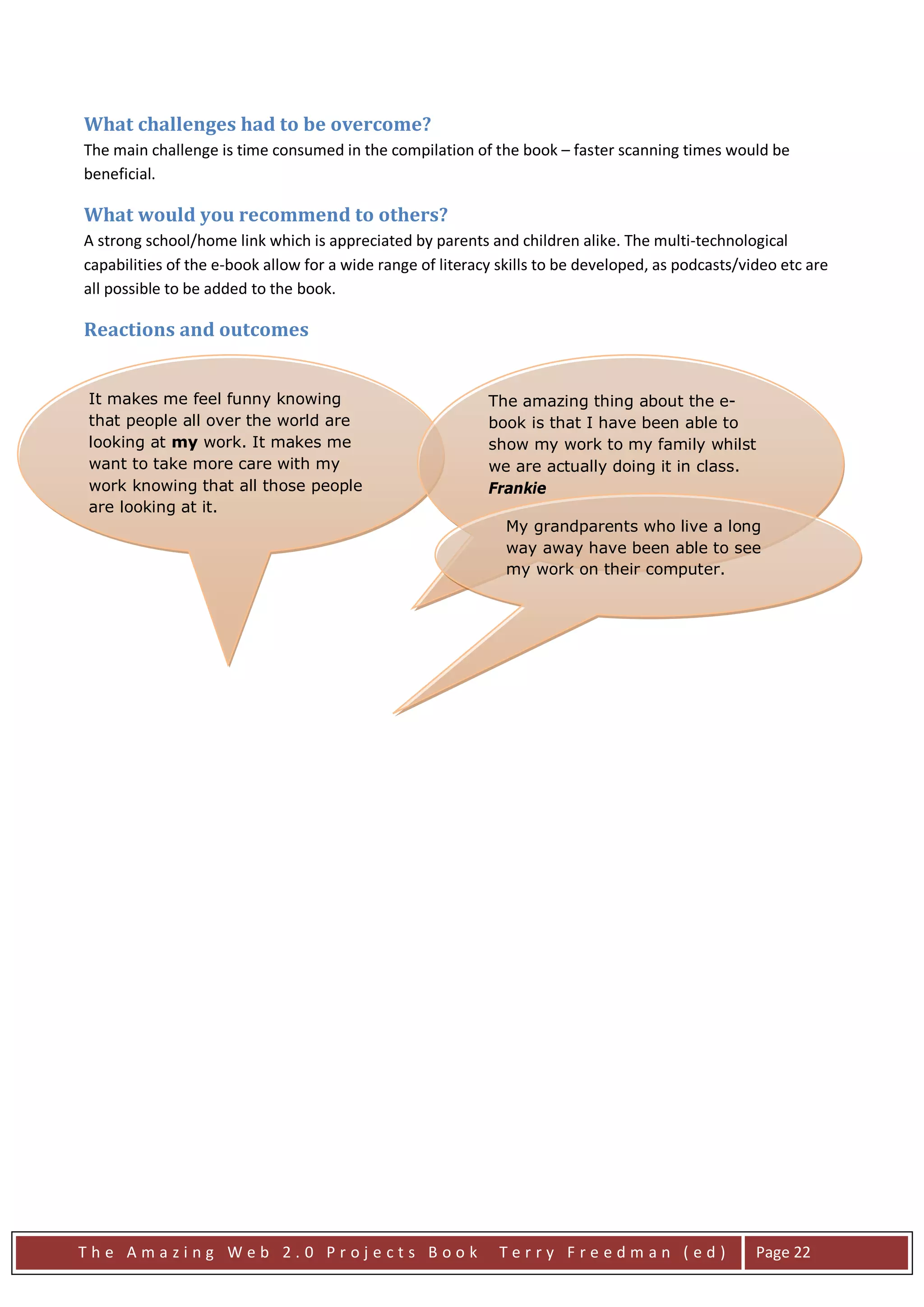 What challenges had to be overcome?
The main challenge is time consumed in the compilation of the book – faster scanning times would be
beneficial.

What would you recommend to others?
A strong school/home link which is appreciated by parents and children alike. The multi-technological
capabilities of the e-book allow for a wide range of literacy skills to be developed, as podcasts/video etc are
all possible to be added to the book.

Reactions and outcomes


It makes me feel funny knowing                              The amazing thing about the e-
that people all over the world are                          book is that I have been able to
looking at my work. It makes me                             show my work to my family whilst
want to take more care with my                              we are actually doing it in class.
work knowing that all those people                          Frankie
are looking at it.
                                                              My grandparents who live a long
                                                              way away have been able to see
                                                              my work on their computer.




The Amazing Web 2.0 Projects Book                            Terry Freedman (ed)                    Page 22
 