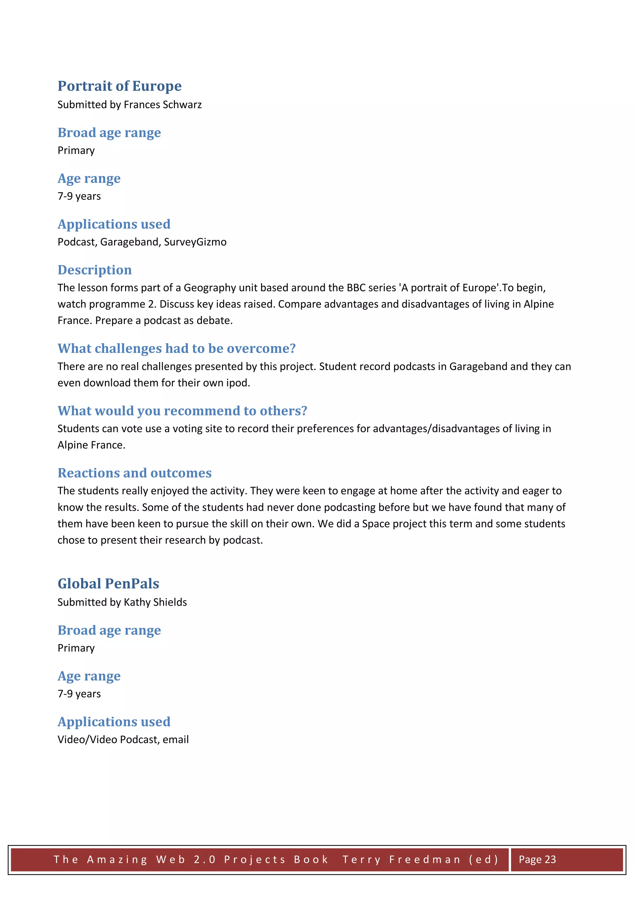 Portrait of Europe
Submitted by Frances Schwarz

Broad age range
Primary

Age range
7-9 years

Applications used
Podcast, Garageband, SurveyGizmo

Description
The lesson forms part of a Geography unit based around the BBC series 'A portrait of Europe'.To begin,
watch programme 2. Discuss key ideas raised. Compare advantages and disadvantages of living in Alpine
France. Prepare a podcast as debate.

What challenges had to be overcome?
There are no real challenges presented by this project. Student record podcasts in Garageband and they can
even download them for their own ipod.

What would you recommend to others?
Students can vote use a voting site to record their preferences for advantages/disadvantages of living in
Alpine France.

Reactions and outcomes
The students really enjoyed the activity. They were keen to engage at home after the activity and eager to
know the results. Some of the students had never done podcasting before but we have found that many of
them have been keen to pursue the skill on their own. We did a Space project this term and some students
chose to present their research by podcast.


Global PenPals
Submitted by Kathy Shields

Broad age range
Primary

Age range
7-9 years

Applications used
Video/Video Podcast, email




The Amazing Web 2.0 Projects Book                           Terry Freedman (ed)                   Page 23
 