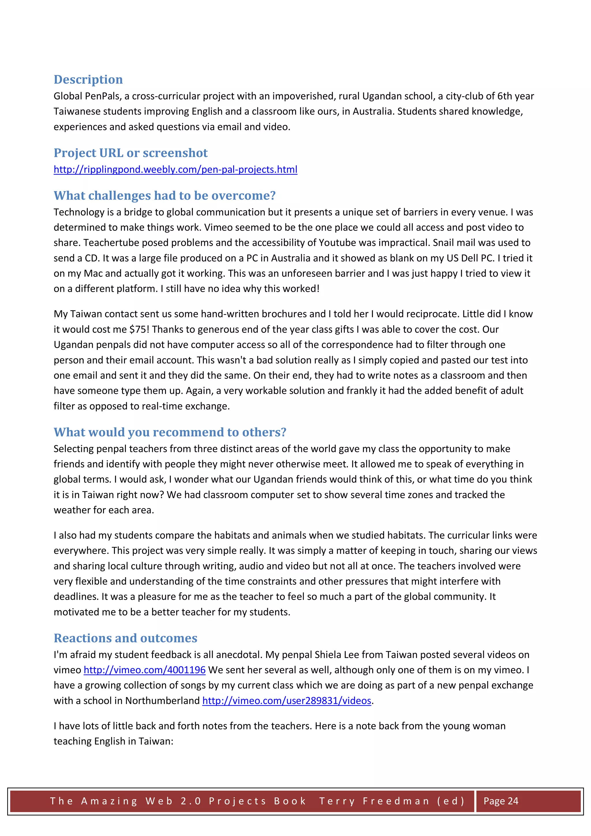 Description
Global PenPals, a cross-curricular project with an impoverished, rural Ugandan school, a city-club of 6th year
Taiwanese students improving English and a classroom like ours, in Australia. Students shared knowledge,
experiences and asked questions via email and video.

Project URL or screenshot
http://ripplingpond.weebly.com/pen-pal-projects.html

What challenges had to be overcome?
Technology is a bridge to global communication but it presents a unique set of barriers in every venue. I was
determined to make things work. Vimeo seemed to be the one place we could all access and post video to
share. Teachertube posed problems and the accessibility of Youtube was impractical. Snail mail was used to
send a CD. It was a large file produced on a PC in Australia and it showed as blank on my US Dell PC. I tried it
on my Mac and actually got it working. This was an unforeseen barrier and I was just happy I tried to view it
on a different platform. I still have no idea why this worked!

My Taiwan contact sent us some hand-written brochures and I told her I would reciprocate. Little did I know
it would cost me $75! Thanks to generous end of the year class gifts I was able to cover the cost. Our
Ugandan penpals did not have computer access so all of the correspondence had to filter through one
person and their email account. This wasn't a bad solution really as I simply copied and pasted our test into
one email and sent it and they did the same. On their end, they had to write notes as a classroom and then
have someone type them up. Again, a very workable solution and frankly it had the added benefit of adult
filter as opposed to real-time exchange.

What would you recommend to others?
Selecting penpal teachers from three distinct areas of the world gave my class the opportunity to make
friends and identify with people they might never otherwise meet. It allowed me to speak of everything in
global terms. I would ask, I wonder what our Ugandan friends would think of this, or what time do you think
it is in Taiwan right now? We had classroom computer set to show several time zones and tracked the
weather for each area.

I also had my students compare the habitats and animals when we studied habitats. The curricular links were
everywhere. This project was very simple really. It was simply a matter of keeping in touch, sharing our views
and sharing local culture through writing, audio and video but not all at once. The teachers involved were
very flexible and understanding of the time constraints and other pressures that might interfere with
deadlines. It was a pleasure for me as the teacher to feel so much a part of the global community. It
motivated me to be a better teacher for my students.

Reactions and outcomes
I'm afraid my student feedback is all anecdotal. My penpal Shiela Lee from Taiwan posted several videos on
vimeo http://vimeo.com/4001196 We sent her several as well, although only one of them is on my vimeo. I
have a growing collection of songs by my current class which we are doing as part of a new penpal exchange
with a school in Northumberland http://vimeo.com/user289831/videos.

I have lots of little back and forth notes from the teachers. Here is a note back from the young woman
teaching English in Taiwan:




The Amazing Web 2.0 Projects Book                             Terry Freedman (ed)                   Page 24
 