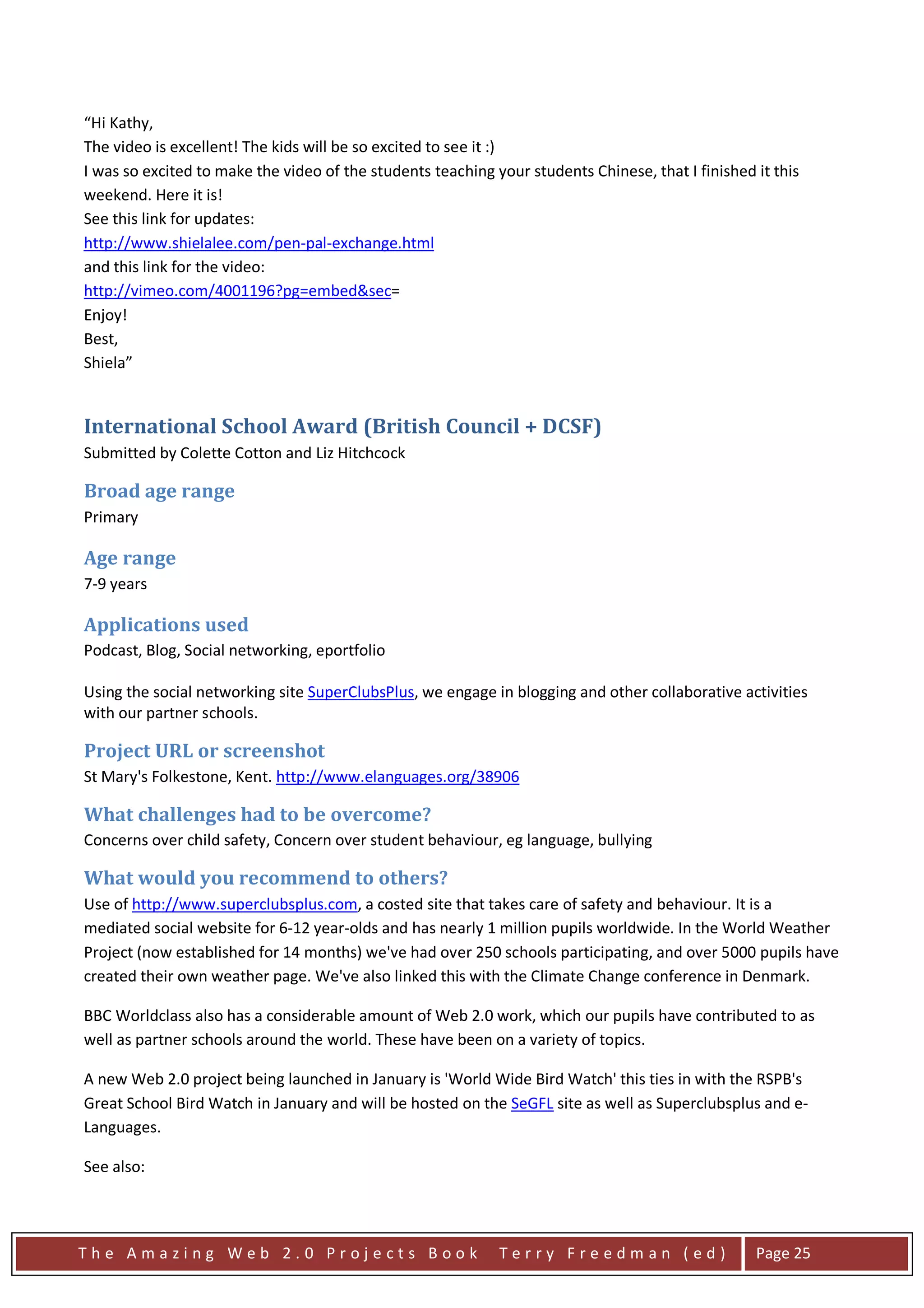 “Hi Kathy,
The video is excellent! The kids will be so excited to see it :)
I was so excited to make the video of the students teaching your students Chinese, that I finished it this
weekend. Here it is!
See this link for updates:
http://www.shielalee.com/pen-pal-exchange.html
and this link for the video:
http://vimeo.com/4001196?pg=embed&sec=
Enjoy!
Best,
Shiela”


International School Award (British Council + DCSF)
Submitted by Colette Cotton and Liz Hitchcock

Broad age range
Primary

Age range
7-9 years

Applications used
Podcast, Blog, Social networking, eportfolio

Using the social networking site SuperClubsPlus, we engage in blogging and other collaborative activities
with our partner schools.

Project URL or screenshot
St Mary's Folkestone, Kent. http://www.elanguages.org/38906

What challenges had to be overcome?
Concerns over child safety, Concern over student behaviour, eg language, bullying

What would you recommend to others?
Use of http://www.superclubsplus.com, a costed site that takes care of safety and behaviour. It is a
mediated social website for 6-12 year-olds and has nearly 1 million pupils worldwide. In the World Weather
Project (now established for 14 months) we've had over 250 schools participating, and over 5000 pupils have
created their own weather page. We've also linked this with the Climate Change conference in Denmark.

BBC Worldclass also has a considerable amount of Web 2.0 work, which our pupils have contributed to as
well as partner schools around the world. These have been on a variety of topics.

A new Web 2.0 project being launched in January is 'World Wide Bird Watch' this ties in with the RSPB's
Great School Bird Watch in January and will be hosted on the SeGFL site as well as Superclubsplus and e-
Languages.

See also:




The Amazing Web 2.0 Projects Book                            Terry Freedman (ed)                   Page 25
 