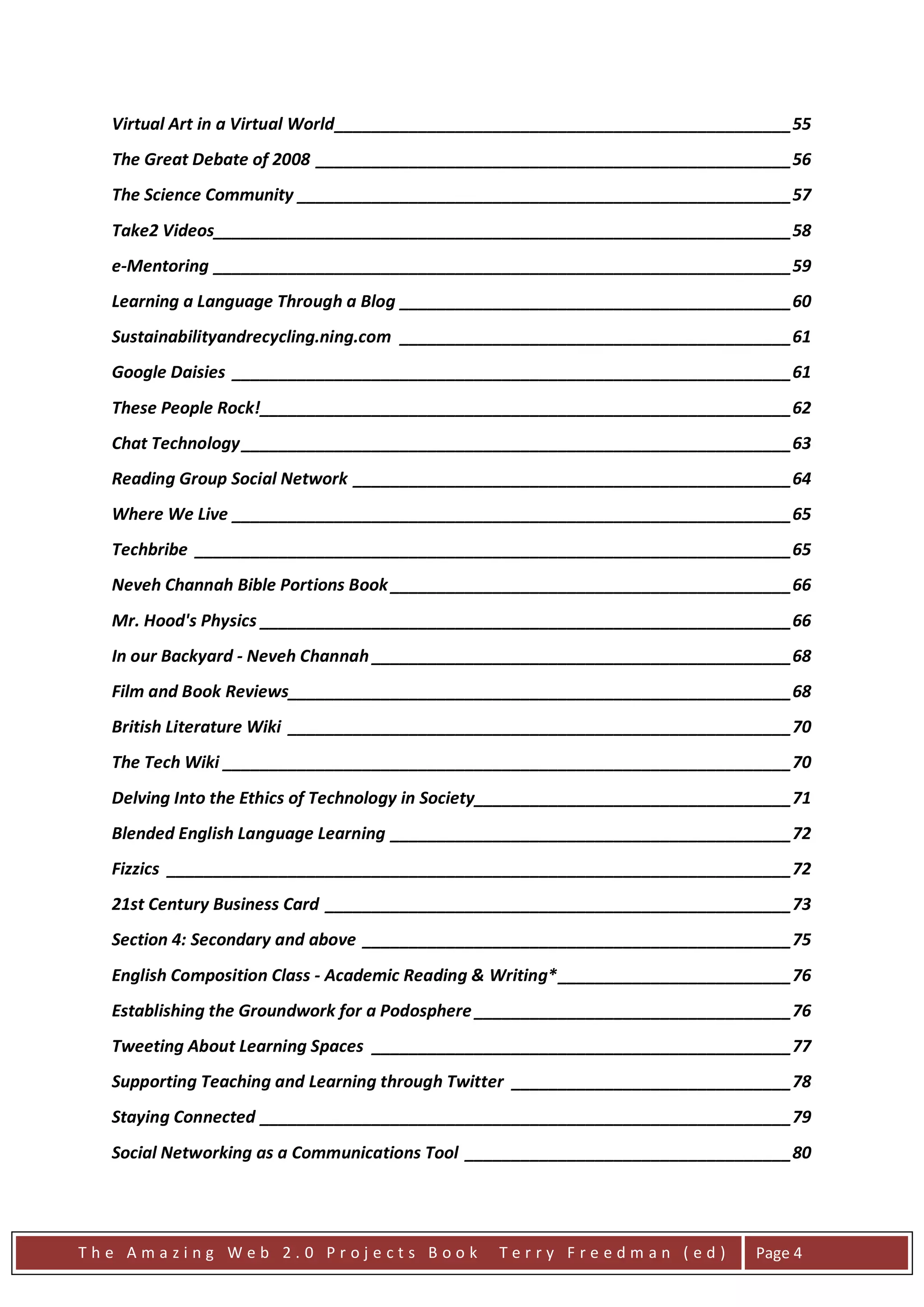 Virtual Art in a Virtual World _________________________________________________ 55
  The Great Debate of 2008 ___________________________________________________ 56
  The Science Community _____________________________________________________ 57
  Take2 Videos______________________________________________________________ 58
  e-Mentoring ______________________________________________________________ 59
  Learning a Language Through a Blog __________________________________________ 60
  Sustainabilityandrecycling.ning.com __________________________________________ 61
  Google Daisies ____________________________________________________________ 61
  These People Rock! _________________________________________________________ 62
  Chat Technology ___________________________________________________________ 63
  Reading Group Social Network _______________________________________________ 64
  Where We Live ____________________________________________________________ 65
  Techbribe ________________________________________________________________ 65
  Neveh Channah Bible Portions Book ___________________________________________ 66
  Mr. Hood's Physics _________________________________________________________ 66
  In our Backyard - Neveh Channah _____________________________________________ 68
  Film and Book Reviews______________________________________________________ 68
  British Literature Wiki ______________________________________________________ 70
  The Tech Wiki _____________________________________________________________ 70
  Delving Into the Ethics of Technology in Society__________________________________ 71
  Blended English Language Learning ___________________________________________ 72
  Fizzics ___________________________________________________________________ 72
  21st Century Business Card __________________________________________________ 73
  Section 4: Secondary and above ______________________________________________ 75
  English Composition Class - Academic Reading & Writing* _________________________ 76
  Establishing the Groundwork for a Podosphere __________________________________ 76
  Tweeting About Learning Spaces _____________________________________________ 77
  Supporting Teaching and Learning through Twitter ______________________________ 78
  Staying Connected _________________________________________________________ 79
  Social Networking as a Communications Tool ___________________________________ 80




The Amazing Web 2.0 Projects Book                Terry Freedman (ed)            Page 4
 