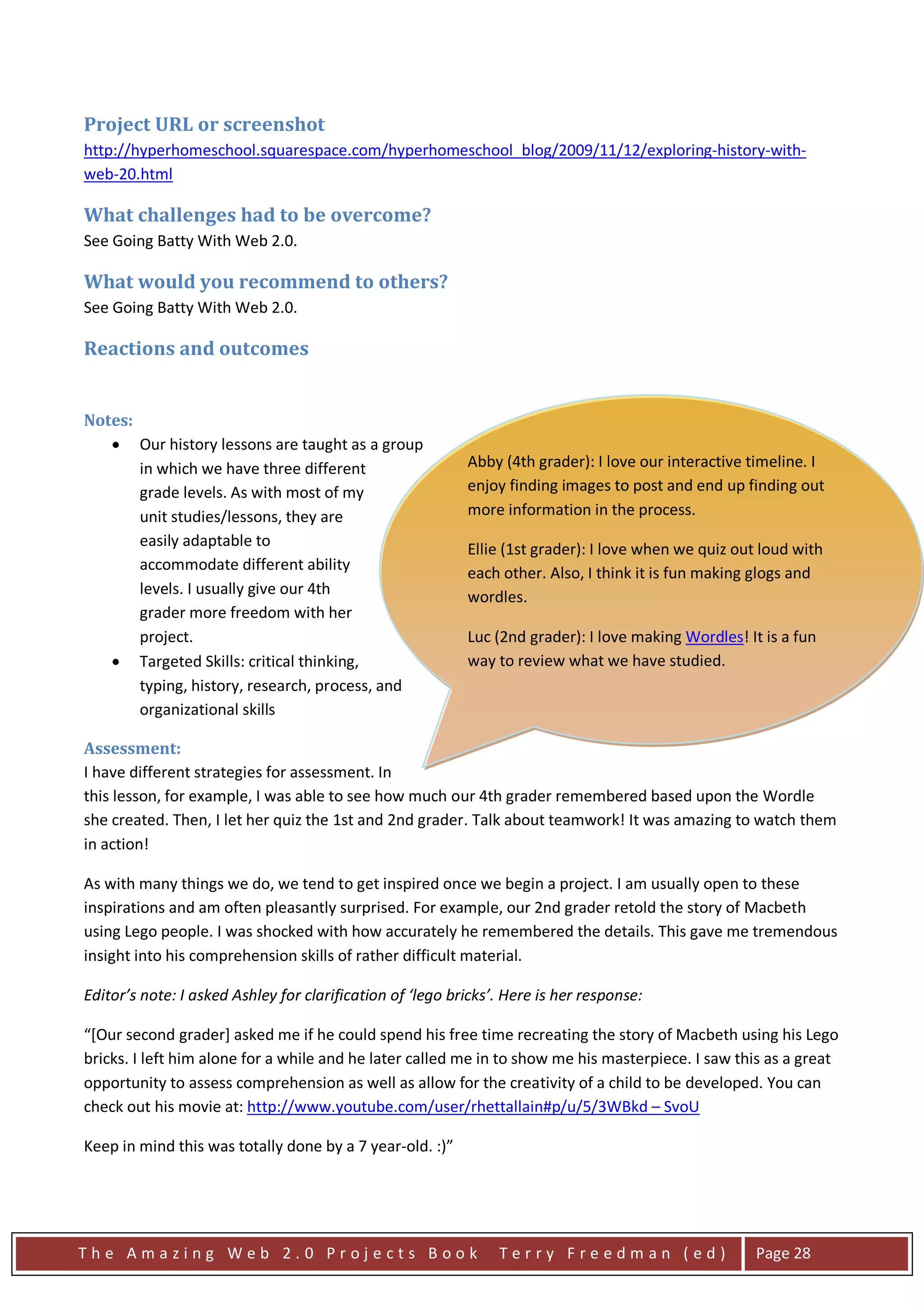 Project URL or screenshot
http://hyperhomeschool.squarespace.com/hyperhomeschool_blog/2009/11/12/exploring-history-with-
web-20.html

What challenges had to be overcome?
See Going Batty With Web 2.0.

What would you recommend to others?
See Going Batty With Web 2.0.

Reactions and outcomes


Notes:
   • Our history lessons are taught as a group
       in which we have three different                    Abby (4th grader): I love our interactive timeline. I
       grade levels. As with most of my                    enjoy finding images to post and end up finding out
       unit studies/lessons, they are                      more information in the process.
       easily adaptable to                                 Ellie (1st grader): I love when we quiz out loud with
       accommodate different ability                       each other. Also, I think it is fun making glogs and
       levels. I usually give our 4th                      wordles.
       grader more freedom with her
       project.                                            Luc (2nd grader): I love making Wordles! It is a fun
   • Targeted Skills: critical thinking,                   way to review what we have studied.
       typing, history, research, process, and
                                                           Luc (2nd Grader): I loved the story of Macbeth.
       organizational skills
                                                           Afterwords, I thought it would be fun to reenact the
Assessment:                                                play with my Lego people.
I have different strategies for assessment. In
this lesson, for example, I was able to see how much our 4th grader remembered based upon the Wordle
she created. Then, I let her quiz the 1st and 2nd grader. Talk about teamwork! It was amazing to watch them
in action!

As with many things we do, we tend to get inspired once we begin a project. I am usually open to these
inspirations and am often pleasantly surprised. For example, our 2nd grader retold the story of Macbeth
using Lego people. I was shocked with how accurately he remembered the details. This gave me tremendous
insight into his comprehension skills of rather difficult material.

Editor’s note: I asked Ashley for clarification of ‘lego bricks’. Here is her response:

“[Our second grader] asked me if he could spend his free time recreating the story of Macbeth using his Lego
bricks. I left him alone for a while and he later called me in to show me his masterpiece. I saw this as a great
opportunity to assess comprehension as well as allow for the creativity of a child to be developed. You can
check out his movie at: http://www.youtube.com/user/rhettallain#p/u/5/3WBkd – SvoU

Keep in mind this was totally done by a 7 year-old. :)”




The Amazing Web 2.0 Projects Book                               Terry Freedman (ed)                   Page 28
 