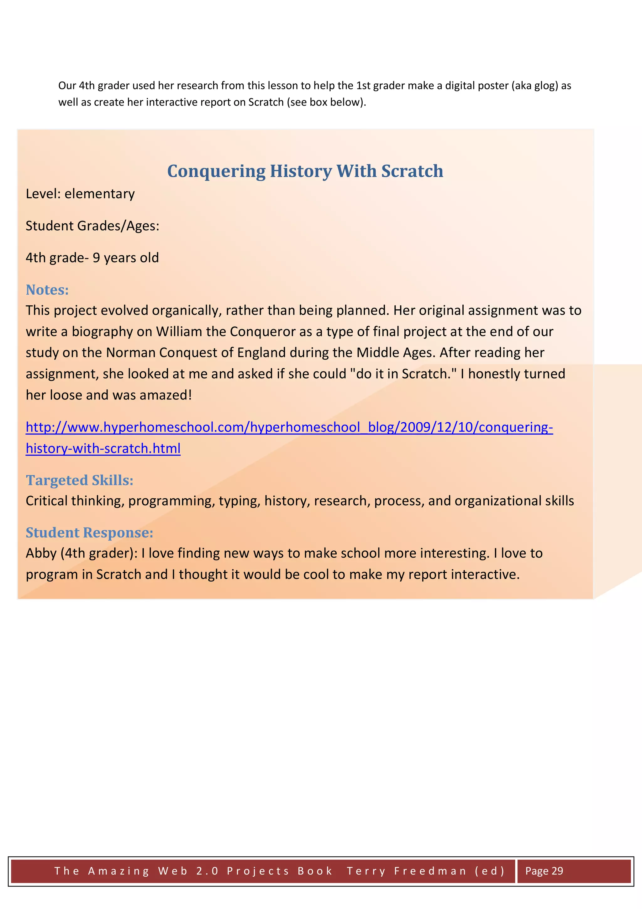 Our 4th grader used her research from this lesson to help the 1st grader make a digital poster (aka glog) as
      well as create her interactive report on Scratch (see box below).




                            Conquering History With Scratch
Level: elementary

Student Grades/Ages:

4th grade- 9 years old

Notes:
This project evolved organically, rather than being planned. Her original assignment was to
write a biography on William the Conqueror as a type of final project at the end of our
study on the Norman Conquest of England during the Middle Ages. After reading her
assignment, she looked at me and asked if she could "do it in Scratch." I honestly turned
her loose and was amazed!

http://www.hyperhomeschool.com/hyperhomeschool_blog/2009/12/10/conquering-
history-with-scratch.html

Targeted Skills:
Critical thinking, programming, typing, history, research, process, and organizational skills

Student Response:
Abby (4th grader): I love finding new ways to make school more interesting. I love to
program in Scratch and I thought it would be cool to make my report interactive.

Assessment:
Again, this is another non-traditional assessment method. As with a traditional paper, she was
assessed upon content, grammar and overall quality of her work.




     The Amazing Web 2.0 Projects Book                            Terry Freedman (ed)                   Page 29
 