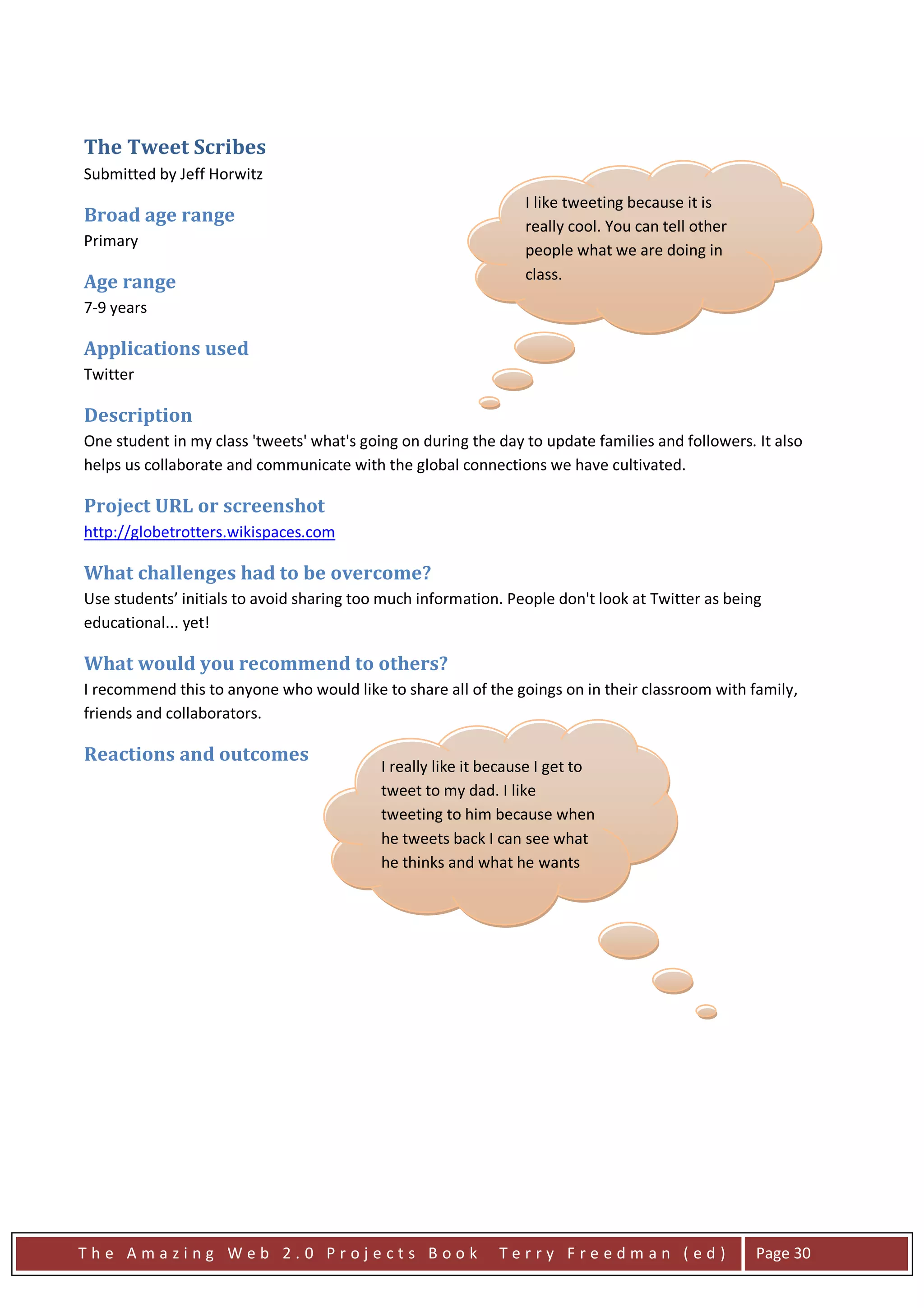 The Tweet Scribes
Submitted by Jeff Horwitz
                                                                 I like tweeting because it is
Broad age range
                                                                 really cool. You can tell other
Primary
                                                                 people what we are doing in
Age range                                                        class.
7-9 years

Applications used
Twitter

Description
One student in my class 'tweets' what's going on during the day to update families and followers. It also
helps us collaborate and communicate with the global connections we have cultivated.

Project URL or screenshot
http://globetrotters.wikispaces.com

What challenges had to be overcome?
Use students’ initials to avoid sharing too much information. People don't look at Twitter as being
educational... yet!

What would you recommend to others?
I recommend this to anyone who would like to share all of the goings on in their classroom with family,
friends and collaborators.

Reactions and outcomes
                                           I really like it because I get to
                                           tweet to my dad. I like
                                           tweeting to him because when
                                           he tweets back I can see what
                                           he thinks and what he wants
                                           to say.




The Amazing Web 2.0 Projects Book                            Terry Freedman (ed)                   Page 30
 