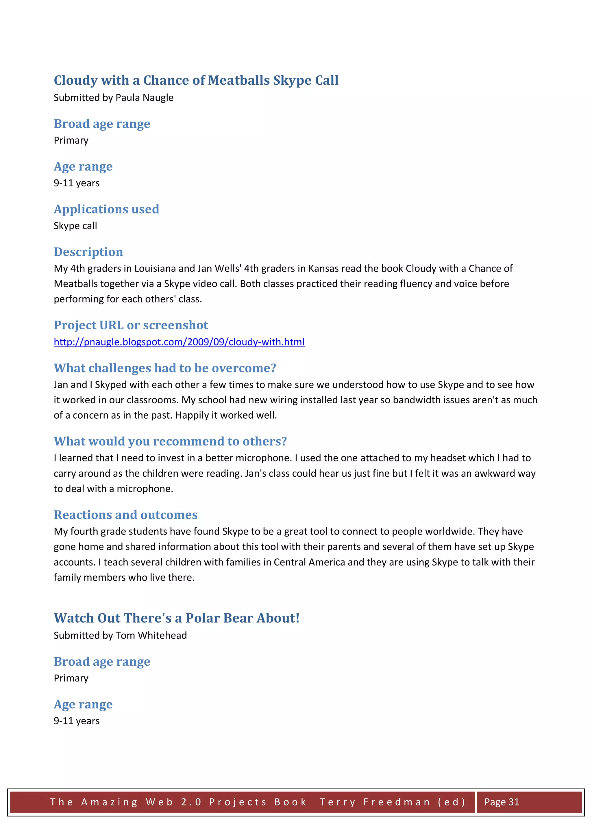 Cloudy with a Chance of Meatballs Skype Call
Submitted by Paula Naugle

Broad age range
Primary

Age range
9-11 years

Applications used
Skype call

Description
My 4th graders in Louisiana and Jan Wells' 4th graders in Kansas read the book Cloudy with a Chance of
Meatballs together via a Skype video call. Both classes practiced their reading fluency and voice before
performing for each others' class.

Project URL or screenshot
http://pnaugle.blogspot.com/2009/09/cloudy-with.html

What challenges had to be overcome?
Jan and I Skyped with each other a few times to make sure we understood how to use Skype and to see how
it worked in our classrooms. My school had new wiring installed last year so bandwidth issues aren't as much
of a concern as in the past. Happily it worked well.

What would you recommend to others?
I learned that I need to invest in a better microphone. I used the one attached to my headset which I had to
carry around as the children were reading. Jan's class could hear us just fine but I felt it was an awkward way
to deal with a microphone.

Reactions and outcomes
My fourth grade students have found Skype to be a great tool to connect to people worldwide. They have
gone home and shared information about this tool with their parents and several of them have set up Skype
accounts. I teach several children with families in Central America and they are using Skype to talk with their
family members who live there.


Watch Out There's a Polar Bear About!
Submitted by Tom Whitehead

Broad age range
Primary

Age range
9-11 years




The Amazing Web 2.0 Projects Book                            Terry Freedman (ed)                   Page 31
 
