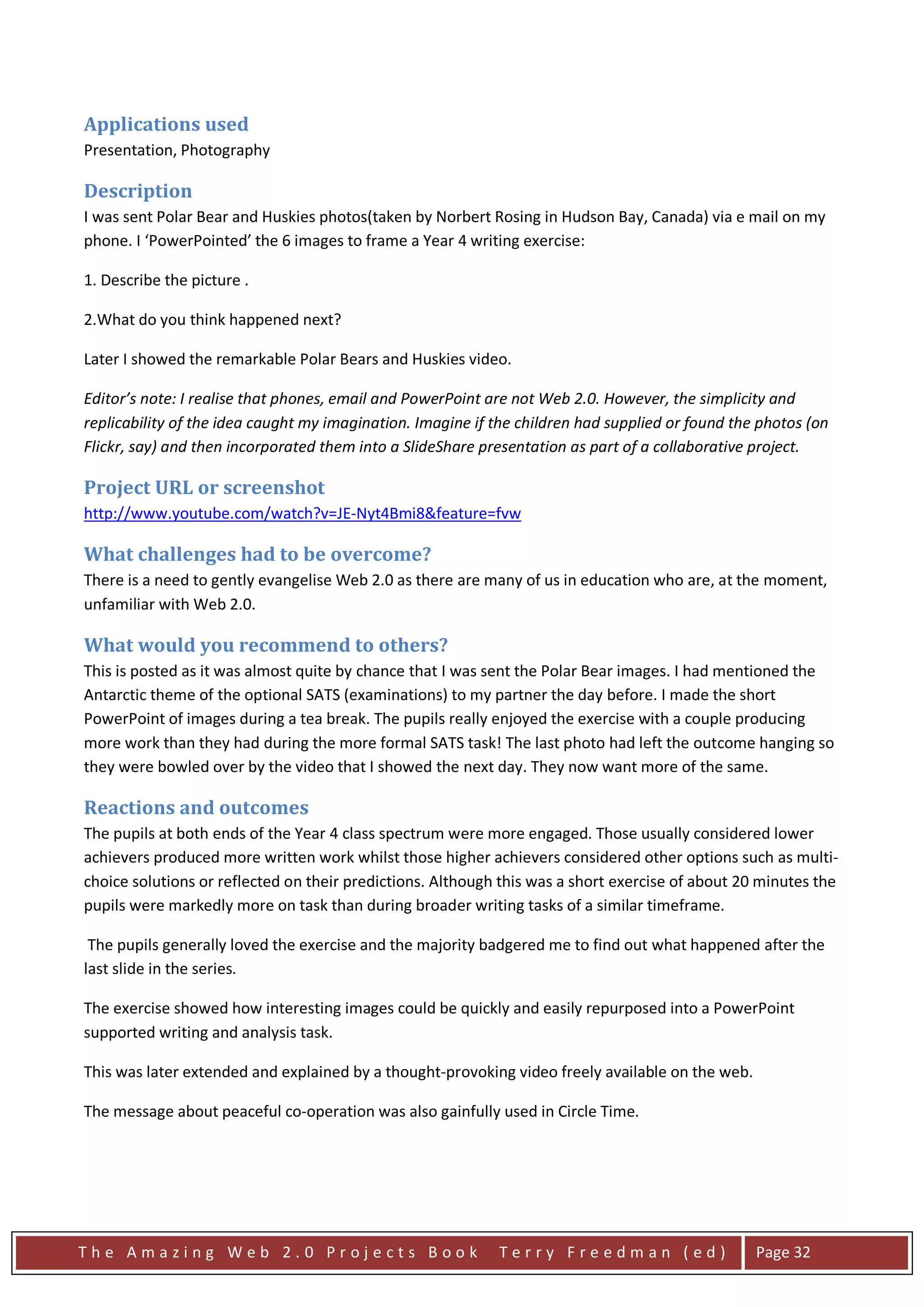 Applications used
Presentation, Photography

Description
I was sent Polar Bear and Huskies photos(taken by Norbert Rosing in Hudson Bay, Canada) via e mail on my
phone. I ‘PowerPointed’ the 6 images to frame a Year 4 writing exercise:

1. Describe the picture .

2.What do you think happened next?

Later I showed the remarkable Polar Bears and Huskies video.

Editor’s note: I realise that phones, email and PowerPoint are not Web 2.0. However, the simplicity and
replicability of the idea caught my imagination. Imagine if the children had supplied or found the photos (on
Flickr, say) and then incorporated them into a SlideShare presentation as part of a collaborative project.

Project URL or screenshot
http://www.youtube.com/watch?v=JE-Nyt4Bmi8&feature=fvw

What challenges had to be overcome?
There is a need to gently evangelise Web 2.0 as there are many of us in education who are, at the moment,
unfamiliar with Web 2.0.

What would you recommend to others?
This is posted as it was almost quite by chance that I was sent the Polar Bear images. I had mentioned the
Antarctic theme of the optional SATS (examinations) to my partner the day before. I made the short
PowerPoint of images during a tea break. The pupils really enjoyed the exercise with a couple producing
more work than they had during the more formal SATS task! The last photo had left the outcome hanging so
they were bowled over by the video that I showed the next day. They now want more of the same.

Reactions and outcomes
The pupils at both ends of the Year 4 class spectrum were more engaged. Those usually considered lower
achievers produced more written work whilst those higher achievers considered other options such as multi-
choice solutions or reflected on their predictions. Although this was a short exercise of about 20 minutes the
pupils were markedly more on task than during broader writing tasks of a similar timeframe.

 The pupils generally loved the exercise and the majority badgered me to find out what happened after the
last slide in the series.

The exercise showed how interesting images could be quickly and easily repurposed into a PowerPoint
supported writing and analysis task.

This was later extended and explained by a thought-provoking video freely available on the web.

The message about peaceful co-operation was also gainfully used in Circle Time.




The Amazing Web 2.0 Projects Book                           Terry Freedman (ed)                   Page 32
 