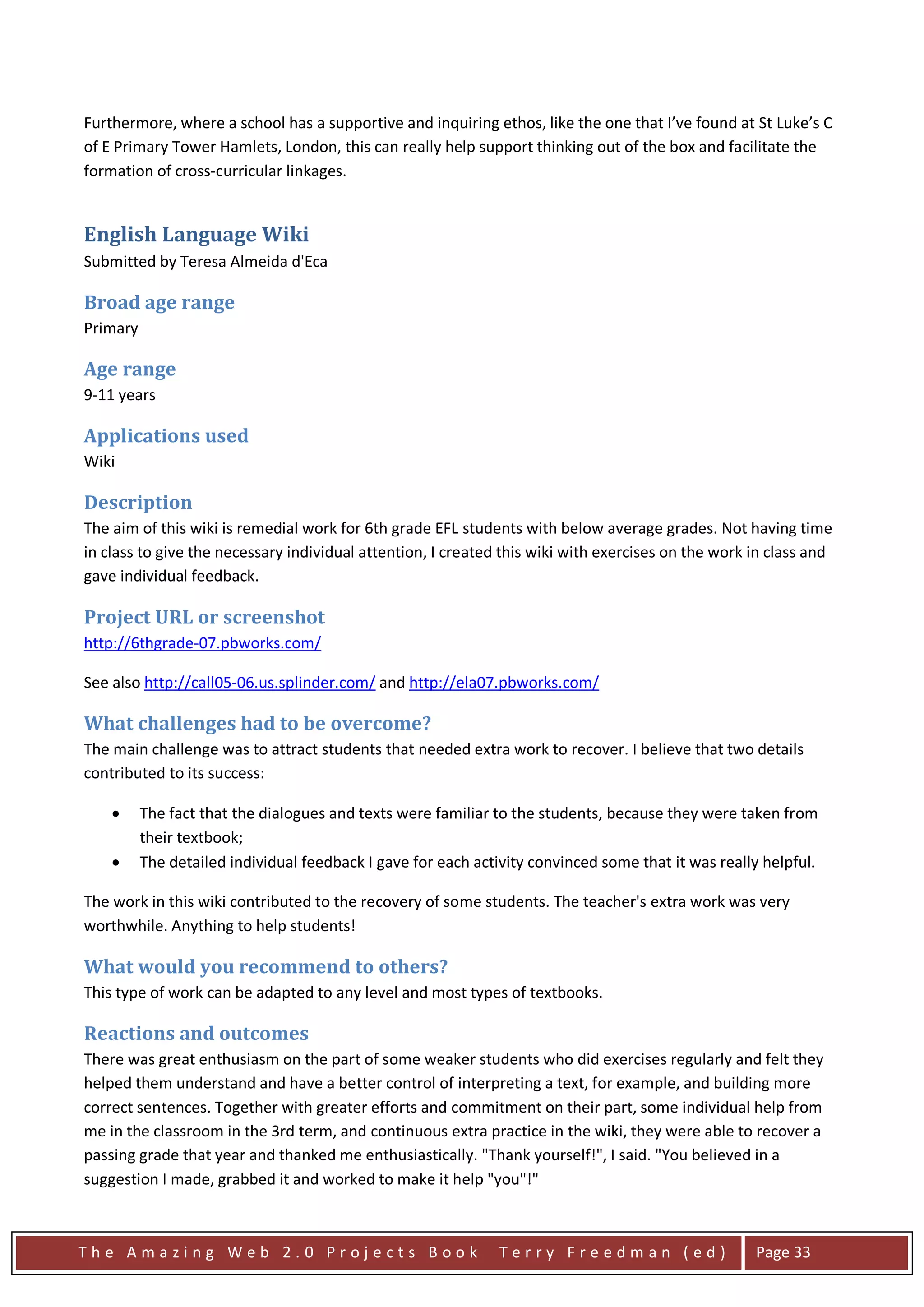 Furthermore, where a school has a supportive and inquiring ethos, like the one that I’ve found at St Luke’s C
of E Primary Tower Hamlets, London, this can really help support thinking out of the box and facilitate the
formation of cross-curricular linkages.


English Language Wiki
Submitted by Teresa Almeida d'Eca

Broad age range
Primary

Age range
9-11 years

Applications used
Wiki

Description
The aim of this wiki is remedial work for 6th grade EFL students with below average grades. Not having time
in class to give the necessary individual attention, I created this wiki with exercises on the work in class and
gave individual feedback.

Project URL or screenshot
http://6thgrade-07.pbworks.com/

See also http://call05-06.us.splinder.com/ and http://ela07.pbworks.com/

What challenges had to be overcome?
The main challenge was to attract students that needed extra work to recover. I believe that two details
contributed to its success:

    •     The fact that the dialogues and texts were familiar to the students, because they were taken from
          their textbook;
    •     The detailed individual feedback I gave for each activity convinced some that it was really helpful.

The work in this wiki contributed to the recovery of some students. The teacher's extra work was very
worthwhile. Anything to help students!

What would you recommend to others?
This type of work can be adapted to any level and most types of textbooks.

Reactions and outcomes
There was great enthusiasm on the part of some weaker students who did exercises regularly and felt they
helped them understand and have a better control of interpreting a text, for example, and building more
correct sentences. Together with greater efforts and commitment on their part, some individual help from
me in the classroom in the 3rd term, and continuous extra practice in the wiki, they were able to recover a
passing grade that year and thanked me enthusiastically. "Thank yourself!", I said. "You believed in a
suggestion I made, grabbed it and worked to make it help "you"!"



The Amazing Web 2.0 Projects Book                              Terry Freedman (ed)                  Page 33
 