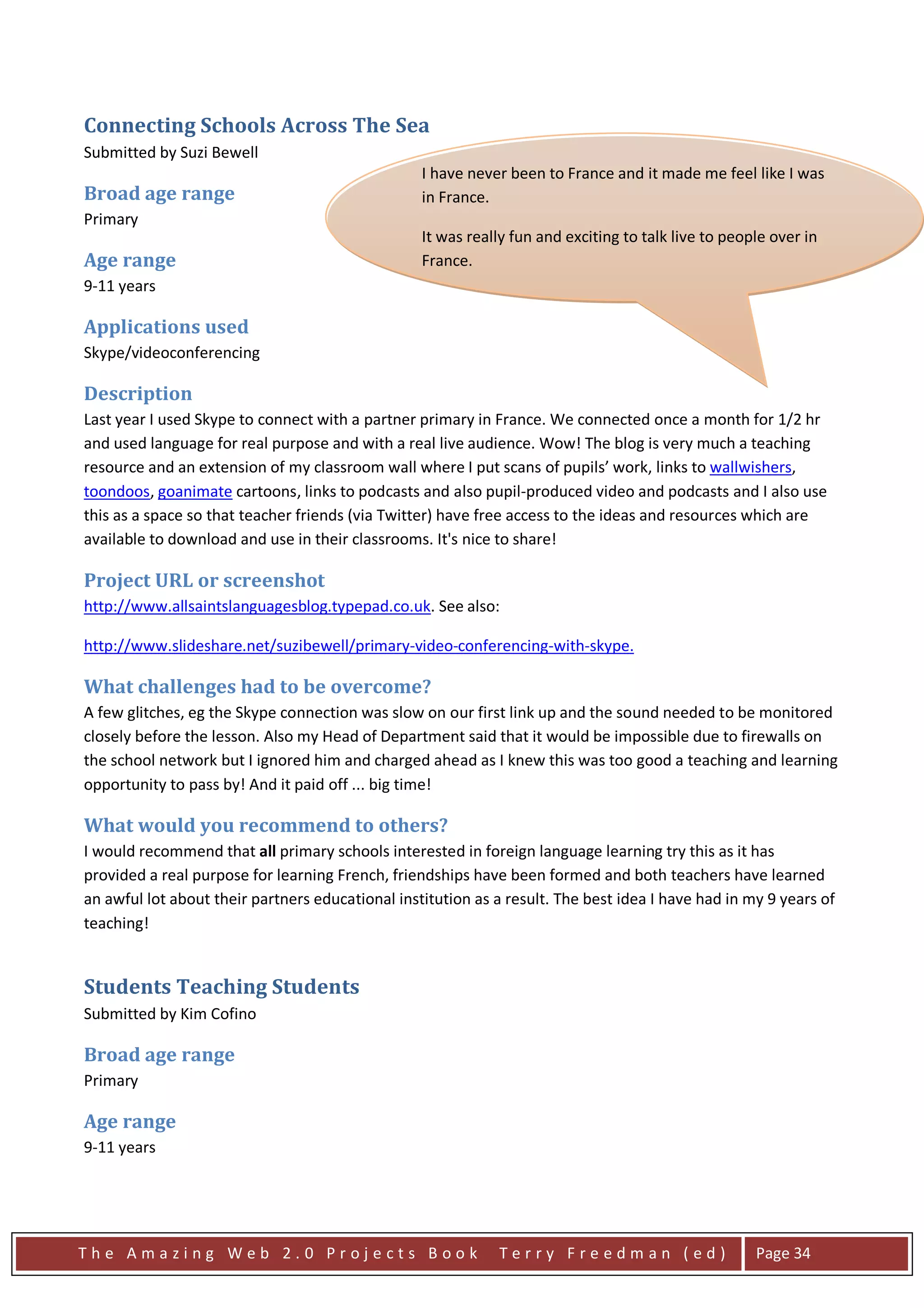 Connecting Schools Across The Sea
Submitted by Suzi Bewell
                                                  I have never been to France and it made me feel like I was
Broad age range                                   in France.
Primary
                                                  It was really fun and exciting to talk live to people over in
Age range                                         France.
9-11 years

Applications used
Skype/videoconferencing

Description
Last year I used Skype to connect with a partner primary in France. We connected once a month for 1/2 hr
and used language for real purpose and with a real live audience. Wow! The blog is very much a teaching
resource and an extension of my classroom wall where I put scans of pupils’ work, links to wallwishers,
toondoos, goanimate cartoons, links to podcasts and also pupil-produced video and podcasts and I also use
this as a space so that teacher friends (via Twitter) have free access to the ideas and resources which are
available to download and use in their classrooms. It's nice to share!

Project URL or screenshot
http://www.allsaintslanguagesblog.typepad.co.uk. See also:

http://www.slideshare.net/suzibewell/primary-video-conferencing-with-skype.

What challenges had to be overcome?
A few glitches, eg the Skype connection was slow on our first link up and the sound needed to be monitored
closely before the lesson. Also my Head of Department said that it would be impossible due to firewalls on
the school network but I ignored him and charged ahead as I knew this was too good a teaching and learning
opportunity to pass by! And it paid off ... big time!

What would you recommend to others?
I would recommend that all primary schools interested in foreign language learning try this as it has
provided a real purpose for learning French, friendships have been formed and both teachers have learned
an awful lot about their partners educational institution as a result. The best idea I have had in my 9 years of
teaching!


Students Teaching Students
Submitted by Kim Cofino

Broad age range
Primary

Age range
9-11 years




The Amazing Web 2.0 Projects Book                            Terry Freedman (ed)                     Page 34
 
