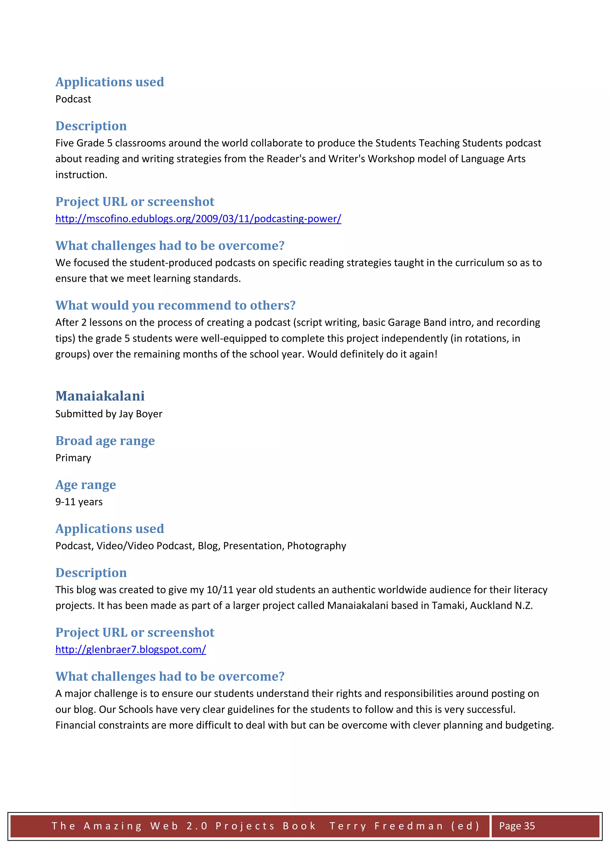 Applications used
Podcast

Description
Five Grade 5 classrooms around the world collaborate to produce the Students Teaching Students podcast
about reading and writing strategies from the Reader's and Writer's Workshop model of Language Arts
instruction.

Project URL or screenshot
http://mscofino.edublogs.org/2009/03/11/podcasting-power/

What challenges had to be overcome?
We focused the student-produced podcasts on specific reading strategies taught in the curriculum so as to
ensure that we meet learning standards.

What would you recommend to others?
After 2 lessons on the process of creating a podcast (script writing, basic Garage Band intro, and recording
tips) the grade 5 students were well-equipped to complete this project independently (in rotations, in
groups) over the remaining months of the school year. Would definitely do it again!


Manaiakalani
Submitted by Jay Boyer

Broad age range
Primary

Age range
9-11 years

Applications used
Podcast, Video/Video Podcast, Blog, Presentation, Photography

Description
This blog was created to give my 10/11 year old students an authentic worldwide audience for their literacy
projects. It has been made as part of a larger project called Manaiakalani based in Tamaki, Auckland N.Z.

Project URL or screenshot
http://glenbraer7.blogspot.com/

What challenges had to be overcome?
A major challenge is to ensure our students understand their rights and responsibilities around posting on
our blog. Our Schools have very clear guidelines for the students to follow and this is very successful.
Financial constraints are more difficult to deal with but can be overcome with clever planning and budgeting.




The Amazing Web 2.0 Projects Book                            Terry Freedman (ed)                  Page 35
 