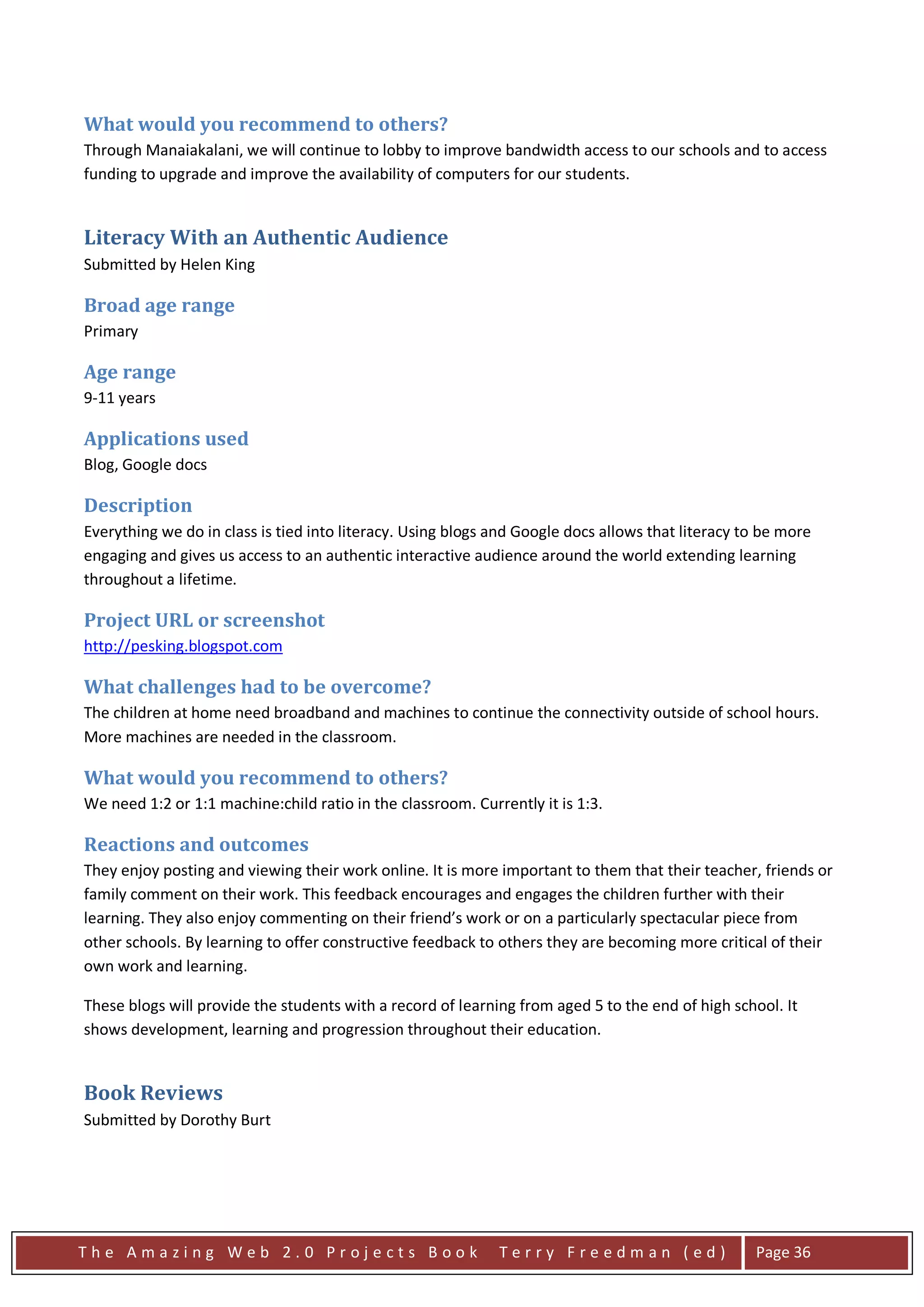 What would you recommend to others?
Through Manaiakalani, we will continue to lobby to improve bandwidth access to our schools and to access
funding to upgrade and improve the availability of computers for our students.


Literacy With an Authentic Audience
Submitted by Helen King

Broad age range
Primary

Age range
9-11 years

Applications used
Blog, Google docs

Description
Everything we do in class is tied into literacy. Using blogs and Google docs allows that literacy to be more
engaging and gives us access to an authentic interactive audience around the world extending learning
throughout a lifetime.

Project URL or screenshot
http://pesking.blogspot.com

What challenges had to be overcome?
The children at home need broadband and machines to continue the connectivity outside of school hours.
More machines are needed in the classroom.

What would you recommend to others?
We need 1:2 or 1:1 machine:child ratio in the classroom. Currently it is 1:3.

Reactions and outcomes
They enjoy posting and viewing their work online. It is more important to them that their teacher, friends or
family comment on their work. This feedback encourages and engages the children further with their
learning. They also enjoy commenting on their friend’s work or on a particularly spectacular piece from
other schools. By learning to offer constructive feedback to others they are becoming more critical of their
own work and learning.

These blogs will provide the students with a record of learning from aged 5 to the end of high school. It
shows development, learning and progression throughout their education.


Book Reviews
Submitted by Dorothy Burt




The Amazing Web 2.0 Projects Book                            Terry Freedman (ed)                   Page 36
 