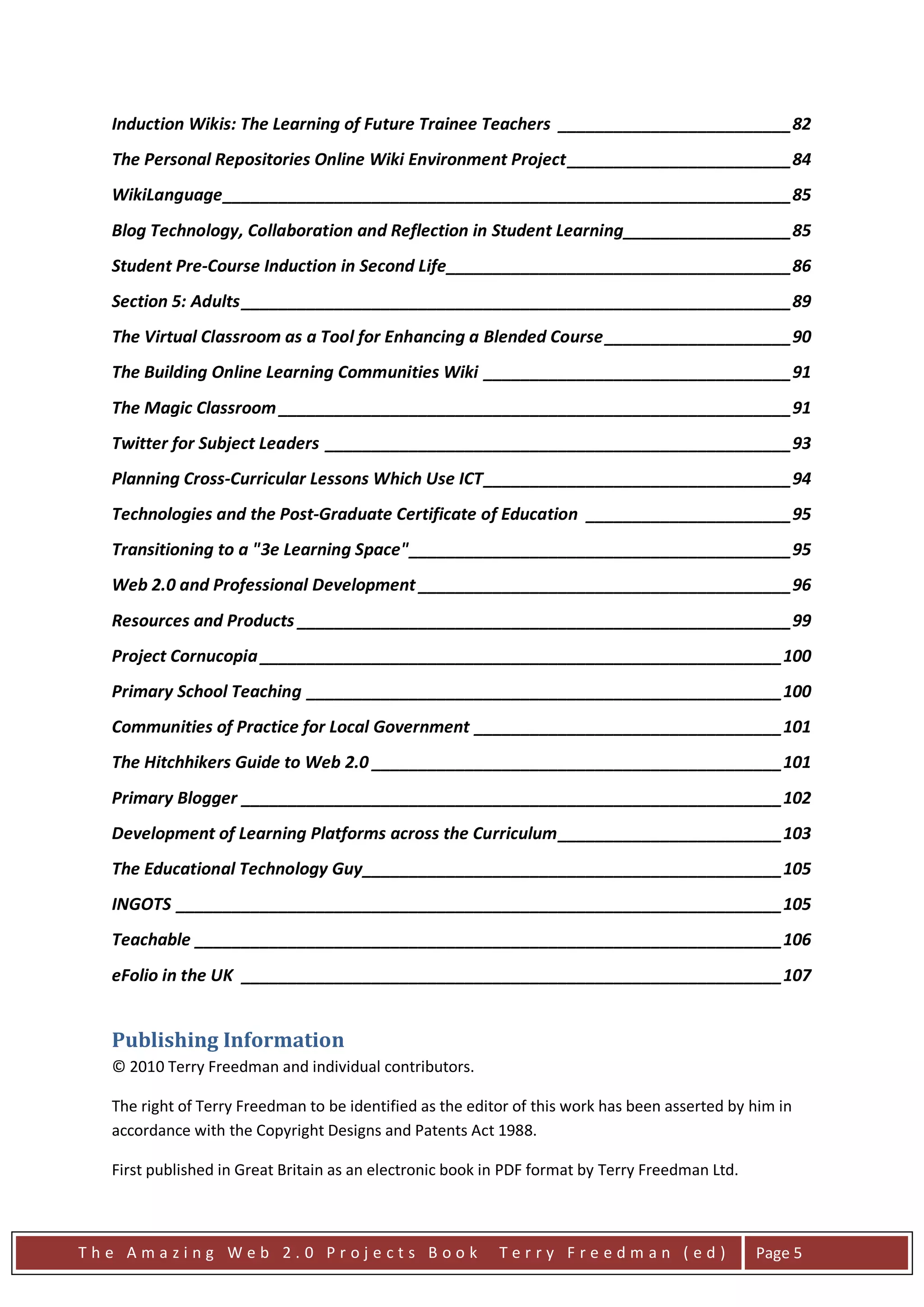 Induction Wikis: The Learning of Future Trainee Teachers _________________________ 82
  The Personal Repositories Online Wiki Environment Project ________________________ 84
  WikiLanguage _____________________________________________________________ 85
  Blog Technology, Collaboration and Reflection in Student Learning __________________ 85
  Student Pre-Course Induction in Second Life _____________________________________ 86
  Section 5: Adults ___________________________________________________________ 89
  The Virtual Classroom as a Tool for Enhancing a Blended Course ____________________ 90
  The Building Online Learning Communities Wiki _________________________________ 91
  The Magic Classroom _______________________________________________________ 91
  Twitter for Subject Leaders __________________________________________________ 93
  Planning Cross-Curricular Lessons Which Use ICT _________________________________ 94
  Technologies and the Post-Graduate Certificate of Education ______________________ 95
  Transitioning to a "3e Learning Space" _________________________________________ 95
  Web 2.0 and Professional Development ________________________________________ 96
  Resources and Products _____________________________________________________ 99
  Project Cornucopia ________________________________________________________ 100
  Primary School Teaching ___________________________________________________ 100
  Communities of Practice for Local Government _________________________________ 101
  The Hitchhikers Guide to Web 2.0 ____________________________________________ 101
  Primary Blogger __________________________________________________________ 102
  Development of Learning Platforms across the Curriculum ________________________ 103
  The Educational Technology Guy _____________________________________________ 105
  INGOTS _________________________________________________________________ 105
  Teachable _______________________________________________________________ 106
  eFolio in the UK __________________________________________________________ 107


  Publishing Information
  © 2010 Terry Freedman and individual contributors.

  The right of Terry Freedman to be identified as the editor of this work has been asserted by him in
  accordance with the Copyright Designs and Patents Act 1988.

  First published in Great Britain as an electronic book in PDF format by Terry Freedman Ltd.



The Amazing Web 2.0 Projects Book                         Terry Freedman (ed)                   Page 5
 