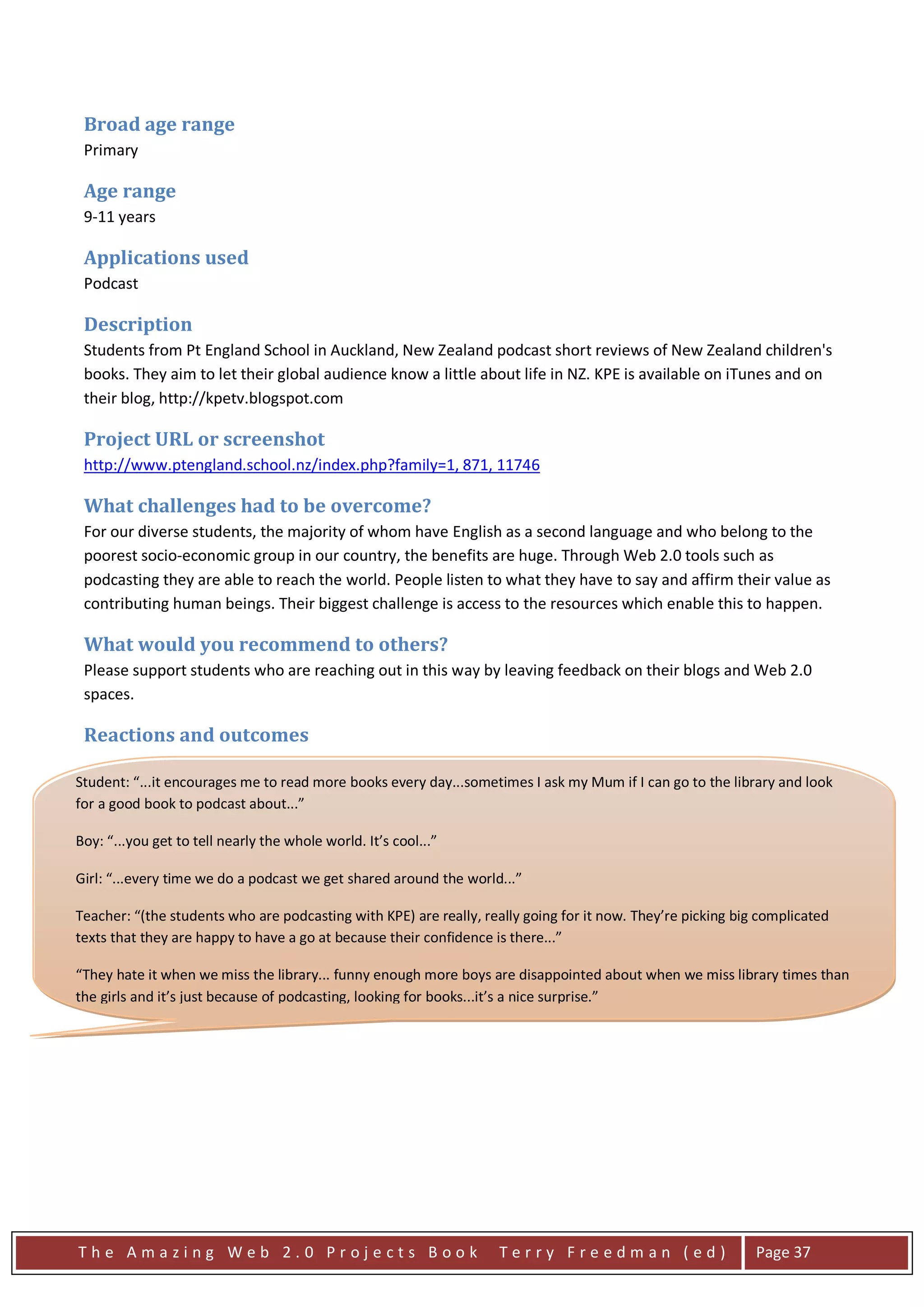 Broad age range
 Primary

 Age range
 9-11 years

 Applications used
 Podcast

 Description
 Students from Pt England School in Auckland, New Zealand podcast short reviews of New Zealand children's
 books. They aim to let their global audience know a little about life in NZ. KPE is available on iTunes and on
 their blog, http://kpetv.blogspot.com

 Project URL or screenshot
 http://www.ptengland.school.nz/index.php?family=1, 871, 11746

 What challenges had to be overcome?
 For our diverse students, the majority of whom have English as a second language and who belong to the
 poorest socio-economic group in our country, the benefits are huge. Through Web 2.0 tools such as
 podcasting they are able to reach the world. People listen to what they have to say and affirm their value as
 contributing human beings. Their biggest challenge is access to the resources which enable this to happen.

 What would you recommend to others?
 Please support students who are reaching out in this way by leaving feedback on their blogs and Web 2.0
 spaces.

 Reactions and outcomes

Student: “...it encourages me to read more books every day...sometimes I ask my Mum if I can go to the library and look
for a good book to podcast about...”

Boy: “...you get to tell nearly the whole world. It’s cool...”

Girl: “...every time we do a podcast we get shared around the world...”

Teacher: “(the students who are podcasting with KPE) are really, really going for it now. They’re picking big complicated
texts that they are happy to have a go at because their confidence is there...”

“They hate it when we miss the library... funny enough more boys are disappointed about when we miss library times than
the girls and it’s just because of podcasting, looking for books...it’s a nice surprise.”




The Amazing Web 2.0 Projects Book                                   Terry Freedman (ed)                      Page 37
 