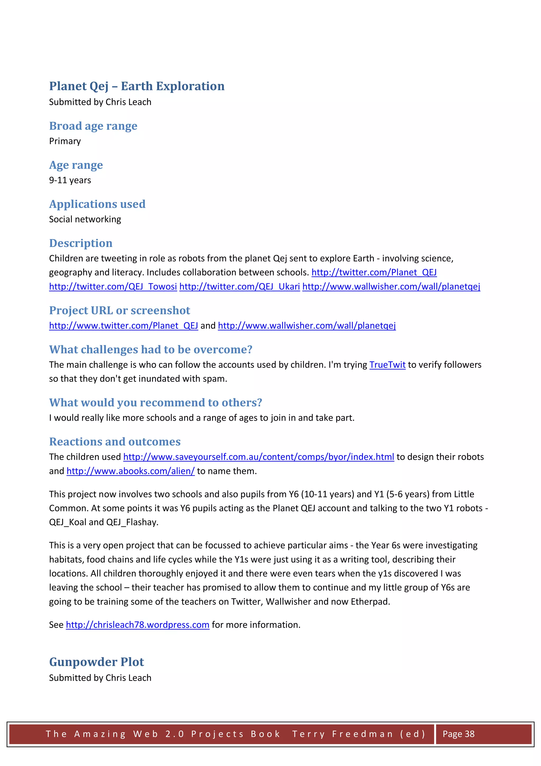 Planet Qej – Earth Exploration
Submitted by Chris Leach

Broad age range
Primary

Age range
9-11 years

Applications used
Social networking

Description
Children are tweeting in role as robots from the planet Qej sent to explore Earth - involving science,
geography and literacy. Includes collaboration between schools. http://twitter.com/Planet_QEJ
http://twitter.com/QEJ_Towosi http://twitter.com/QEJ_Ukari http://www.wallwisher.com/wall/planetqej

Project URL or screenshot
http://www.twitter.com/Planet_QEJ and http://www.wallwisher.com/wall/planetqej

What challenges had to be overcome?
The main challenge is who can follow the accounts used by children. I'm trying TrueTwit to verify followers
so that they don't get inundated with spam.

What would you recommend to others?
I would really like more schools and a range of ages to join in and take part.

Reactions and outcomes
The children used http://www.saveyourself.com.au/content/comps/byor/index.html to design their robots
and http://www.abooks.com/alien/ to name them.

This project now involves two schools and also pupils from Y6 (10-11 years) and Y1 (5-6 years) from Little
Common. At some points it was Y6 pupils acting as the Planet QEJ account and talking to the two Y1 robots -
QEJ_Koal and QEJ_Flashay.

This is a very open project that can be focussed to achieve particular aims - the Year 6s were investigating
habitats, food chains and life cycles while the Y1s were just using it as a writing tool, describing their
locations. All children thoroughly enjoyed it and there were even tears when the y1s discovered I was
leaving the school – their teacher has promised to allow them to continue and my little group of Y6s are
going to be training some of the teachers on Twitter, Wallwisher and now Etherpad.

See http://chrisleach78.wordpress.com for more information.


Gunpowder Plot
Submitted by Chris Leach




The Amazing Web 2.0 Projects Book                             Terry Freedman (ed)                  Page 38
 