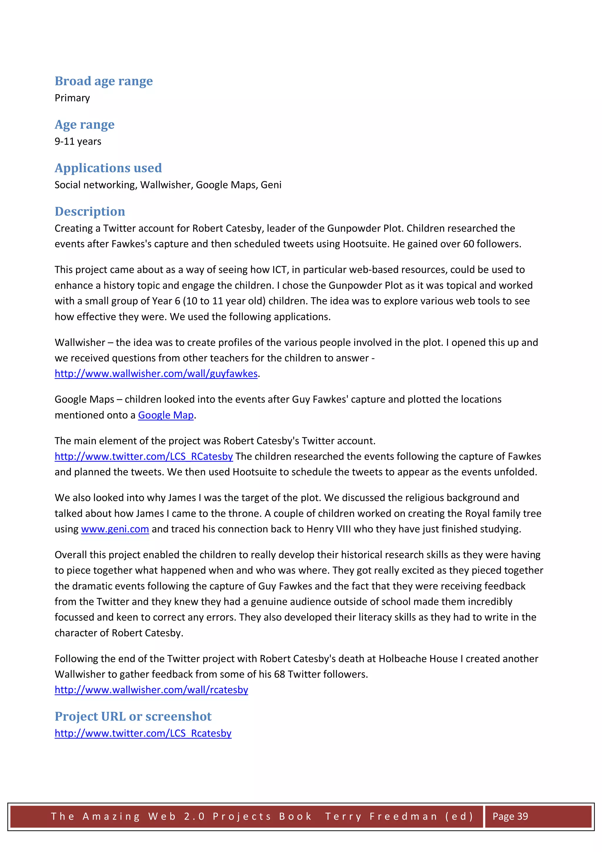 Broad age range
Primary

Age range
9-11 years

Applications used
Social networking, Wallwisher, Google Maps, Geni

Description
Creating a Twitter account for Robert Catesby, leader of the Gunpowder Plot. Children researched the
events after Fawkes's capture and then scheduled tweets using Hootsuite. He gained over 60 followers.

This project came about as a way of seeing how ICT, in particular web-based resources, could be used to
enhance a history topic and engage the children. I chose the Gunpowder Plot as it was topical and worked
with a small group of Year 6 (10 to 11 year old) children. The idea was to explore various web tools to see
how effective they were. We used the following applications.

Wallwisher – the idea was to create profiles of the various people involved in the plot. I opened this up and
we received questions from other teachers for the children to answer -
http://www.wallwisher.com/wall/guyfawkes.

Google Maps – children looked into the events after Guy Fawkes' capture and plotted the locations
mentioned onto a Google Map.

The main element of the project was Robert Catesby's Twitter account.
http://www.twitter.com/LCS_RCatesby The children researched the events following the capture of Fawkes
and planned the tweets. We then used Hootsuite to schedule the tweets to appear as the events unfolded.

We also looked into why James I was the target of the plot. We discussed the religious background and
talked about how James I came to the throne. A couple of children worked on creating the Royal family tree
using www.geni.com and traced his connection back to Henry VIII who they have just finished studying.

Overall this project enabled the children to really develop their historical research skills as they were having
to piece together what happened when and who was where. They got really excited as they pieced together
the dramatic events following the capture of Guy Fawkes and the fact that they were receiving feedback
from the Twitter and they knew they had a genuine audience outside of school made them incredibly
focussed and keen to correct any errors. They also developed their literacy skills as they had to write in the
character of Robert Catesby.

Following the end of the Twitter project with Robert Catesby's death at Holbeache House I created another
Wallwisher to gather feedback from some of his 68 Twitter followers.
http://www.wallwisher.com/wall/rcatesby

Project URL or screenshot
http://www.twitter.com/LCS_Rcatesby




The Amazing Web 2.0 Projects Book                             Terry Freedman (ed)                   Page 39
 