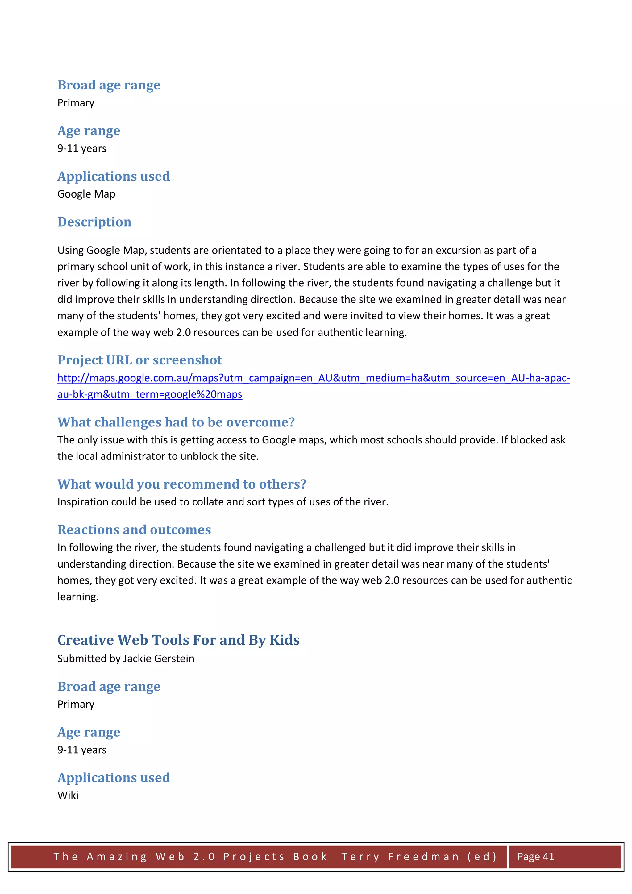 Broad age range
Primary

Age range
9-11 years

Applications used
Google Map

Description
Using Google Map, students are orientated to a place they were going to for an excursion as part of a
primary school unit of work, in this instance a river. Students are able to examine the types of uses for the
river by following it along its length. In following the river, the students found navigating a challenge but it
did improve their skills in understanding direction. Because the site we examined in greater detail was near
many of the students' homes, they got very excited and were invited to view their homes. It was a great
example of the way web 2.0 resources can be used for authentic learning.

Project URL or screenshot
http://maps.google.com.au/maps?utm_campaign=en_AU&utm_medium=ha&utm_source=en_AU-ha-apac-
au-bk-gm&utm_term=google%20maps

What challenges had to be overcome?
The only issue with this is getting access to Google maps, which most schools should provide. If blocked ask
the local administrator to unblock the site.

What would you recommend to others?
Inspiration could be used to collate and sort types of uses of the river.

Reactions and outcomes
In following the river, the students found navigating a challenged but it did improve their skills in
understanding direction. Because the site we examined in greater detail was near many of the students'
homes, they got very excited. It was a great example of the way web 2.0 resources can be used for authentic
learning.


Creative Web Tools For and By Kids
Submitted by Jackie Gerstein

Broad age range
Primary

Age range
9-11 years

Applications used
Wiki




The Amazing Web 2.0 Projects Book                             Terry Freedman (ed)                    Page 41
 
