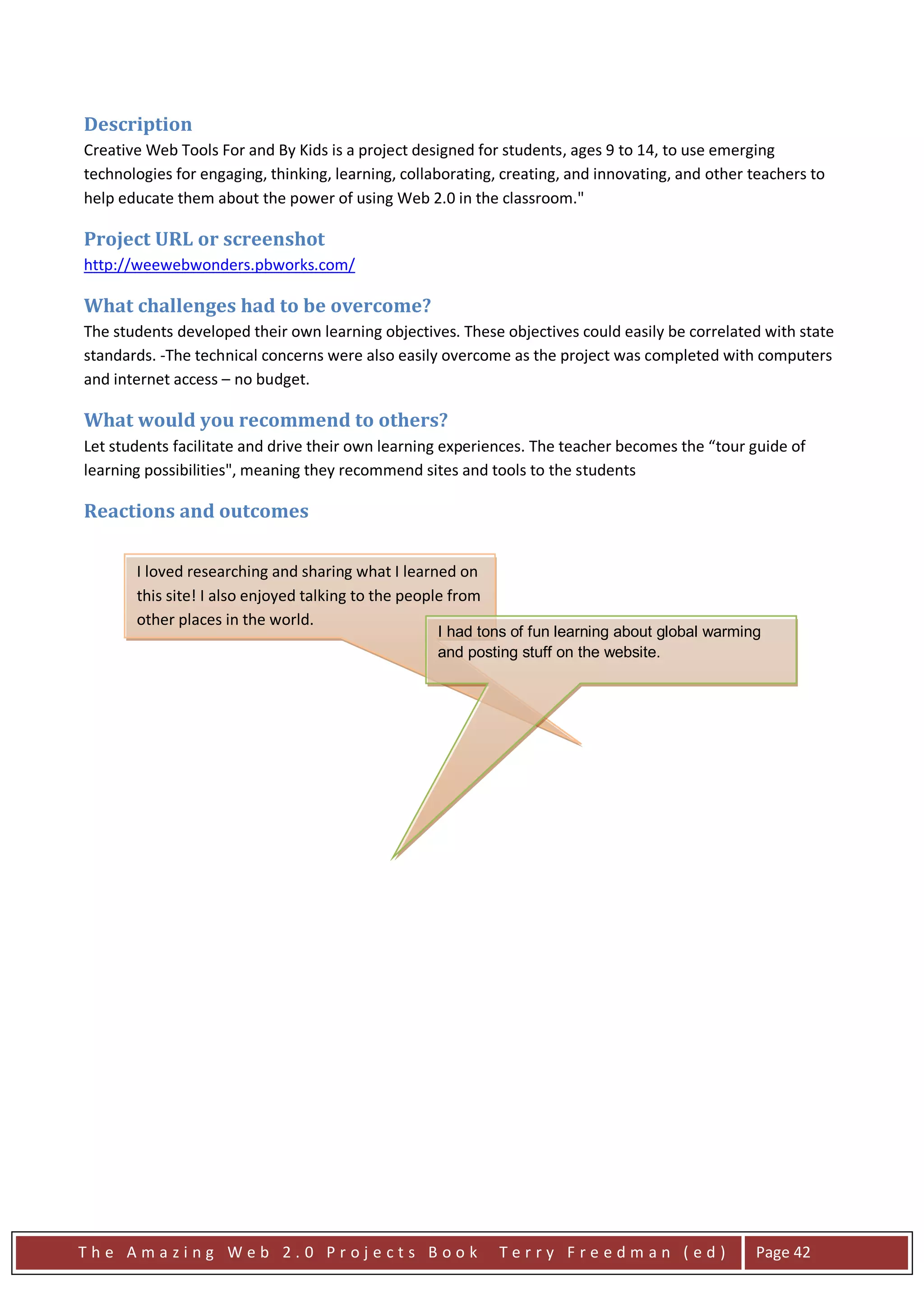 Description
Creative Web Tools For and By Kids is a project designed for students, ages 9 to 14, to use emerging
technologies for engaging, thinking, learning, collaborating, creating, and innovating, and other teachers to
help educate them about the power of using Web 2.0 in the classroom."

Project URL or screenshot
http://weewebwonders.pbworks.com/

What challenges had to be overcome?
The students developed their own learning objectives. These objectives could easily be correlated with state
standards. -The technical concerns were also easily overcome as the project was completed with computers
and internet access – no budget.

What would you recommend to others?
Let students facilitate and drive their own learning experiences. The teacher becomes the “tour guide of
learning possibilities", meaning they recommend sites and tools to the students

Reactions and outcomes

       I loved researching and sharing what I learned on
       this site! I also enjoyed talking to the people from
       other places in the world.
                                                    I had tons of fun learning about global warming
                                                    and posting stuff on the website.




The Amazing Web 2.0 Projects Book                             Terry Freedman (ed)                 Page 42
 