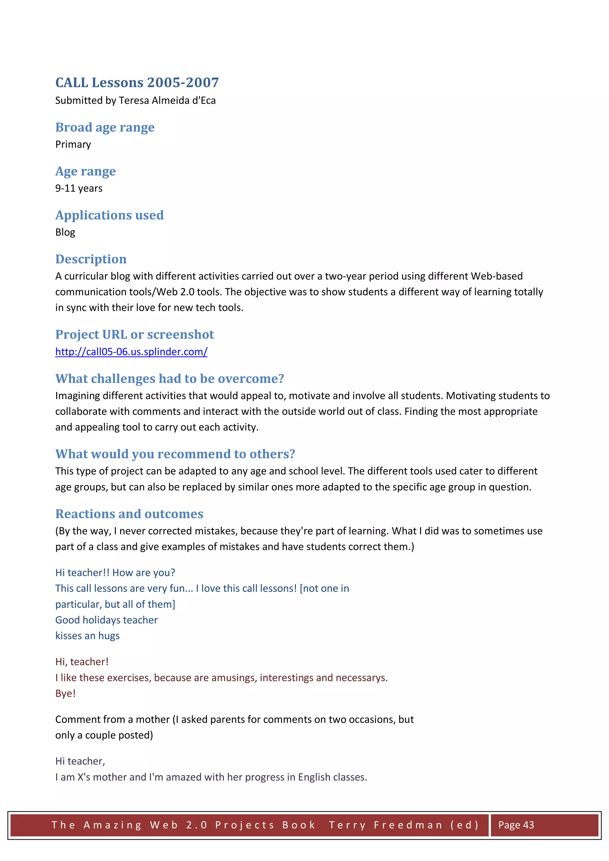 CALL Lessons 2005-2007
Submitted by Teresa Almeida d'Eca

Broad age range
Primary

Age range
9-11 years

Applications used
Blog

Description
A curricular blog with different activities carried out over a two-year period using different Web-based
communication tools/Web 2.0 tools. The objective was to show students a different way of learning totally
in sync with their love for new tech tools.

Project URL or screenshot
http://call05-06.us.splinder.com/

What challenges had to be overcome?
Imagining different activities that would appeal to, motivate and involve all students. Motivating students to
collaborate with comments and interact with the outside world out of class. Finding the most appropriate
and appealing tool to carry out each activity.

What would you recommend to others?
This type of project can be adapted to any age and school level. The different tools used cater to different
age groups, but can also be replaced by similar ones more adapted to the specific age group in question.

Reactions and outcomes
(By the way, I never corrected mistakes, because they're part of learning. What I did was to sometimes use
part of a class and give examples of mistakes and have students correct them.)

Hi teacher!! How are you?
This call lessons are very fun... I love this call lessons! [not one in
particular, but all of them]
Good holidays teacher
kisses an hugs

Hi, teacher!
I like these exercises, because are amusings, interestings and necessarys.
Bye!

Comment from a mother (I asked parents for comments on two occasions, but
only a couple posted)

Hi teacher,
I am X's mother and I'm amazed with her progress in English classes.



The Amazing Web 2.0 Projects Book                                 Terry Freedman (ed)              Page 43
 