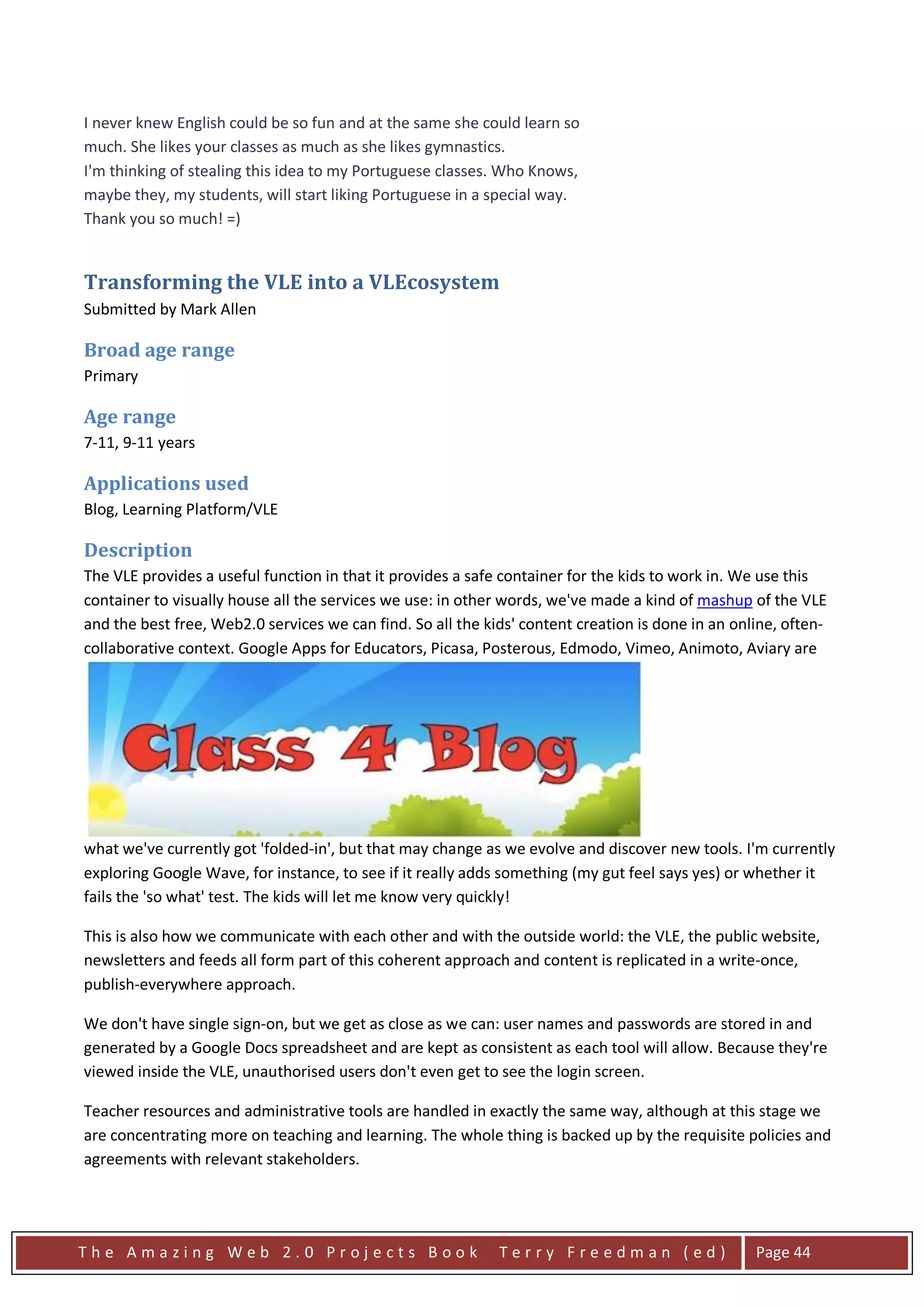 I never knew English could be so fun and at the same she could learn so
much. She likes your classes as much as she likes gymnastics.
I'm thinking of stealing this idea to my Portuguese classes. Who Knows,
maybe they, my students, will start liking Portuguese in a special way.
Thank you so much! =)


Transforming the VLE into a VLEcosystem
Submitted by Mark Allen

Broad age range
Primary

Age range
7-11, 9-11 years

Applications used
Blog, Learning Platform/VLE

Description
The VLE provides a useful function in that it provides a safe container for the kids to work in. We use this
container to visually house all the services we use: in other words, we've made a kind of mashup of the VLE
and the best free, Web2.0 services we can find. So all the kids' content creation is done in an online, often-
collaborative context. Google Apps for Educators, Picasa, Posterous, Edmodo, Vimeo, Animoto, Aviary are




what we've currently got 'folded-in', but that may change as we evolve and discover new tools. I'm currently
exploring Google Wave, for instance, to see if it really adds something (my gut feel says yes) or whether it
fails the 'so what' test. The kids will let me know very quickly!

This is also how we communicate with each other and with the outside world: the VLE, the public website,
newsletters and feeds all form part of this coherent approach and content is replicated in a write-once,
publish-everywhere approach.

We don't have single sign-on, but we get as close as we can: user names and passwords are stored in and
generated by a Google Docs spreadsheet and are kept as consistent as each tool will allow. Because they're
viewed inside the VLE, unauthorised users don't even get to see the login screen.

Teacher resources and administrative tools are handled in exactly the same way, although at this stage we
are concentrating more on teaching and learning. The whole thing is backed up by the requisite policies and
agreements with relevant stakeholders.




The Amazing Web 2.0 Projects Book                            Terry Freedman (ed)                   Page 44
 