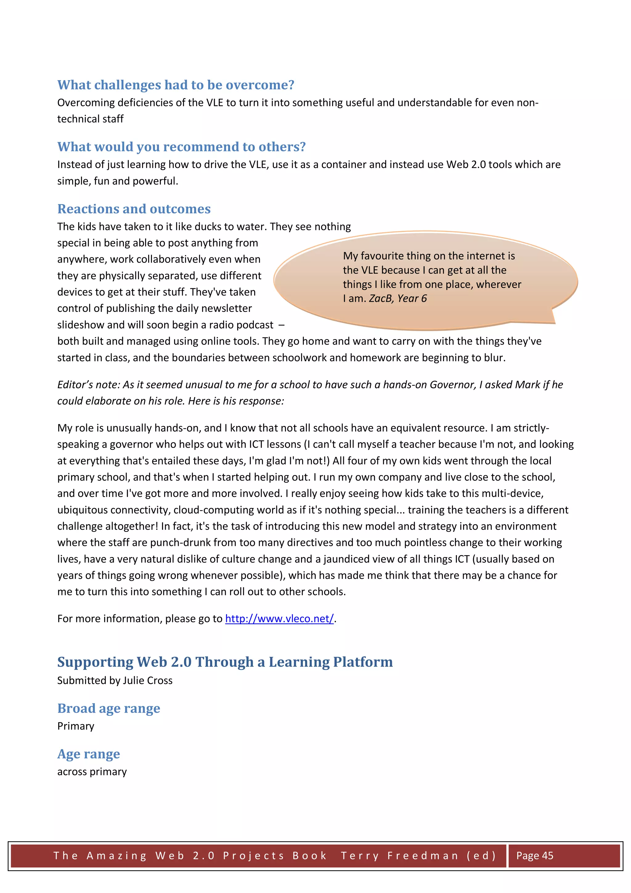 What challenges had to be overcome?
Overcoming deficiencies of the VLE to turn it into something useful and understandable for even non-
technical staff

What would you recommend to others?
Instead of just learning how to drive the VLE, use it as a container and instead use Web 2.0 tools which are
simple, fun and powerful.

Reactions and outcomes
The kids have taken to it like ducks to water. They see nothing
special in being able to post anything from
anywhere, work collaboratively even when                      My favourite thing on the internet is
they are physically separated, use different                  the VLE because I can get at all the
                                                              things I like from one place, wherever
devices to get at their stuff. They've taken
                                                              I am. ZacB, Year 6
control of publishing the daily newsletter
slideshow and will soon begin a radio podcast –
both built and managed using online tools. They go home and want to carry on with the things they've
started in class, and the boundaries between schoolwork and homework are beginning to blur.

Editor’s note: As it seemed unusual to me for a school to have such a hands-on Governor, I asked Mark if he
could elaborate on his role. Here is his response:

My role is unusually hands-on, and I know that not all schools have an equivalent resource. I am strictly-
speaking a governor who helps out with ICT lessons (I can't call myself a teacher because I'm not, and looking
at everything that's entailed these days, I'm glad I'm not!) All four of my own kids went through the local
primary school, and that's when I started helping out. I run my own company and live close to the school,
and over time I've got more and more involved. I really enjoy seeing how kids take to this multi-device,
ubiquitous connectivity, cloud-computing world as if it's nothing special... training the teachers is a different
challenge altogether! In fact, it's the task of introducing this new model and strategy into an environment
where the staff are punch-drunk from too many directives and too much pointless change to their working
lives, have a very natural dislike of culture change and a jaundiced view of all things ICT (usually based on
years of things going wrong whenever possible), which has made me think that there may be a chance for
me to turn this into something I can roll out to other schools.

For more information, please go to http://www.vleco.net/.


Supporting Web 2.0 Through a Learning Platform
Submitted by Julie Cross

Broad age range
Primary

Age range
across primary




The Amazing Web 2.0 Projects Book                             Terry Freedman (ed)                   Page 45
 