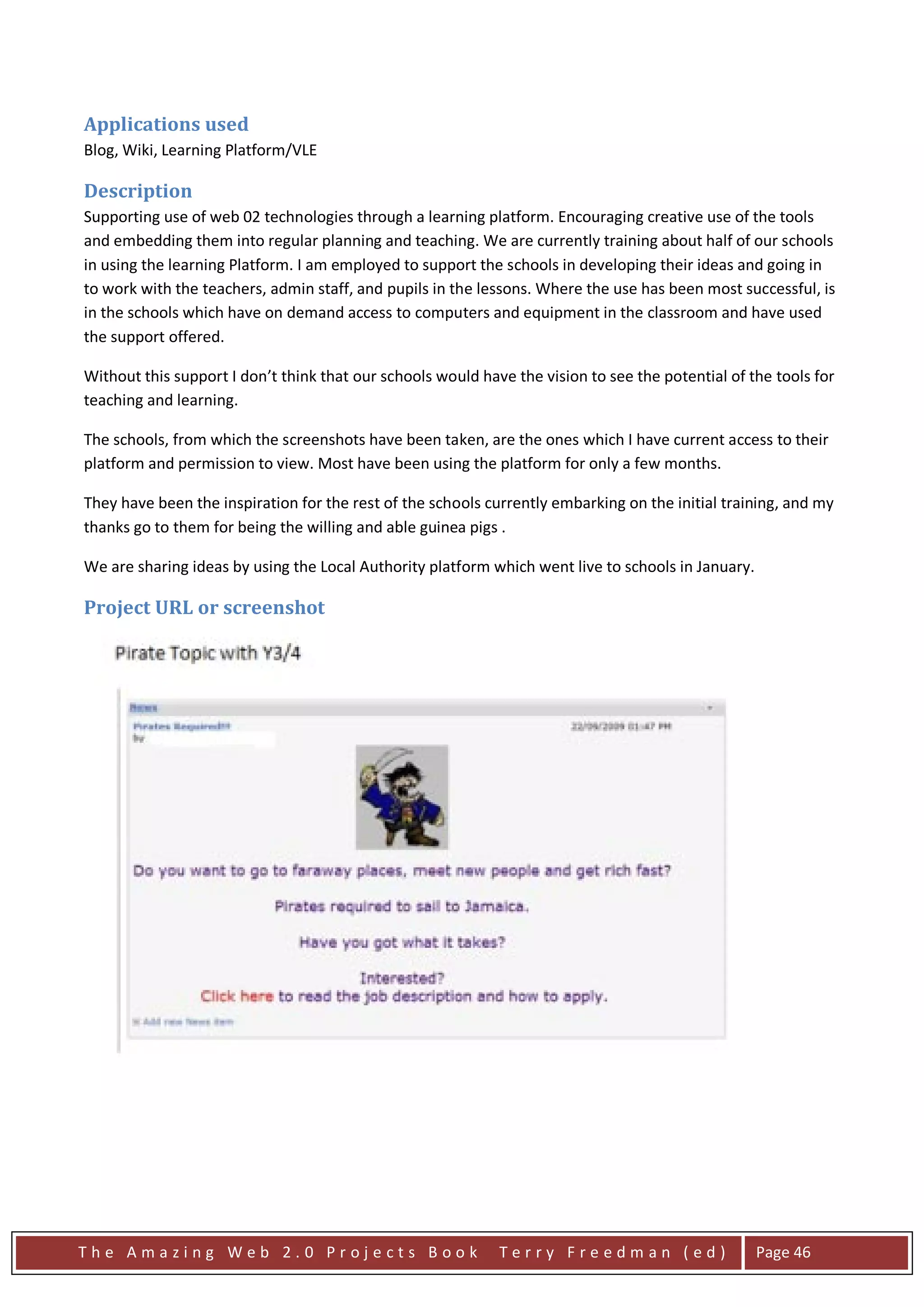 Applications used
Blog, Wiki, Learning Platform/VLE

Description
Supporting use of web 02 technologies through a learning platform. Encouraging creative use of the tools
and embedding them into regular planning and teaching. We are currently training about half of our schools
in using the learning Platform. I am employed to support the schools in developing their ideas and going in
to work with the teachers, admin staff, and pupils in the lessons. Where the use has been most successful, is
in the schools which have on demand access to computers and equipment in the classroom and have used
the support offered.

Without this support I don’t think that our schools would have the vision to see the potential of the tools for
teaching and learning.

The schools, from which the screenshots have been taken, are the ones which I have current access to their
platform and permission to view. Most have been using the platform for only a few months.

They have been the inspiration for the rest of the schools currently embarking on the initial training, and my
thanks go to them for being the willing and able guinea pigs .

We are sharing ideas by using the Local Authority platform which went live to schools in January.

Project URL or screenshot




The Amazing Web 2.0 Projects Book                            Terry Freedman (ed)                    Page 46
 
