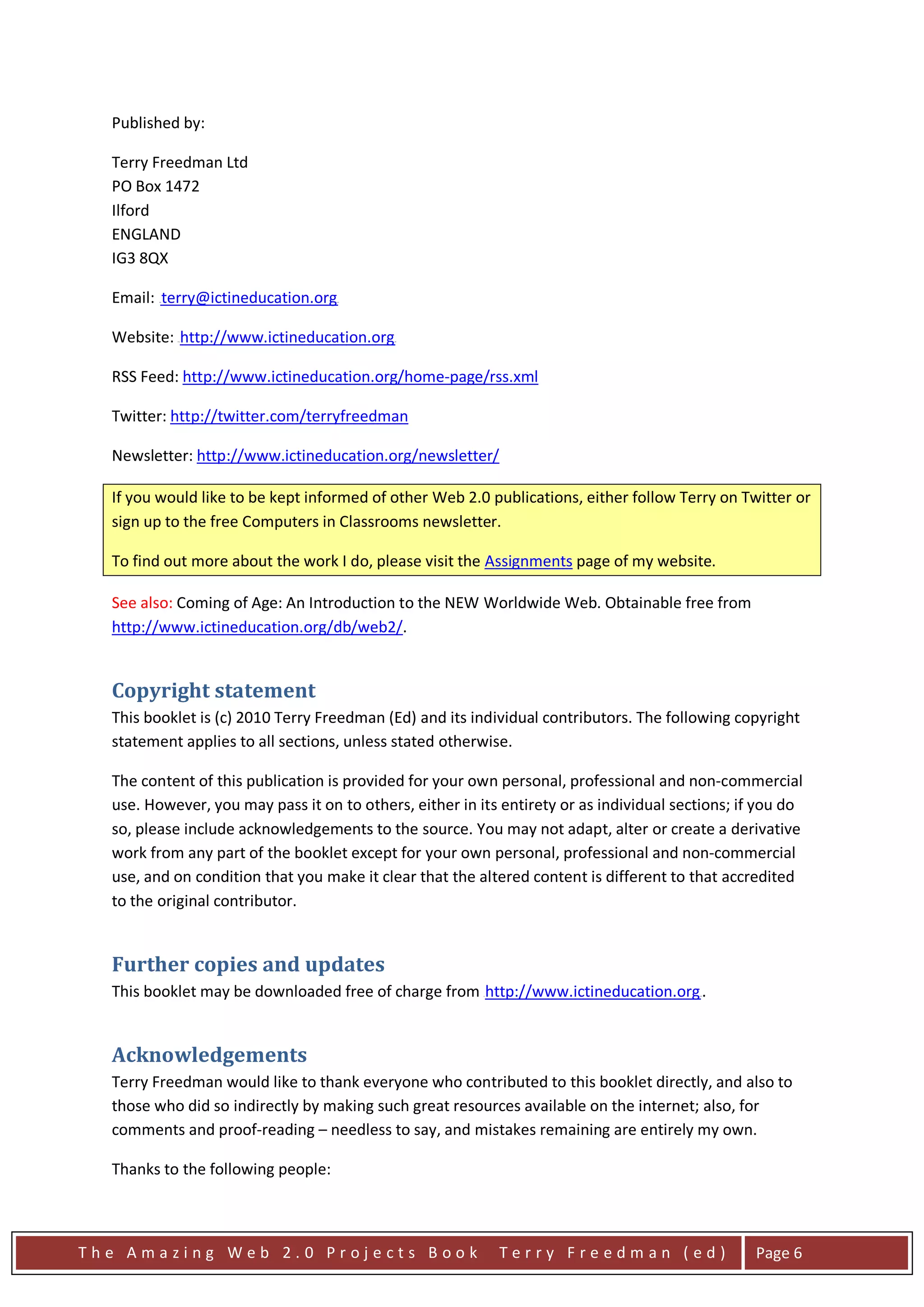 Published by:

  Terry Freedman Ltd
  PO Box 1472
  Ilford
  ENGLAND
  IG3 8QX

  Email: terry@ictineducation.org
         HU                         UH




  Website: http://www.ictineducation.org
              HU                            UH




  RSS Feed: http://www.ictineducation.org/home-page/rss.xml

  Twitter: http://twitter.com/terryfreedman

  Newsletter: http://www.ictineducation.org/newsletter/

  If you would like to be kept informed of other Web 2.0 publications, either follow Terry on Twitter or
  sign up to the free Computers in Classrooms newsletter.

  To find out more about the work I do, please visit the Assignments page of my website.

  See also: Coming of Age: An Introduction to the NEW Worldwide Web. Obtainable free from
  http://www.ictineducation.org/db/web2/.


  Copyright statement
  This booklet is (c) 2010 Terry Freedman (Ed) and its individual contributors. The following copyright
  statement applies to all sections, unless stated otherwise.

  The content of this publication is provided for your own personal, professional and non-commercial
  use. However, you may pass it on to others, either in its entirety or as individual sections; if you do
  so, please include acknowledgements to the source. You may not adapt, alter or create a derivative
  work from any part of the booklet except for your own personal, professional and non-commercial
  use, and on condition that you make it clear that the altered content is different to that accredited
  to the original contributor.


  Further copies and updates
  This booklet may be downloaded free of charge from http://www.ictineducation.org .
                                                         U                               UH




  Acknowledgements
  Terry Freedman would like to thank everyone who contributed to this booklet directly, and also to
  those who did so indirectly by making such great resources available on the internet; also, for
  comments and proof-reading – needless to say, and mistakes remaining are entirely my own.

  Thanks to the following people:



The Amazing Web 2.0 Projects Book                            Terry Freedman (ed)                  Page 6
 