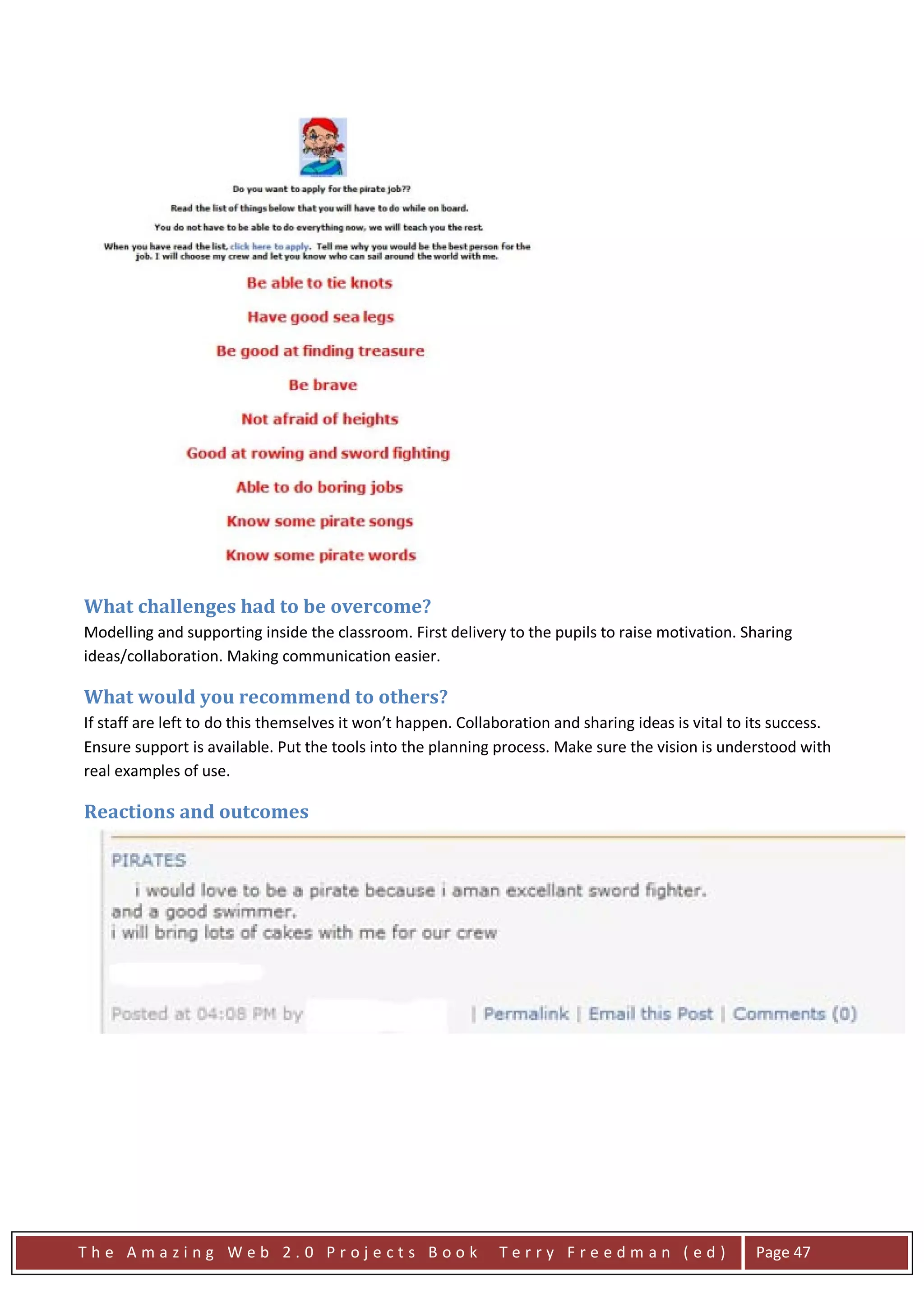 What challenges had to be overcome?
Modelling and supporting inside the classroom. First delivery to the pupils to raise motivation. Sharing
ideas/collaboration. Making communication easier.

What would you recommend to others?
If staff are left to do this themselves it won’t happen. Collaboration and sharing ideas is vital to its success.
Ensure support is available. Put the tools into the planning process. Make sure the vision is understood with
real examples of use.

Reactions and outcomes




The Amazing Web 2.0 Projects Book                             Terry Freedman (ed)                    Page 47
 
