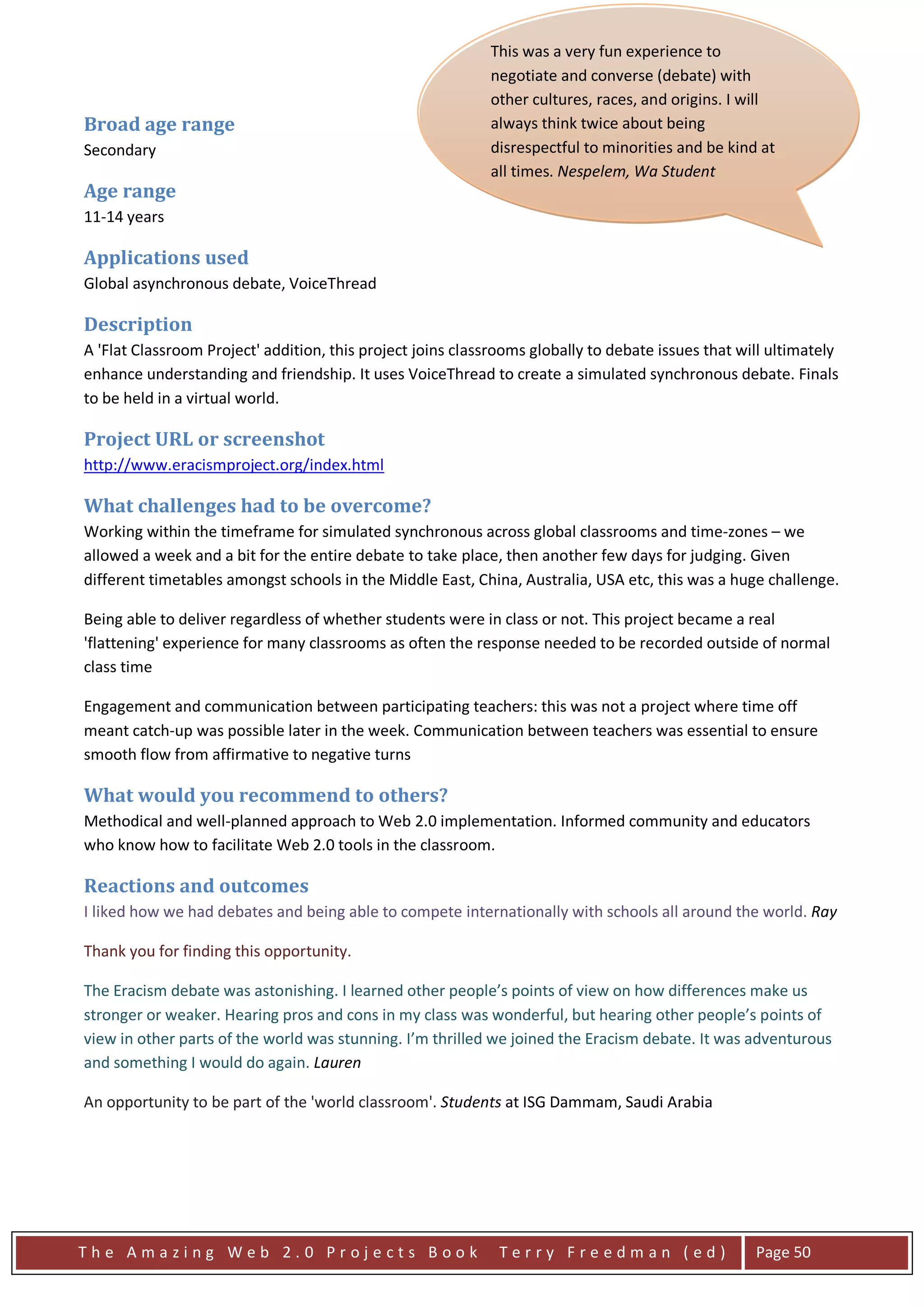 This was a very fun experience to
                                                            negotiate and converse (debate) with
                                                            other cultures, races, and origins. I will
Broad age range                                             always think twice about being
Secondary                                                   disrespectful to minorities and be kind at
                                                            all times. Nespelem, Wa Student
Age range
11-14 years

Applications used
Global asynchronous debate, VoiceThread                       "The experience was hard trying to get
                                                              everything set up in the right order. But I
Description
                                                              enjoyed doing it because it was a class
A 'Flat Classroom Project' addition, this project joins classrooms globally to debate issues that will ultimately
                                                              effort and it was a great experience. So
enhance understanding and friendship. It uses VoiceThread to create a simulated synchronous debate. Finals
                                                              now I will know what to do in the future
to be held in a virtual world.
                                                              debates. I like doing debates because they
Project URL or screenshot                                     are: fun, exciting, and very interesting. I
http://www.eracismproject.org/index.html                      wouldn't want to change anything
                                                              because it all was a fun experience. The
What challenges had to be overcome?                           thing that was the most fun was getting
                                                              all our evidence ready to argue with the
Working within the timeframe for simulated synchronous across global classrooms and time-zones – we
allowed a week and a bit for the entire debate to take place, then another few days we got our Given
                                                              other debaters. The way for judging.
different timetables amongst schools in the Middle East, China, Australia, USA etc, this internet, we
                                                              research was getting on the was a huge challenge.
                                                              looked in books, we went to all different
Being able to deliver regardless of whether students were in class or not. This project becamesome
                                                              kinds of web pages. We even gave a real
'flattening' experience for many classrooms as often the response needed to be recorded outsidewenormal
                                                              of our ideas and experiences. The way of
class time                                                    put our research together was our
                                                              teacher Sheri Edwards put the internet on
Engagement and communication between participating teachers: this was not a project where time off
                                                              the Smart Board, and we all gave ideas.
meant catch-up was possible later in the week. Communication between teachers was essential to ensure
                                                              We said some of our own experiences,
smooth flow from affirmative to negative turns
                                                              and that is how we got our research and
What would you recommend to others?                           put it together. I Believe that Differences
Methodical and well-planned approach to Web 2.0 implementation. Stronger because if we had the
                                                              makes us Informed community and educators
who know how to facilitate Web 2.0 tools in the classroom.    same skills we would be one person. They
                                                              make us stronger because we all have our
Reactions and outcomes                                        own way and nothing can change us.
I liked how we had debates and being able to compete internationally with schools all around the world. Ray
                                                              From this debate it made me look at
                                                              people now, not by what they look like,
Thank you for finding this opportunity.
                                                              but for who they are. We should always
                                                              look at people for who they are and not
The Eracism debate was astonishing. I learned other people’s points of view on how differences make us
stronger or weaker. Hearing pros and cons in my class was what they look like. Likeother people’s points of
                                                               wonderful, but hearing my mama always
                                                              said, "Don't Judge a Book By It's Cover"
view in other parts of the world was stunning. I’m thrilled we joined the Eracism debate. It was adventurous
and something I would do again. Lauren                        that is what my mom and grandma always
                                                              tell me when I talk down on somebody I
An opportunity to be part of the 'world classroom'. Students at ISG Dammam, Saudi Arabia changed
                                                              don't know. But this debate has
                                                              me, This debate really made me double
                                                              think on that saying." Nespelem, WA
                                                              Student



The Amazing Web 2.0 Projects Book                             Terry Freedman (ed)                   Page 50
 