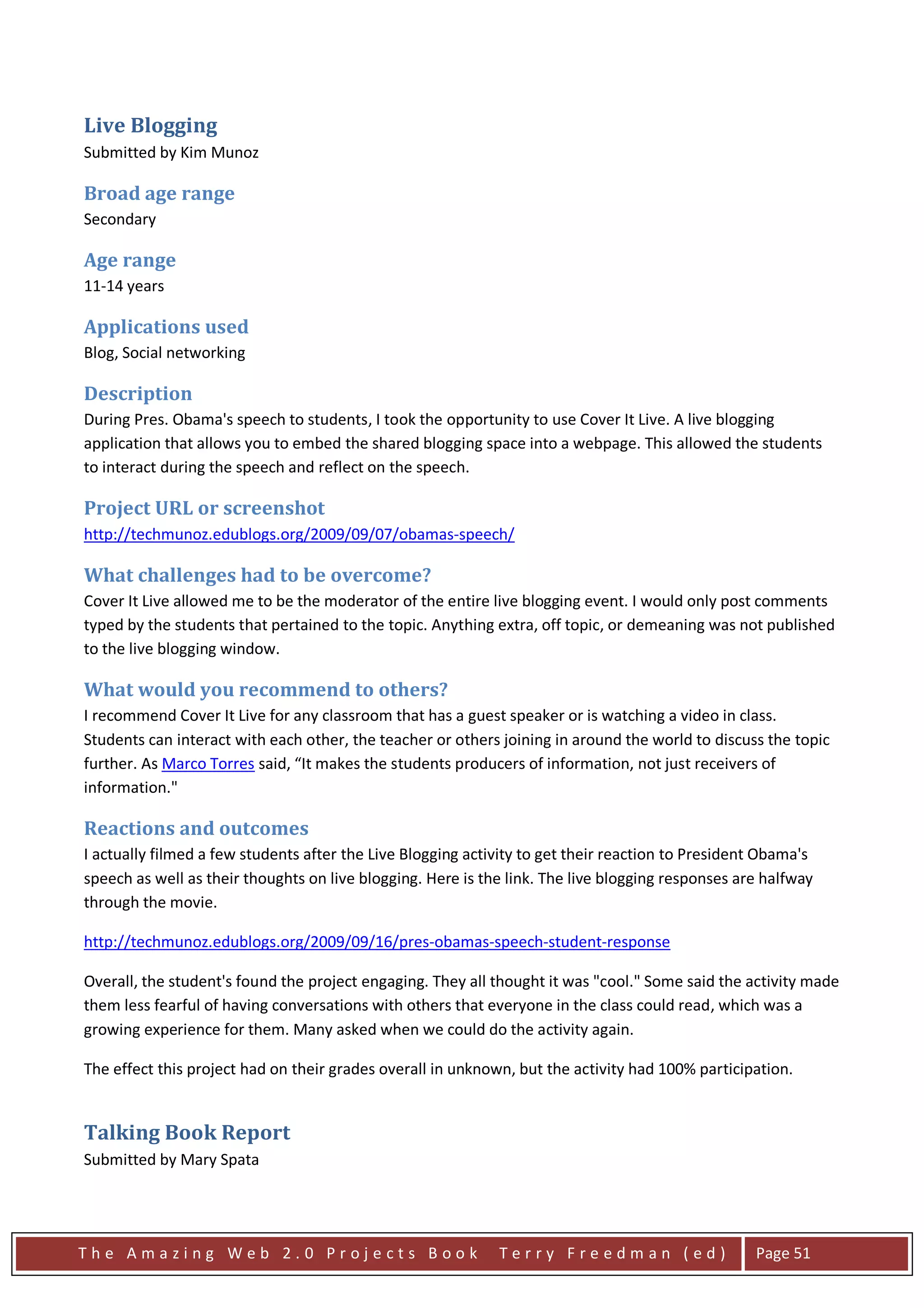 Live Blogging
Submitted by Kim Munoz

Broad age range
Secondary

Age range
11-14 years

Applications used
Blog, Social networking

Description
During Pres. Obama's speech to students, I took the opportunity to use Cover It Live. A live blogging
application that allows you to embed the shared blogging space into a webpage. This allowed the students
to interact during the speech and reflect on the speech.

Project URL or screenshot
http://techmunoz.edublogs.org/2009/09/07/obamas-speech/

What challenges had to be overcome?
Cover It Live allowed me to be the moderator of the entire live blogging event. I would only post comments
typed by the students that pertained to the topic. Anything extra, off topic, or demeaning was not published
to the live blogging window.

What would you recommend to others?
I recommend Cover It Live for any classroom that has a guest speaker or is watching a video in class.
Students can interact with each other, the teacher or others joining in around the world to discuss the topic
further. As Marco Torres said, “It makes the students producers of information, not just receivers of
information."

Reactions and outcomes
I actually filmed a few students after the Live Blogging activity to get their reaction to President Obama's
speech as well as their thoughts on live blogging. Here is the link. The live blogging responses are halfway
through the movie.

http://techmunoz.edublogs.org/2009/09/16/pres-obamas-speech-student-response

Overall, the student's found the project engaging. They all thought it was "cool." Some said the activity made
them less fearful of having conversations with others that everyone in the class could read, which was a
growing experience for them. Many asked when we could do the activity again.

The effect this project had on their grades overall in unknown, but the activity had 100% participation.


Talking Book Report
Submitted by Mary Spata




The Amazing Web 2.0 Projects Book                            Terry Freedman (ed)                   Page 51
 