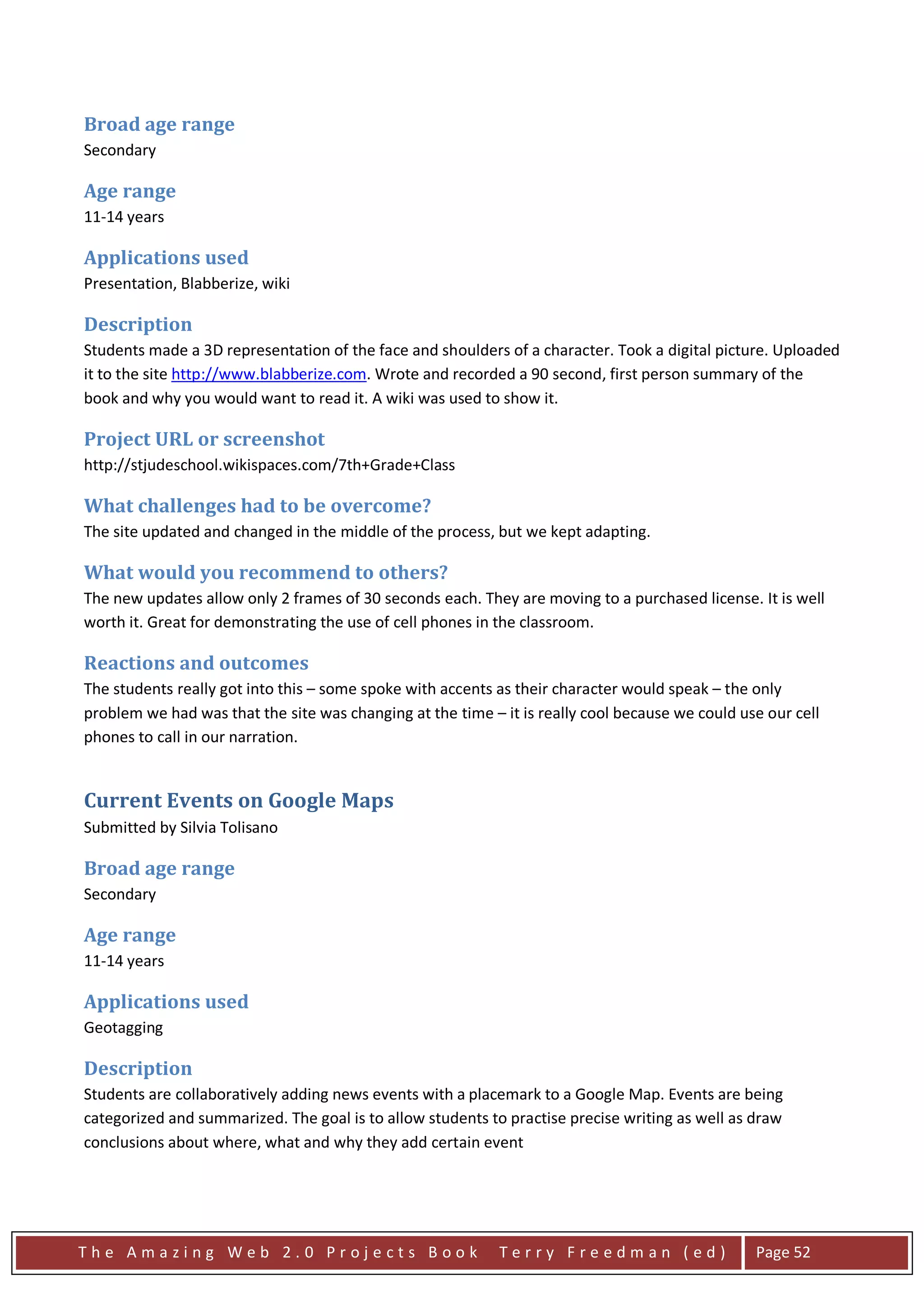 Broad age range
Secondary

Age range
11-14 years

Applications used
Presentation, Blabberize, wiki

Description
Students made a 3D representation of the face and shoulders of a character. Took a digital picture. Uploaded
it to the site http://www.blabberize.com. Wrote and recorded a 90 second, first person summary of the
book and why you would want to read it. A wiki was used to show it.

Project URL or screenshot
http://stjudeschool.wikispaces.com/7th+Grade+Class

What challenges had to be overcome?
The site updated and changed in the middle of the process, but we kept adapting.

What would you recommend to others?
The new updates allow only 2 frames of 30 seconds each. They are moving to a purchased license. It is well
worth it. Great for demonstrating the use of cell phones in the classroom.

Reactions and outcomes
The students really got into this – some spoke with accents as their character would speak – the only
problem we had was that the site was changing at the time – it is really cool because we could use our cell
phones to call in our narration.


Current Events on Google Maps
Submitted by Silvia Tolisano

Broad age range
Secondary

Age range
11-14 years

Applications used
Geotagging

Description
Students are collaboratively adding news events with a placemark to a Google Map. Events are being
categorized and summarized. The goal is to allow students to practise precise writing as well as draw
conclusions about where, what and why they add certain event




The Amazing Web 2.0 Projects Book                           Terry Freedman (ed)                  Page 52
 