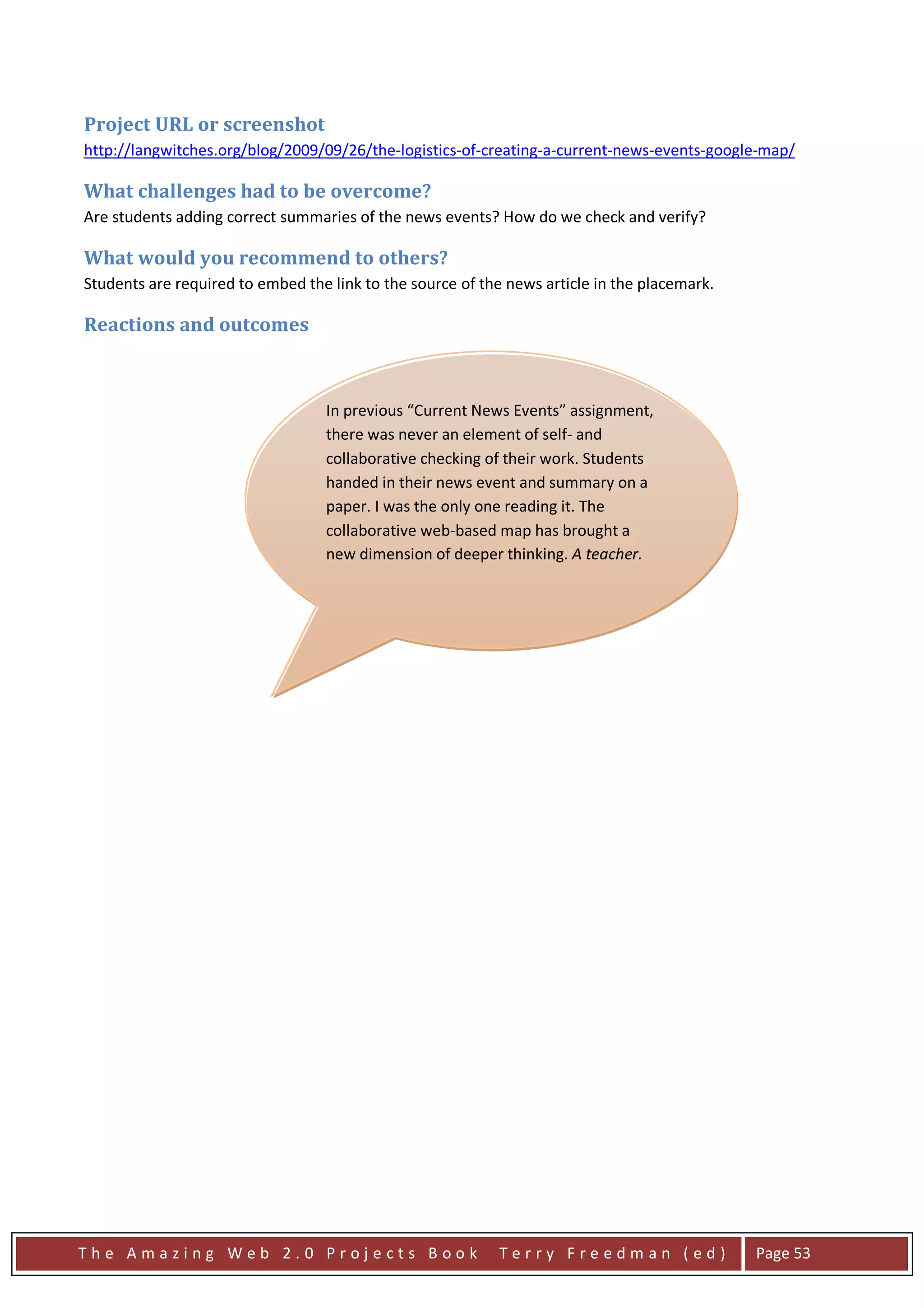 Project URL or screenshot
http://langwitches.org/blog/2009/09/26/the-logistics-of-creating-a-current-news-events-google-map/

What challenges had to be overcome?
Are students adding correct summaries of the news events? How do we check and verify?

What would you recommend to others?
Students are required to embed the link to the source of the news article in the placemark.

Reactions and outcomes



                                  In previous “Current News Events” assignment,
                                  there was never an element of self- and
                                  collaborative checking of their work. Students
                                  handed in their news event and summary on a
                                  paper. I was the only one reading it. The
                                  collaborative web-based map has brought a
                                  new dimension of deeper thinking. A teacher.




The Amazing Web 2.0 Projects Book                          Terry Freedman (ed)                Page 53
 