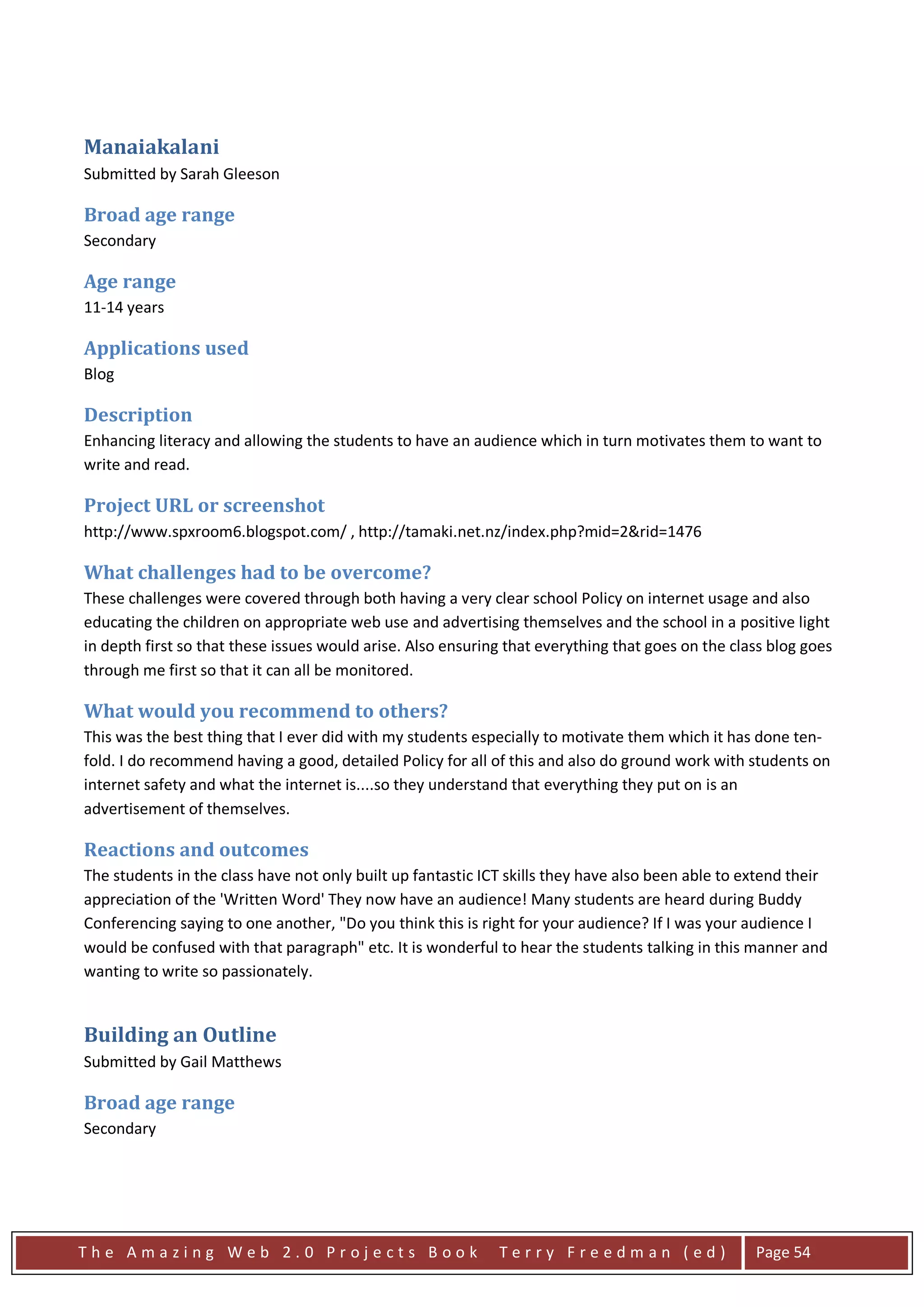 Manaiakalani
Submitted by Sarah Gleeson

Broad age range
Secondary

Age range
11-14 years

Applications used
Blog

Description
Enhancing literacy and allowing the students to have an audience which in turn motivates them to want to
write and read.

Project URL or screenshot
http://www.spxroom6.blogspot.com/ , http://tamaki.net.nz/index.php?mid=2&rid=1476

What challenges had to be overcome?
These challenges were covered through both having a very clear school Policy on internet usage and also
educating the children on appropriate web use and advertising themselves and the school in a positive light
in depth first so that these issues would arise. Also ensuring that everything that goes on the class blog goes
through me first so that it can all be monitored.

What would you recommend to others?
This was the best thing that I ever did with my students especially to motivate them which it has done ten-
fold. I do recommend having a good, detailed Policy for all of this and also do ground work with students on
internet safety and what the internet is....so they understand that everything they put on is an
advertisement of themselves.

Reactions and outcomes
The students in the class have not only built up fantastic ICT skills they have also been able to extend their
appreciation of the 'Written Word' They now have an audience! Many students are heard during Buddy
Conferencing saying to one another, "Do you think this is right for your audience? If I was your audience I
would be confused with that paragraph" etc. It is wonderful to hear the students talking in this manner and
wanting to write so passionately.


Building an Outline
Submitted by Gail Matthews

Broad age range
Secondary




The Amazing Web 2.0 Projects Book                            Terry Freedman (ed)                   Page 54
 
