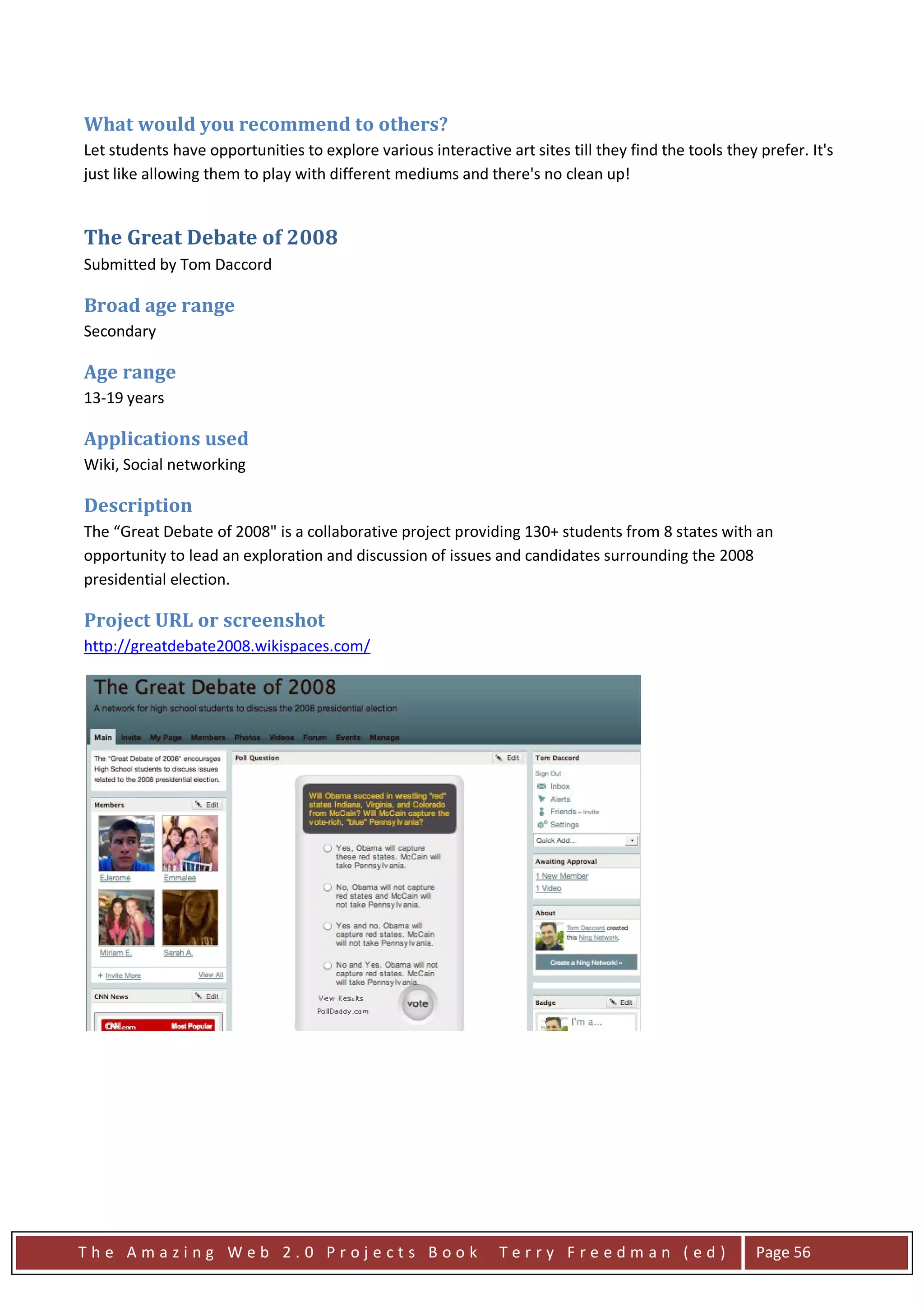 What would you recommend to others?
Let students have opportunities to explore various interactive art sites till they find the tools they prefer. It's
just like allowing them to play with different mediums and there's no clean up!


The Great Debate of 2008
Submitted by Tom Daccord

Broad age range
Secondary

Age range
13-19 years

Applications used
Wiki, Social networking

Description
The “Great Debate of 2008" is a collaborative project providing 130+ students from 8 states with an
opportunity to lead an exploration and discussion of issues and candidates surrounding the 2008
presidential election.

Project URL or screenshot
http://greatdebate2008.wikispaces.com/




The Amazing Web 2.0 Projects Book                              Terry Freedman (ed)                     Page 56
 