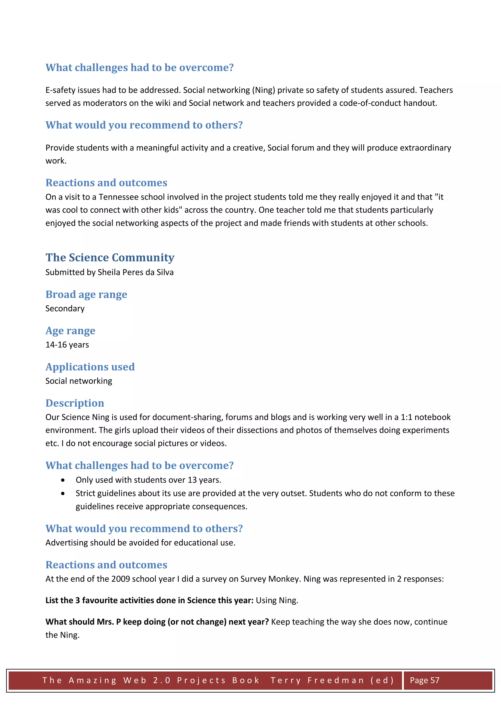 What challenges had to be overcome?

E-safety issues had to be addressed. Social networking (Ning) private so safety of students assured. Teachers
served as moderators on the wiki and Social network and teachers provided a code-of-conduct handout.

What would you recommend to others?

Provide students with a meaningful activity and a creative, Social forum and they will produce extraordinary
work.

Reactions and outcomes
On a visit to a Tennessee school involved in the project students told me they really enjoyed it and that "it
was cool to connect with other kids" across the country. One teacher told me that students particularly
enjoyed the social networking aspects of the project and made friends with students at other schools.


The Science Community
Submitted by Sheila Peres da Silva

Broad age range
Secondary

Age range
14-16 years

Applications used
Social networking

Description
Our Science Ning is used for document-sharing, forums and blogs and is working very well in a 1:1 notebook
environment. The girls upload their videos of their dissections and photos of themselves doing experiments
etc. I do not encourage social pictures or videos.

What challenges had to be overcome?
    •   Only used with students over 13 years.
    •   Strict guidelines about its use are provided at the very outset. Students who do not conform to these
        guidelines receive appropriate consequences.

What would you recommend to others?
Advertising should be avoided for educational use.

Reactions and outcomes
At the end of the 2009 school year I did a survey on Survey Monkey. Ning was represented in 2 responses:

List the 3 favourite activities done in Science this year: Using Ning.

What should Mrs. P keep doing (or not change) next year? Keep teaching the way she does now, continue
the Ning.



The Amazing Web 2.0 Projects Book                             Terry Freedman (ed)                  Page 57
 