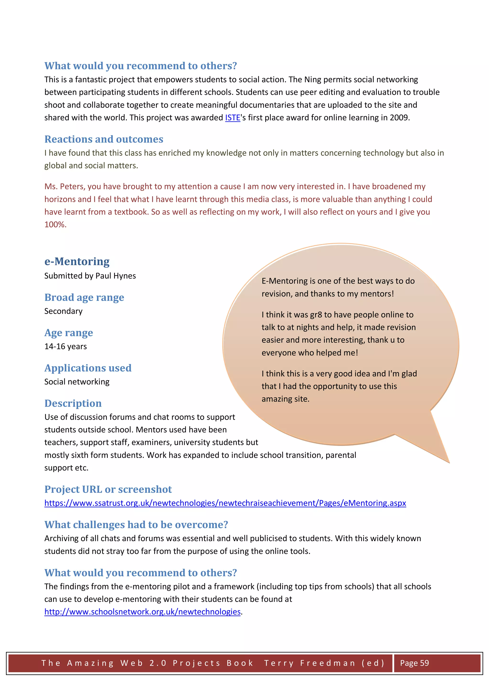 What would you recommend to others?
This is a fantastic project that empowers students to social action. The Ning permits social networking
between participating students in different schools. Students can use peer editing and evaluation to trouble
shoot and collaborate together to create meaningful documentaries that are uploaded to the site and
shared with the world. This project was awarded ISTE's first place award for online learning in 2009.

Reactions and outcomes
I have found that this class has enriched my knowledge not only in matters concerning technology but also in
global and social matters.

Ms. Peters, you have brought to my attention a cause I am now very interested in. I have broadened my
horizons and I feel that what I have learnt through this media class, is more valuable than anything I could
have learnt from a textbook. So as well as reflecting on my work, I will also reflect on yours and I give you
100%.



e-Mentoring
Submitted by Paul Hynes
                                                             E-Mentoring is one of the best ways to do
Broad age range                                              revision, and thanks to my mentors!
Secondary                                                    I think it was gr8 to have people online to
                                                             talk to at nights and help, it made revision
Age range
                                                             easier and more interesting, thank u to
14-16 years
                                                             everyone who helped me!
Applications used                                            I think this is a very good idea and I'm glad
Social networking                                            that I had the opportunity to use this
                                                             amazing site.
Description
Use of discussion forums and chat rooms to support          ITE M8 DIS IS A CRAKIN IDEA, WELL DONE.
students outside school. Mentors used have been             Paul "Darbo"
teachers, support staff, examiners, university students but
mostly sixth form students. Work has expanded to include school find this mentoring really helpful
                                                            Hey, I transition, parental
support etc.                                                and would like to do it for science too.
                                                            Samantha
Project URL or screenshot
https://www.ssatrust.org.uk/newtechnologies/newtechraiseachievement/Pages/eMentoring.aspx

What challenges had to be overcome?
Archiving of all chats and forums was essential and well publicised to students. With this widely known
students did not stray too far from the purpose of using the online tools.

What would you recommend to others?
The findings from the e-mentoring pilot and a framework (including top tips from schools) that all schools
can use to develop e-mentoring with their students can be found at
http://www.schoolsnetwork.org.uk/newtechnologies.




The Amazing Web 2.0 Projects Book                            Terry Freedman (ed)                     Page 59
 