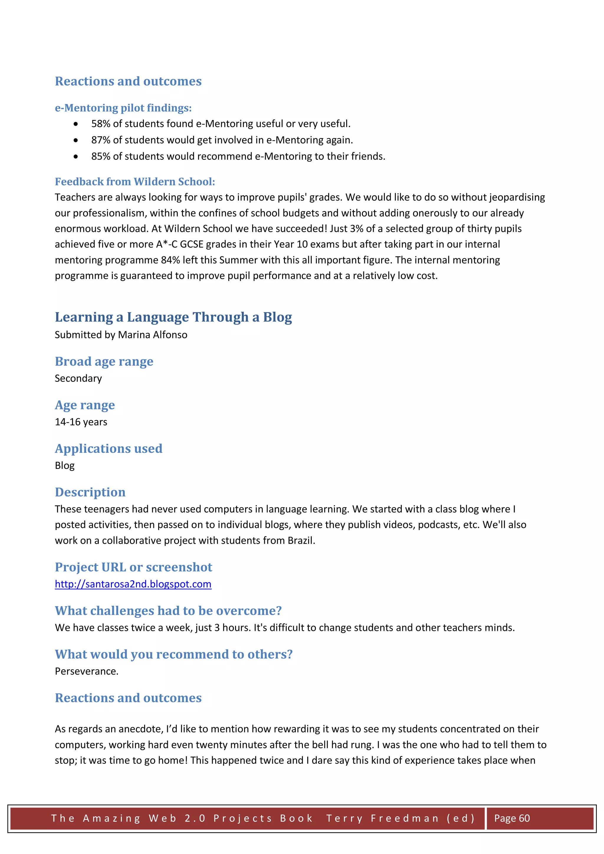 Reactions and outcomes
e-Mentoring pilot findings:
   • 58% of students found e-Mentoring useful or very useful.
   • 87% of students would get involved in e-Mentoring again.
   • 85% of students would recommend e-Mentoring to their friends.

Feedback from Wildern School:
Teachers are always looking for ways to improve pupils' grades. We would like to do so without jeopardising
our professionalism, within the confines of school budgets and without adding onerously to our already
enormous workload. At Wildern School we have succeeded! Just 3% of a selected group of thirty pupils
achieved five or more A*-C GCSE grades in their Year 10 exams but after taking part in our internal
mentoring programme 84% left this Summer with this all important figure. The internal mentoring
programme is guaranteed to improve pupil performance and at a relatively low cost.


Learning a Language Through a Blog
Submitted by Marina Alfonso

Broad age range
Secondary

Age range
14-16 years

Applications used
Blog

Description
These teenagers had never used computers in language learning. We started with a class blog where I
posted activities, then passed on to individual blogs, where they publish videos, podcasts, etc. We'll also
work on a collaborative project with students from Brazil.

Project URL or screenshot
http://santarosa2nd.blogspot.com

What challenges had to be overcome?
We have classes twice a week, just 3 hours. It's difficult to change students and other teachers minds.

What would you recommend to others?
Perseverance.

Reactions and outcomes

As regards an anecdote, I’d like to mention how rewarding it was to see my students concentrated on their
computers, working hard even twenty minutes after the bell had rung. I was the one who had to tell them to
stop; it was time to go home! This happened twice and I dare say this kind of experience takes place when




The Amazing Web 2.0 Projects Book                            Terry Freedman (ed)                   Page 60
 